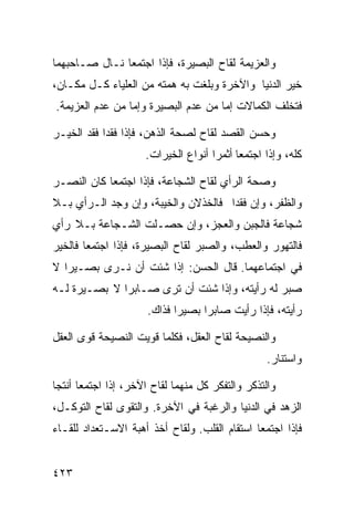 ‫ﻭﺍﻟﻌﺯﻴﻤﺔ ﻟﻘﺎﺡ ﺍﻟﺒﺼﻴﺭﺓ، ﻓﺈﺫﺍ ﺍﺠﺘﻤﻌﺎ ﻨـﺎل ﺼـﺎﺤﺒﻬﻤﺎ‬
‫ﺨﻴﺭ ﺍﻟﺩﻨﻴﺎ ﻭﺍﻵﺨﺭﺓ ﻭﺒﻠﻐﺕ ﺒﻪ ﻫﻤﺘﻪ ﻤﻥ ﺍﻟﻌﻠﻴﺎﺀ ﻜـل ﻤﻜـﺎﻥ،‬
‫ﻓﺘﺨﻠﻑ ﺍﻟﻜﻤﺎﻻﺕ ﺇﻤﺎ ﻤﻥ ﻋﺩﻡ ﺍﻟﺒﺼﻴﺭﺓ ﻭﺇﻤﺎ ﻤﻥ ﻋﺩﻡ ﺍﻟﻌﺯﻴﻤﺔ.‬

‫ﻭﺤﺴﻥ ﺍﻟﻘﺼﺩ ﻟﻘﺎﺡ ﻟﺼﺤﺔ ﺍﻟﺫﻫﻥ، ﻓﺈﺫﺍ ﻓﻘﺩﺍ ﻓﻘﺩ ﺍﻟﺨﻴـﺭ‬
                     ‫ﻜﻠﻪ، ﻭﺇﺫﺍ ﺍﺠﺘﻤﻌﺎ ﺃﺜﻤﺭﺍ ﺃﻨﻭﺍﻉ ﺍﻟﺨﻴﺭﺍﺕ.‬

‫ﻭﺼﺤﺔ ﺍﻟﺭﺃﻱ ﻟﻘﺎﺡ ﺍﻟﺸﺠﺎﻋﺔ، ﻓﺈﺫﺍ ﺍﺠﺘﻤﻌﺎ ﻜﺎﻥ ﺍﻟﻨﺼـﺭ‬
‫ﻭﺍﻟﻅﻔﺭ، ﻭﺇﻥ ﻓﻘﺩﺍ ﻓﺎﻟﺨﺫﻻﻥ ﻭﺍﻟﺨﻴﺒﺔ، ﻭﺇﻥ ﻭﺠﺩ ﺍﻟـﺭﺃﻱ ﺒـﻼ‬
‫ﺸﺠﺎﻋﺔ ﻓﺎﻟﺠﺒﻥ ﻭﺍﻟﻌﺠﺯ، ﻭﺇﻥ ﺤﺼـﻠﺕ ﺍﻟﺸـﺠﺎﻋﺔ ﺒـﻼ ﺭﺃﻱ‬
‫ﻓﺎﻟﺘﻬﻭﺭ ﻭﺍﻟﻌﻁﺏ، ﻭﺍﻟﺼﺒﺭ ﻟﻘﺎﺡ ﺍﻟﺒﺼﻴﺭﺓ، ﻓﺈﺫﺍ ﺍﺠﺘﻤﻌﺎ ﻓﺎﻟﺨﻴﺭ‬
‫ﻓﻲ ﺍﺠﺘﻤﺎﻋﻬﻤﺎ. ﻗﺎل ﺍﻟﺤﺴﻥ: ﺇﺫﺍ ﺸﺌﺕ ﺃﻥ ﻨـﺭﻯ ﺒﺼـﻴﺭﺍ ﻻ‬
‫ﺼﺒﺭ ﻟﻪ ﺭﺃﻴﺘﻪ، ﻭﺇﺫﺍ ﺸﺌﺕ ﺃﻥ ﺘﺭﻯ ﺼـﺎﺒﺭﺍ ﻻ ﺒﺼـﻴﺭﺓ ﻟـﻪ‬
                      ‫ﺭﺃﻴﺘﻪ، ﻓﺈﺫﺍ ﺭﺃﻴﺕ ﺼﺎﺒﺭﺍ ﺒﺼﻴﺭﺍ ﻓﺫﺍﻙ.‬

‫ﻭﺍﻟﻨﺼﻴﺤﺔ ﻟﻘﺎﺡ ﺍﻟﻌﻘل، ﻓﻜﻠﻤﺎ ﻗﻭﻴﺕ ﺍﻟﻨﺼﻴﺤﺔ ﻗﻭﻯ ﺍﻟﻌﻘل‬
                                                  ‫ﻭﺍﺴﺘﻨﺎﺭ.‬

‫ﻭﺍﻟﺘﺫﻜﺭ ﻭﺍﻟﺘﻔﻜﺭ ﻜل ﻤﻨﻬﻤﺎ ﻟﻘﺎﺡ ﺍﻵﺨﺭ، ﺇﺫﺍ ﺍﺠﺘﻤﻌﺎ ﺃﻨﺘﺠﺎ‬
‫ﺍﻟﺯﻫﺩ ﻓﻲ ﺍﻟﺩﻨﻴﺎ ﻭﺍﻟﺭﻏﺒﺔ ﻓﻲ ﺍﻵﺨﺭﺓ. ﻭﺍﻟﺘﻘﻭﻯ ﻟﻘﺎﺡ ﺍﻟﺘﻭﻜـل،‬
‫ﻓﺈﺫﺍ ﺍﺠﺘﻤﻌﺎ ﺍﺴﺘﻘﺎﻡ ﺍﻟﻘﻠﺏ. ﻭﻟﻘﺎﺡ ﺃﺨﺫ ﺃﻫﺒﺔ ﺍﻻﺴـﺘﻌﺩﺍﺩ ﻟﻠﻘـﺎﺀ‬


‫٣٢٤‬
 