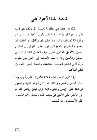 ‫א‬      ‫:‬

‫ﺍﻟﻠﺫﺓ ﻤﻥ ﺤﻴﺙ ﻫﻲ ﻤﻁﻠﻭﺒﺔ ﻟﻺﻨﺴﺎﻥ ﺒل ﻭﻟﻜل ﺤﻲ ﻓـﻼ‬
‫ﺘﺫﻡ ﻤﻥ ﺠﻬﺔ ﻜﻭﻨﻬﺎ ﻟﺫﺓ ﻭﺇﻨﻤﺎ ﺘﺫﻡ ﻭﻴﻜﻭﻥ ﺘﺭﻜﻬﺎ ﺨﻴﺭﺍ ﻤﻥ ﻨﻴﻠﻬﺎ‬
‫ﻭﺃﻨﻔﻊ ﺇﺫﺍ ﺘﻀﻤﻨﺕ ﻓﻭﺍﺕ ﻟﺫﺓ ﺃﻋﻅﻡ ﻤﻨﻬﺎ ﻭﺃﻜﻤل، ﺃﻭ ﺃﻋﻘﺒﺕ ﺃﻟﻤﺎ‬
‫ﺤﺼﻭﻟﻪ ﺃﻋﻅﻡ ﻤﻥ ﺃﻟﻡ ﻓﻭﺍﺘﻬﺎ. ﻓﻬﻬﻨﺎ ﻴﻅﻬﺭ ﺍﻟﻔﺭﻕ ﺒﻴﻥ ﺍﻟﻌﺎﻗـل‬
‫ﺍﻟﻔﻁﻥ ﻭﺍﻷﺤﻤﻕ ﺍﻟﺠﺎﻫل. ﻓﻤﺘﻰ ﻋﺭﻑ ﺍﻟﻌﻘـل ﺍﻟﺘﻔـﺎﻭﺕ ﺒـﻴﻥ‬
‫ﺍﻟﻠﺫﺘﻴﻥ ﻭﺍﻷﻟﻤﻴﻥ ﻭﺃﻨﻪ ﻻ ﻨﺴﺒﺔ ﻷﺤﺩﻫﻤﺎ ﺇﻟﻰ ﺍﻵﺨﺭ ﻫﺎﻥ ﻋﻠﻴـﻪ‬
‫ﺘﺭﻙ ﺃﺩﻨﻰ ﺍﻟﻠﺫﺘﻴﻥ ﻟﺘﺤﺼﻴل ﺃﻋﻼﻫﻤﺎ، ﻭﺍﺤﺘﻤﺎل ﺃﻴﺴﺭ ﺍﻷﻟﻤـﻴﻥ‬
                                           ‫ﻟﺩﻓﻊ ﺃﻋﻼﻫﻤﺎ.‬

‫ﻭﺇﺫﺍ ﺘﻘﺭﺭﺕ ﻫﺫﻩ ﺍﻟﻘﺎﻋﺩﺓ ﻓﻠﺫﺓ ﺍﻵﺨﺭﺓ ﺃﻋﻅﻡ ﻭﺃﺩﻭﻡ، ﻭﻟﺫﺓ‬
‫ﺍﻟﺩﻨﻴﺎ ﺃﺼﻐﺭ ﻭﺃﻗﺼﺭ، ﻭﻜﺫﻟﻙ ﺃﻟﻡ ﺍﻵﺨﺭﺓ ﻭﺃﻟﻡ ﺍﻟﺩﻨﻴﺎ، ﻭﺍﻟﻤﻌﻭل‬
‫ﻓﻲ ﺫﻟﻙ ﻋﻠﻰ ﺍﻹﻴﻤﺎﻥ ﻭﺍﻟﻴﻘﻴﻥ، ﻓﺈﺫﺍ ﻗﻭﻱ ﺍﻟﻴﻘﻴﻥ ﻭﺒﺎﺸﺭ ﺍﻟﻘﻠـﺏ‬
 ‫ﺁﺜﺭ ﺍﻷﻋﻠﻰ ﻋﻠﻰ ﺍﻷﺩﻨﻰ ﻓﻲ ﺠﺎﻨﺏ ﺍﻟﻠﺫﺓ ﻭﺍﺤﺘﻤل ﺍﻷﻟﻡ ﺍﻷﺴﻬل‬
                            ‫ﻋﻠﻰ ﺍﻷﺼﻌﺏ، ﻭﺍﷲ ﺍﻟﻤﺴﺘﻌﺎﻥ.‬




‫٦٢٤‬
 