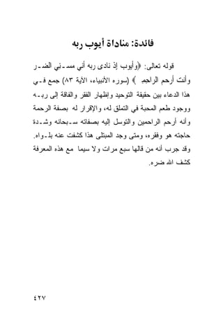 ‫א‬       ‫:‬

‫ﻗﻭﻟﻪ ﺘﻌﺎﻟﻰ: ‪‬ﻭﹶﺃ‪‬ﻮﺏ ِﺇﺫ ﻧ‪‬ﺎﺩ‪‬ﻯ ﺭ‪‬ﺑ ‪ ‬ﹶﺃ‪‬ﻲ ﻣ ‪‬ـﻨﻲ ﺍﻟ ‪‬ـﺮ‬
‫‪ ‬ﻪ ﻧ ‪‬ﺴ ِ ‪ ‬ﻀ ‪‬‬                ‫‪‬ﻳ ‪ ‬ﹾ‬
‫ﻭﹶﻧﺖ ﺃﺭﺣ ‪ ‬ﺍﻟ ‪‬ﺍﺣﻤﲔ‪) ‬ﺴﻭﺭﻩ ﺍﻷﻨﺒﻴﺎﺀ، ﺍﻵﻴﺔ ٣٨( ﺠﻤﻊ ﻓـﻲ‬
                                 ‫‪‬ﺃ ‪ ‬ﹶ ‪ ‬ﻢ ﺮ ِ ِ ‪‬‬
‫ﻫﺫﺍ ﺍﻟﺩﻋﺎﺀ ﺒﻴﻥ ﺤﻘﻴﻘﺔ ﺍﻟﺘﻭﺤﻴﺩ ﻭﺇﻅﻬﺎﺭ ﺍﻟﻔﻘﺭ ﻭﺍﻟﻔﺎﻗﺔ ﺇﻟﻰ ﺭﺒـﻪ‬
‫ﻭﻭﺠﻭﺩ ﻁﻌﻡ ﺍﻟﻤﺤﺒﺔ ﻓﻲ ﺍﻟﺘﻤﻠﻕ ﻟﻪ، ﻭﺍﻹﻗﺭﺍﺭ ﻟﻪ ﺒﺼﻔﺔ ﺍﻟﺭﺤﻤﺔ‬
‫ﻭﺃﻨﻪ ﺃﺭﺤﻡ ﺍﻟﺭﺍﺤﻤﻴﻥ ﻭﺍﻟﺘﻭﺴل ﺇﻟﻴﻪ ﺒﺼﻔﺎﺘﻪ ﺴـﺒﺤﺎﻨﻪ ﻭﺸـﺩﺓ‬
‫ﺤﺎﺠﺘﻪ ﻫﻭ ﻭﻓﻘﺭﻩ، ﻭﻤﺘﻰ ﻭﺠﺩ ﺍﻟﻤﺒﺘﻠﻰ ﻫﺫﺍ ﻜﺸﻔﺕ ﻋﻨﻪ ﺒﻠـﻭﺍﻩ.‬
‫ﻭﻗﺩ ﺠﺭﺏ ﺃﻨﻪ ﻤﻥ ﻗﺎﻟﻬﺎ ﺴﺒﻊ ﻤﺭﺍﺕ ﻭﻻ ﺴﻴﻤﺎ ﻤﻊ ﻫﺫﻩ ﺍﻟﻤﻌﺭﻓﺔ‬
                                             ‫ﻜﺸﻑ ﺍﷲ ﻀﺭﻩ.‬




‫٧٢٤‬
 