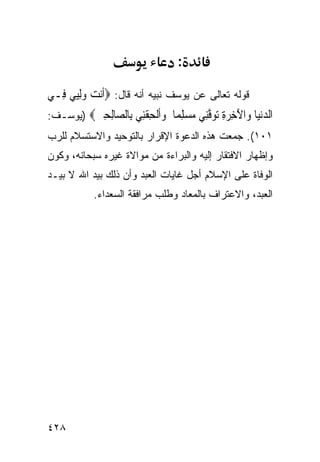 ‫:‬

‫ﻗﻭﻟﻪ ﺘﻌﺎﻟﻰ ﻋﻥ ﻴﻭﺴﻑ ﻨﺒﻴﻪ ﺃﻨﻪ ﻗﺎل: ‪‬ﺃﹶﻧﺖ ﻭِﻟ‪‬ﻲ ﻓِـﻲ‬
      ‫‪ ‬ﻴ‬
‫ﺍﻟﺪﻧ‪‬ﺎ ‪‬ﺍﻵﺧﺮﺓ ﺗﻮﻓِﻲ ﻣﺴﻠ ‪‬ﺎ ﻭﺃﻟﺤﻘِﻲ ِﺎﻟ ‪‬ﺎﻟﺤﲔ‪) ‬ﻴﻭﺴـﻑ:‬
         ‫‪‬ﻴ ﻭ َ ِ ‪   ِ ‬ﱠﻨ ‪ِ  ‬ﻤ ‪‬ﹶﹾ ِ ﹾﻨ ﺑ ﺼ ِ ِ ‪‬‬
‫١٠١(. ﺠﻤﻌﺕ ﻫﺫﻩ ﺍﻟﺩﻋﻭﺓ ﺍﻹﻗﺭﺍﺭ ﺒﺎﻟﺘﻭﺤﻴﺩ ﻭﺍﻻﺴﺘﺴﻼﻡ ﻟﻠﺭﺏ‬
‫ﻭﺇﻅﻬﺎﺭ ﺍﻻﻓﺘﻘﺎﺭ ﺇﻟﻴﻪ ﻭﺍﻟﺒﺭﺍﺀﺓ ﻤﻥ ﻤﻭﺍﻻﺓ ﻏﻴﺭﻩ ﺴﺒﺤﺎﻨﻪ، ﻭﻜﻭﻥ‬
‫ﺍﻟﻭﻓﺎﺓ ﻋﻠﻰ ﺍﻹﺴﻼﻡ ﺃﺠل ﻏﺎﻴﺎﺕ ﺍﻟﻌﺒﺩ ﻭﺃﻥ ﺫﻟﻙ ﺒﻴﺩ ﺍﷲ ﻻ ﺒﻴـﺩ‬
           ‫ﺍﻟﻌﺒﺩ، ﻭﺍﻻﻋﺘﺭﺍﻑ ﺒﺎﻟﻤﻌﺎﺩ ﻭﻁﻠﺏ ﻤﺭﺍﻓﻘﺔ ﺍﻟﺴﻌﺩﺍﺀ.‬




‫٨٢٤‬
 