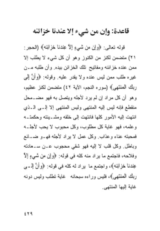 ‫א‬                                       ‫:‬

‫ﻗﻭﻟﻪ ﺘﻌﺎﻟﻰ: ‪‬ﻭِﻥ ‪‬ﻦ ﺷﻲﺀ ﺇﻻ ِﻨﺪ‪‬ﺎ ﺧ ‪‬ﺍﺋ‪)  ‬ﺍﻟﺤﺠﺭ:‬
         ‫‪‬ﺇ ﻣ ‪ ِ ٍ  ‬ﱠ ﻋ ‪‬ﻧ ‪‬ﺰ ِﻨﻪ‬
‫١٢( ﻤﺘﻀﻤﻥ ﻟﻜﻨﺯ ﻤﻥ ﺍﻟﻜﻨﻭﺯ ﻭﻫﻭ ﺃﻥ ﻜل ﺸﻲﺀ ﻻ ﻴﻁﻠﺏ ﺇﻻ‬
‫ﻤﻤﻥ ﻋﻨﺩﻩ ﺨﺯﺍﺌﻨﻪ ﻭﻤﻔﺎﺘﻴﺢ ﺘﻠﻙ ﺍﻟﺨﺯﺍﺌﻥ ﺒﻴﺩﻩ. ﻭﺃﻥ ﻁﻠﺒﻪ ﻤـﻥ‬
‫ﻏﻴﺭﻩ ﻁﻠﺏ ﻤﻤﻥ ﻟﻴﺱ ﻋﻨﺩﻩ ﻭﻻ ﻴﻘﺩﺭ ﻋﻠﻴﻪ. ﻭﻗﻭﻟﻪ: ‪‬ﻭﹶﺃﻥ ِﺇﻟﹶﻰ‬
      ‫‪ ‬ﱠ‬
‫ﺭﺑﻚ ﺍﻟ ‪‬ﻨﺘ ‪‬ﻰ‪) ‬ﺴﻭﺭﻩ ﺍﻟﻨﺠﻡ، ﺍﻵﻴﺔ ٢٤( ﻤﺘﻀﻤﻥ ﻟﻜﻨﺯ ﻋﻅﻴﻡ،‬
                                         ‫‪  ‬ﹾﻤ ‪‬ﻬ‬
‫ﻭﻫﻭ ﺃﻥ ﻜل ﻤﺭﺍﺩ ﺇﻥ ﻟﻡ ﻴﺭﺩ ﻷﺠﻠﻪ ﻭﻴﺘﺼل ﺒﻪ ﻓﻬﻭ ﻤﻀـﻤﺤل‬
‫ﻤﻨﻘﻁﻊ ﻓﺈﻨﻪ ﻟﻴﺱ ﺇﻟﻴﻪ ﺍﻟﻤﻨﺘﻬﻰ ﻭﻟﻴﺱ ﺍﻟﻤﻨﺘﻬﻰ ﺇﻻ ﺇﻟـﻰ ﺍﻟـﺫﻱ‬
‫ﺍﻨﺘﻬﺕ ﺇﻟﻴﻪ ﺍﻷﻤﻭﺭ ﻜﻠﻬﺎ ﻓﺎﻨﺘﻬﺕ ﺇﻟﻰ ﺨﻠﻘﻪ ﻭﻤﺸـﻴﺌﺘﻪ ﻭﺤﻜﻤﺘـﻪ‬
‫ﻭﻋﻠﻤﻪ، ﻓﻬﻭ ﻏﺎﻴﺔ ﻜل ﻤﻁﻠﻭﺏ، ﻭﻜل ﻤﺤﺒﻭﺏ ﻻ ﻴﺤﺏ ﻷﺠﻠـﻪ‬
‫ﻓﻤﺤﺒﺘﻪ ﻋﻨﺎﺀ ﻭﻋﺫﺍﺏ. ﻭﻜل ﻋﻤل ﻻ ﻴﺭﺍﺩ ﻷﺠﻠﻪ ﻓﻬـﻭ ﻀـﺎﺌﻊ‬
‫ﻭﺒﺎﻁل. ﻭﻜل ﻗﻠﺏ ﻻ ﺇﻟﻴﻪ ﻓﻬﻭ ﺸﻘﻲ ﻤﺤﺠﻭﺏ ﻋـﻥ ﺴـﻌﺎﺩﺘﻪ‬
‫ﻭﻓﻼﺤﻪ، ﻓﺎﺠﺘﻤﻊ ﻤﺎ ﻴﺭﺍﺩ ﻤﻨﻪ ﻜﻠﻪ ﻓﻲ ﻗﻭﻟﻪ: ‪‬ﻭﺇِﻥ ‪‬ﻦ ﺷﻲﺀ ِﺇﻻ‬
‫‪ ‬ﻣ ‪ ٍ ‬ﱠ‬
‫ﻋِﻨﺪﻧ‪‬ﺎ ﺧﺰ‪‬ﺍِﺋ‪ ، ‬ﻭﺍﺠﺘﻤﻊ ﻤﺎ ﻴﺭﺍﺩ ﻟﻪ ﻜﻠﻪ ﻓﻲ ﻗﻭﻟﻪ: ‪‬ﻭﹶﺃﻥ ِﺇﻟﹶـﻰ‬
       ‫‪ ‬ﱠ‬                                    ‫‪  ‬ﻨﻪ‬
‫ﺭﺑﻚ ﺍﻟ ‪‬ﻨﺘ ‪‬ﻰ‪ ،‬ﻓﻠﻴﺱ ﻭﺭﺍﺀﻩ ﺴﺒﺤﺎﻨﻪ ﻏﺎﻴﺔ ﺘﻁﻠﺏ ﻭﻟﻴﺱ ﺩﻭﻨﻪ‬
                                         ‫‪  ‬ﹾﻤ ‪‬ﻬ‬
                                           ‫ﻏﺎﻴﺔ ﺇﻟﻴﻬﺎ ﺍﻟﻤﻨﺘﻬﻰ.‬



‫٩٢٤‬
 