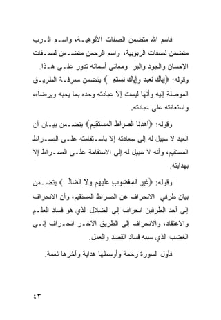 ‫ﻓﺎﺴﻡ ﺍﷲ ﻤﺘﻀﻤﻥ ﺍﻟﺼﻔﺎﺕ ﺍﻷﻟﻭﻫﻴـﺔ، ﻭﺍﺴـﻡ ﺍﻟـﺭﺏ‬
‫ﻤﺘﻀﻤﻥ ﻟﺼﻔﺎﺕ ﺍﻟﺭﺒﻭﺒﻴﺔ، ﻭﺍﺴﻡ ﺍﻟﺭﺤﻤﻥ ﻤﺘﻀـﻤﻥ ﻟﺼـﻔﺎﺕ‬
  ‫ﺍﻹﺤﺴﺎﻥ ﻭﺍﻟﺠﻭﺩ ﻭﺍﻟﺒﺭ. ﻭﻤﻌﺎﻨﻲ ﺃﺴﻤﺎﺌﻪ ﺘﺩﻭﺭ ﻋﻠـﻰ ﻫـﺫﺍ.‬
‫ﻭﻗﻭﻟﻪ: ‪‬ﺇ‪‬ﺎﻙ ﻧﻌ‪  ‬ﻭﺇ‪‬ﺎﻙ ﻧﺴﺘﻌ ‪ ‬ﻴﺘﻀﻤﻥ ﻤﻌﺭﻓـﺔ ﺍﻟﻁﺭﻴـﻕ‬
                      ‫ِﻳ ‪  ‬ﺒﺪ ِﻳ ‪ِ   ‬ﲔ‬
‫ﺍﻟﻤﻭﺼﻠﺔ ﺇﻟﻴﻪ ﻭﺃﻨﻬﺎ ﻟﻴﺴﺕ ﺇﻻ ﻋﺒﺎﺩﺘﻪ ﻭﺤﺩﻩ ﺒﻤﺎ ﻴﺤﺒﻪ ﻭﻴﺭﻀﺎﻩ،‬
                                  ‫ﻭﺍﺴﺘﻌﺎﻨﺘﻪ ﻋﻠﻰ ﻋﺒﺎﺩﺘﻪ.‬

‫ﻭﻗﻭﻟﻪ: ‪‬ﺍﻫﺪ‪‬ﺎ ﺍﻟﺼ ‪‬ﺍﻁ ﺍﻟﻤﺴﺘ ِﻴﻢ‪ ‬ﻴﺘﻀـﻤﻥ ﺒﻴـﺎﻥ ﺃﻥ‬
                 ‫‪ِ ‬ﻧ ‪‬ﺮ ﹶ ﹾ ‪ ‬ﻘ ‪‬‬
‫ﺍﻟﻌﺒﺩ ﻻ ﺴﺒﻴل ﻟﻪ ﺇﻟﻰ ﺴﻌﺎﺩﺘﻪ ﺇﻻ ﺒﺎﺴـﺘﻘﺎﻤﺘﻪ ﻋﻠـﻰ ﺍﻟﺼـﺭﺍﻁ‬
‫ﺍﻟﻤﺴﺘﻘﻴﻡ، ﻭﺃﻨﻪ ﻻ ﺴﺒﻴل ﻟﻪ ﺇﻟﻰ ﺍﻻﺴﺘﻘﺎﻤﺔ ﻋﻠـﻰ ﺍﻟﺼـﺭﺍﻁ ﺇﻻ‬
                                                ‫ﺒﻬﺩﺍﻴﺘﻪ.‬

‫ﻭﻗﻭﻟﻪ: ‪‬ﻏﻴﺮ ﺍﻟﻤﻐ ‪‬ﻮﺏ ﻋﻠﻴﻬﻢ ﻭﻻ ﺍﻟ ‪‬ﺎﻟﲔ‪ ‬ﻴﺘﻀـﻤﻥ‬
        ‫ﹶ ‪ ِ ‬ﹾ ‪ ‬ﻀ ِ ‪ ‬ﹶ ‪   ِ ‬ﹶ ﻀ ﱢ ‪‬‬
‫ﺒﻴﺎﻥ ﻁﺭﻓﻲ ﺍﻻﻨﺤﺭﺍﻑ ﻋﻥ ﺍﻟﺼﺭﺍﻁ ﺍﻟﻤﺴﺘﻘﻴﻡ، ﻭﺃﻥ ﺍﻻﻨﺤﺭﺍﻑ‬
‫ﺇﻟﻰ ﺃﺤﺩ ﺍﻟﻁﺭﻓﻴﻥ ﺍﻨﺤﺭﺍﻑ ﺇﻟﻰ ﺍﻟﻀﻼل ﺍﻟﺫﻱ ﻫﻭ ﻓﺴﺎﺩ ﺍﻟﻌﻠـﻡ‬
‫ﻭﺍﻻﻋﺘﻘﺎﺩ، ﻭﺍﻻﻨﺤﺭﺍﻑ ﺇﻟﻰ ﺍﻟﻁﺭﻴﻕ ﺍﻵﺨـﺭ ﺍﻨﺤـﺭﺍﻑ ﺇﻟـﻰ‬
                   ‫ﺍﻟﻐﻀﺏ ﺍﻟﺫﻱ ﺴﺒﺒﻪ ﻓﺴﺎﺩ ﺍﻟﻘﺼﺩ ﻭﺍﻟﻌﻤل.‬

     ‫ﻓﺄﻭل ﺍﻟﺴﻭﺭﺓ ﺭﺤﻤﺔ ﻭﺃﻭﺴﻁﻬﺎ ﻫﺩﺍﻴﺔ ﻭﺁﺨﺭﻫﺎ ﻨﻌﻤﺔ.‬




‫٣٤‬
 