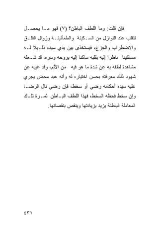 ‫ﻓﺈﻥ ﻗﻠﺕ: ﻭﻤﺎ ﺍﻟﻠﻁﻑ ﺍﻟﺒﺎﻁﻥ؟ )٧( ﻓﻬﻭ ﻤـﺎ ﻴﺤﺼـل‬
‫ﻟﻠﻘﻠﺏ ﻋﻨﺩ ﺍﻟﻨﻭﺍﺯل ﻤﻥ ﺍﻟﺴـﻜﻴﻨﺔ ﻭﺍﻟﻁﻤﺄﻨﻴﻨـﺔ ﻭﺯﻭﺍل ﺍﻟﻘﻠـﻕ‬
‫ﻭﺍﻻﻀﻁﺭﺍﺏ ﻭﺍﻟﺠﺯﻉ، ﻓﻴﺴﺘﺨﺫﻯ ﺒﻴﻥ ﻴﺩﻱ ﺴﻴﺩﻩ ﺫﻟـﻴﻼ ﻟـﻪ‬
‫ﻤﺴﺘﻜﻴﻨﺎ ﻨﺎﻅﺭﺍ ﺇﻟﻴﻪ ﺒﻘﻠﺒﻪ ﺴﺎﻜﻨﺎ ﺇﻟﻴﻪ ﺒﺭﻭﺤﻪ ﻭﺴﺭﻩ، ﻗﺩ ﺸـﻐﻠﻪ‬
‫ﻤﺸﺎﻫﺩﺓ ﻟﻁﻔﻪ ﺒﻪ ﻋﻥ ﺸﺩﺓ ﻤﺎ ﻫﻭ ﻓﻴﻪ ﻤﻥ ﺍﻷﻟﻡ، ﻭﻗﺩ ﻏﻴﺒﻪ ﻋﻥ‬
‫ﺸﻬﻭﺩ ﺫﻟﻙ ﻤﻌﺭﻓﺘﻪ ﺒﺤﺴﻥ ﺍﺨﺘﻴﺎﺭﻩ ﻟﻪ ﻭﺃﻨﻪ ﻋﺒﺩ ﻤﺤﺽ ﻴﺠﺭﻱ‬
‫ﻋﻠﻴﻪ ﺴﻴﺩﻩ ﺃﺤﻜﺎﻤﻪ ﺭﻀﻲ ﺃﻭ ﺴﺨﻁ، ﻓﺈﻥ ﺭﻀﻲ ﻨﺎل ﺍﻟﺭﻀـﺎ‬
‫ﻭﺇﻥ ﺴﺨﻁ ﻓﺤﻅﻪ ﺍﻟﺴﺨﻁ، ﻓﻬﺫﺍ ﺍﻟﻠﻁﻑ ﺍﻟﺒـﺎﻁﻥ ﺜﻤـﺭﺓ ﺘﻠـﻙ‬
            ‫ﺍﻟﻤﻌﺎﻤﻠﺔ ﺍﻟﺒﺎﻁﻨﺔ ﻴﺯﻴﺩ ﺒﺯﻴﺎﺩﺘﻬﺎ ﻭﻴﻨﻘﺹ ﺒﻨﻘﺼﺎﻨﻬﺎ.‬




‫١٣٤‬
 