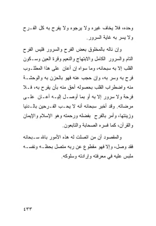 ‫ﻭﺤﺩﻩ، ﻓﻼ ﻴﺨﺎﻑ ﻏﻴﺭﻩ ﻭﻻ ﻴﺭﺠﻭﻩ ﻭﻻ ﻴﻔﺭﺡ ﺒﻪ ﻜل ﺍﻟﻔـﺭﺡ‬
                               ‫ﻭﻻ ﻴﺴﺭ ﺒﻪ ﻏﺎﻴﺔ ﺍﻟﺴﺭﻭﺭ.‬

‫ﻭﺇﻥ ﻨﺎﻟﻪ ﺒﺎﻟﻤﺨﻠﻭﻕ ﺒﻌﺽ ﺍﻟﻔﺭﺡ ﻭﺍﻟﺴﺭﻭﺭ ﻓﻠﻴﺱ ﺍﻟﻔﺭﺡ‬
‫ﺍﻟﺘﺎﻡ ﻭﺍﻟﺴﺭﻭﺭ ﺍﻟﻜﺎﻤل ﻭﺍﻻﺒﺘﻬﺎﺝ ﻭﺍﻟﻨﻌﻴﻡ ﻭﻗﺭﺓ ﺍﻟﻌﻴﻥ ﻭﺴـﻜﻭﻥ‬
‫ﺍﻟﻘﻠﺏ ﺇﻻ ﺒﻪ ﺴﺒﺤﺎﻨﻪ، ﻭﻤﺎ ﺴﻭﺍﻩ ﺇﻥ ﺃﻋﺎﻥ ﻋﻠﻰ ﻫﺫﺍ ﺍﻟﻤﻁﻠـﻭﺏ‬
‫ﻓﺭﺡ ﺒﻪ ﻭﺴﺭ ﺒﻪ، ﻭﺇﻥ ﺤﺠﺏ ﻋﻨﻪ ﻓﻬﻭ ﺒﺎﻟﺤﺯﻥ ﺒﻪ ﻭﺍﻟﻭﺤﺸـﺔ‬
‫ﻤﻨﻪ ﻭﺍﻀﻁﺭﺍﺏ ﺍﻟﻘﻠﺏ ﺒﺤﺼﻭﻟﻪ ﺃﺤﻕ ﻤﻨﻪ ﺒﺄﻥ ﻴﻔﺭﺡ ﺒﻪ، ﻓـﻼ‬
‫ﻓﺭﺤﺔ ﻭﻻ ﺴﺭﻭﺭ ﺇﻻ ﺒﻪ ﺃﻭ ﺒﻤﺎ ﺃﻭﺼـل ﺇﻟﻴـﻪ ﺃﻋـﺎﻥ ﻋﻠـﻰ‬
‫ﻤﺭﻀﺎﺘﻪ. ﻭﻗﺩ ﺃﺨﺒﺭ ﺴﺒﺤﺎﻨﻪ ﺃﻨﻪ ﻻ ﻴﺤـﺏ ﺍﻟﻔـﺭﺤﻴﻥ ﺒﺎﻟـﺩﻨﻴﺎ‬
‫ﻭﺯﻴﻨﺘﻬﺎ، ﻭﺃﻤﺭ ﺒﺎﻟﻔﺭﺡ ﺒﻔﻀﻠﻪ ﻭﺭﺤﻤﺘﻪ ﻭﻫﻭ ﺍﻹﺴﻼﻡ ﻭﺍﻹﻴﻤﺎﻥ‬
                   ‫ﻭﺍﻟﻘﺭﺁﻥ، ﻜﻤﺎ ﻓﺴﺭﻩ ﺍﻟﺼﺤﺎﺒﺔ ﻭﺍﻟﺘﺎﺒﻌﻭﻥ.‬

‫ﻭﺍﻟﻤﻘﺼﻭﺩ ﺃﻥ ﻤﻥ ﺍﺘﺼﻠﺕ ﻟﻪ ﻫﺫﻩ ﺍﻷﻤﻭﺭ ﺒﺎﷲ ﺴـﺒﺤﺎﻨﻪ‬
‫ﻓﻘﺩ ﻭﺼل، ﻭﺇﻻ ﻓﻬﻭ ﻤﻘﻁﻭﻉ ﻋﻥ ﺭﺒﻪ ﻤﺘﺼل ﺒﺤﻅـﻪ ﻭﻨﻔﺴـﻪ‬
                   ‫ﻤﻠﺒﺱ ﻋﻠﻴﻪ ﻓﻲ ﻤﻌﺭﻓﺘﻪ ﻭﺇﺭﺍﺩﺘﻪ ﻭﺴﻠﻭﻜﻪ.‬




‫٣٣٤‬
 