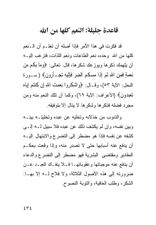 ‫א‬                  ‫:א‬

‫ﻗﺩ ﻓﻜﺭﺕ ﻓﻲ ﻫﺫﺍ ﺍﻷﻤﺭ ﻓﺈﺫﺍ ﺃﺼﻠﻪ ﺃﻥ ﺘﻌﻠـﻡ ﺃﻥ ﺍﻟـﻨﻌﻡ‬
‫ﻜﻠﻬﺎ ﻤﻥ ﺍﷲ ﻭﺤﺩﻩ، ﻨﻌﻡ ﺍﻟﻁﺎﻋﺎﺕ ﻭﻨﻌﻡ ﺍﻟﻠﺫﺍﺕ، ﻓﺘﺭﻏﺏ ﺇﻟﻴـﻪ‬
‫ﺃﻥ ﻴﻠﻬﻤﻙ ﺫﻜﺭﻫﺎ ﻭﻴﻭﺯﻋﻙ ﺸﻜﺭﻫﺎ، ﻗﺎل ﺘﻌﺎﻟﻰ: ‪‬ﻭﻣ‪‬ﺎ ِﺑ ﹸﻢ ‪‬ﻦ‬
 ‫‪ ‬ﻜ ﻣ‬
‫ﻧﻌﻤﺔ ﻓﻤﻦ ﺍﷲ ﺛﻢ ﺇ ﹶﺍ ﻣﺴ ﹸ ‪ ‬ﺍﻟﻀﺮ ﻓﺈﻟﻴﻪ ﺗﺠ‪‬ـﺄ ‪‬ﻭﻥ‪ ) ‬ﺴـﻭﺭﺓ‬
         ‫‪ ٍ   ‬ﹶ ِ ‪ ِ ‬ﹸ ‪ِ ‬ﺫ ‪ ‬ﻜﻢ ‪  ‬ﹶِﹶ ‪  ِ ‬ﹶﺭ ﹶ‬
‫ﺍﻟﻨﺤل: ﺍﻵﻴﺔ ٣٥(، ﻭﻗـﺎل: ‪‬ﻭ‪‬ﺍﺷﻜ ‪‬ﻭﺍ ِﻧﻌﻤﺖ ﺍﷲ ﺇِﻥ ﻛﻨﺘﻢ ِﺇ‪‬ﺎﻩ‬
‫‪ ‬ﹸﺮ ‪ ِ   ‬ﹸ ‪   ‬ﻳ ‪‬‬
‫ﺗﻌﺒ ‪‬ﻭﻥ‪) ‬ﺍﻷﻋﺭﺍﻑ: ﺍﻵﻴﺔ ٩٦(، ﻭﻜﻤﺎ ﺃﻥ ﺘﻠﻙ ﺍﻟﻨﻌﻡ ﻤﻨﻪ ﻭﻤﻥ‬
                                              ‫‪  ‬ﺪ ﹶ‬
            ‫ﻤﺠﺭﺩ ﻓﻀﻠﻪ ﻓﺫﻜﺭﻫﺎ ﻭﺸﻜﺭﻫﺎ ﻻ ﻴﻨﺎل ﺇﻻ ﺒﺘﻭﻓﻴﻘﻪ.‬

‫ﻭﺍﻟﺫﻨﻭﺏ ﻤﻥ ﺨﺫﻻﻨﻪ ﻭﺘﺨﻠﻴﻪ ﻋﻥ ﻋﺒﺩﻩ ﻭﺘﺨﻠﻴﺘـﻪ ﺒﻴﻨـﻪ‬
‫ﻭﺒﻴﻥ ﻨﻔﺴﻪ، ﻭﺇﻥ ﻟﻡ ﻴﻜﺸﻑ ﺫﻟﻙ ﻋﻥ ﻋﺒﺩﻩ ﻓﻼ ﺴﺒﻴل ﻟـﻪ ﺇﻟـﻰ‬
‫ﻜﺸﻔﻪ ﻋﻥ ﻨﻔﺴﻪ ﻓﺈﺫﺍ ﻫﻭ ﻤﻀﻁﺭ ﺇﻟﻰ ﺍﻟﺘﻀﺭﻉ ﻭﺍﻻﺒﺘﻬﺎل ﺇﻟﻴـﻪ‬
‫ﺃﻥ ﻴﺩﻓﻊ ﻋﻨﻪ ﺃﺴﺒﺎﺒﻬﺎ ﺤﺘﻰ ﻻ ﺘﺼﺩﺭ ﻤﻨﻪ، ﻭﺇﺫﺍ ﻭﻗﻌﺕ ﺒﺤﻜـﻡ‬
‫ﺍﻟﻤﻘﺎﺩﻴﺭ ﻭﻤﻘﺘﻀﻰ ﺍﻟﺒﺸﺭﻴﺔ ﻓﻬﻭ ﻤﻀﻁﺭ ﺇﻟﻰ ﺍﻟﺘﻀﺭﻉ ﻭﺍﻟﺩﻋﺎﺀ‬
‫ﺃﻥ ﻴﺩﻓﻊ ﻋﻨﻪ ﻤﻭﺠﺒﺎﺘﻬﺎ ﻭﻋﻘﻭﺒﺎﺘﻬـﺎ ﻓـﻼ ﻴﻨﻔـﻙ ﺍﻟﻌﺒـﺩ ﻋـﻥ‬
‫ﻀﺭﻭﺭﺘﻪ ﺇﻟﻰ ﻫﺫﻩ ﺍﻷﺼﻭل ﺍﻟﺜﻼﺜﺔ، ﻭﻻ ﻓﻼﺡ ﻟـﻪ ﺇﻻ ﺒﻬـﺎ:‬
                    ‫ﺍﻟﺸﻜﺭ، ﻭﻁﻠﺏ ﺍﻟﻌﺎﻓﻴﺔ، ﻭﺍﻟﺘﻭﺒﺔ ﺍﻟﻨﺼﻭﺡ.‬



‫٤٣٤‬
 