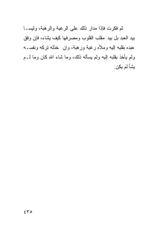 ‫ﺜﻡ ﻓﻜﺭﺕ ﻓﺈﺫﺍ ﻤﺩﺍﺭ ﺫﻟﻙ ﻋﻠﻰ ﺍﻟﺭﻏﺒﺔ ﻭﺍﻟﺭﻫﺒﺔ، ﻭﻟﻴﺴـﺎ‬
‫ﺒﻴﺩ ﺍﻟﻌﺒﺩ ﺒل ﺒﻴﺩ ﻤﻘﻠﺏ ﺍﻟﻘﻠﻭﺏ ﻭﻤﺼﺭﻓﻬﺎ ﻜﻴﻑ ﻴﺸﺎﺀ، ﻓﺈﻥ ﻭﻓﻕ‬
‫ﻋﺒﺩﻩ ﺒﻘﻠﺒﻪ ﺇﻟﻴﻪ ﻭﻤﻸﻩ ﺭﻏﺒﺔ ﻭﺭﻫﺒﺔ، ﻭﺇﻥ ﺨﺫﻟﻪ ﺘﺭﻜﻪ ﻭﻨﻔﺴـﻪ‬
‫ﻭﻟﻡ ﻴﺄﺨﺫ ﺒﻘﻠﺒﻪ ﺇﻟﻴﻪ ﻭﻟﻡ ﻴﺴﺄﻟﻪ ﺫﻟﻙ، ﻭﻤﺎ ﺸﺎﺀ ﺍﷲ ﻜﺎﻥ ﻭﻤﺎ ﻟـﻡ‬
                                              ‫ﻴﺸﺄ ﻟﻡ ﻴﻜﻥ.‬




‫٥٣٤‬
 