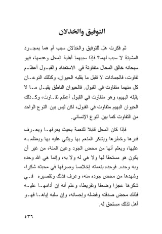 ‫א‬           ‫א‬

‫ﺜﻡ ﻓﻜﺭﺕ ﻫل ﻟﻠﺘﻭﻓﻴﻕ ﻭﺍﻟﺨﺫﻻﻥ ﺴﺒﺏ ﺃﻡ ﻫﻤﺎ ﺒﻤﺠـﺭﺩ‬
‫ﺍﻟﻤﺸﻴﺌﺔ ﻻ ﺴﺒﺏ ﻟﻬﻤﺎ؟ ﻓﺈﺫﺍ ﺴﺒﺒﻬﻤﺎ ﺃﻫﻠﻴﺔ ﺍﻟﻤﺤل ﻭﻋﺩﻤﻬﺎ، ﻓﻬﻭ‬
‫ﺴﺒﺤﺎﻨﻪ ﺨﺎﻟﻕ ﺍﻟﻤﺤﺎل ﻤﺘﻔﺎﻭﺘﺔ ﻓﻲ ﺍﻻﺴﺘﻌﺩﺍﺩ ﻭﺍﻟﻘﺒـﻭل ﺃﻋﻅـﻡ‬
‫ﺘﻔﺎﻭﺕ، ﻓﺎﻟﺠﻤﺎﺩﺍﺕ ﻻ ﺘﻘﺒل ﻤﺎ ﺒﻘﻠﺒﻪ ﺍﻟﺤﻴﻭﺍﻥ، ﻭﻜﺫﻟﻙ ﺍﻟﻨﻭﻋـﺎﻥ‬
‫ﻜل ﻤﻨﻬﻤﺎ ﻤﺘﻔﺎﻭﺕ ﻓﻲ ﺍﻟﻘﺒﻭل. ﻓﺎﻟﺤﻴﻭﺍﻥ ﺍﻟﻨﺎﻁﻕ ﻴﻘﺒـل ﻤـﺎ ﻻ‬
‫ﻴﻘﺒﻠﻪ ﺍﻟﺒﻬﻴﻡ، ﻭﻫﻭ ﻤﺘﻔﺎﻭﺕ ﻓﻲ ﺍﻟﻘﺒﻭل ﺃﻋﻅﻡ ﺘﻔـﺎﻭﺕ، ﻭﻜـﺫﻟﻙ‬
‫ﺍﻟﺤﻴﻭﺍﻥ ﺍﻟﺒﻬﻴﻡ ﻤﺘﻔﺎﻭﺕ ﻓﻲ ﺍﻟﻘﺒﻭل، ﻟﻜﻥ ﻟﻴﺱ ﺒﻴﻥ ﺍﻟﻨﻭﻉ ﺍﻟﻭﺍﺤﺩ‬
                       ‫ﻤﻥ ﺍﻟﺘﻔﺎﻭﺕ ﻜﻤﺎ ﺒﻴﻥ ﺍﻟﻨﻭﻉ ﺍﻹﻨﺴﺎﻨﻲ.‬

‫ﻓﺈﺫﺍ ﻜﺎﻥ ﺍﻟﻤﺤل ﻗﺎﺒﻼ ﻟﻠﻨﻌﻤﺔ ﺒﺤﻴﺙ ﻴﻌﺭﻓﻬـﺎ ﻭﻴﻌـﺭﻑ‬
‫ﻗﺩﺭﻫﺎ ﻭﺨﻁﺭﻫﺎ ﻭﻴﺸﻜﺭ ﺍﻟﻤﻨﻌﻡ ﺒﻬﺎ ﻭﻴﺜﻨﻲ ﻋﻠﻴﻪ ﺒﻬﺎ ﻭﻴﻌﻅﻤـﻪ‬
‫ﻋﻠﻴﻬﺎ، ﻭﻴﻌﻠﻡ ﺃﻨﻬﺎ ﻤﻥ ﻤﺤﺽ ﺍﻟﺠﻭﺩ ﻭﻋﻴﻥ ﺍﻟﻤﻨﺔ، ﻤﻥ ﻏﻴﺭ ﺃﻥ‬
‫ﻴﻜﻭﻥ ﻫﻭ ﻤﺴﺘﺤﻘﺎ ﻟﻬﺎ ﻭﻻ ﻫﻲ ﻟﻪ ﻭﻻ ﺒﻪ، ﻭﺇﻨﻤﺎ ﻫﻲ ﺍﷲ ﻭﺤﺩﻩ‬
‫ﻭﺒﻪ ﻭﺤﺩﻩ. ﻓﻭﺤﺩﻩ ﺒﻨﻌﻤﺘﻪ ﺇﺨﻼﺼﺎ ﻭﺼﺭﻓﻬﺎ ﻓﻲ ﻤﺤﺒﺘﻪ ﺸﻜﺭﺍ،‬
‫ﻭﺸﻬﺩﻫﺎ ﻤﻥ ﻤﺤﺽ ﺠﻭﺩﻩ ﻤﻨﻪ، ﻭﻋﺭﻑ ﻓﺫﻟﻙ ﻭﺘﻘﺼﻴﺭﻩ ﻓـﻲ‬
‫ﺸﻜﺭﻫﺎ ﻋﺠﺯﺍ ﻭﻀﻌﻔﺎ ﻭﺘﻔﺭﻴﻁﺎ، ﻭﻋﻠﻡ ﺃﻨﻪ ﺇﻥ ﺃﺩﺍﻤﻬـﺎ ﻋﻠﻴـﻪ‬
‫ﻓﺫﻟﻙ ﻤﺤﺽ ﺼﺩﻗﺘﻪ ﻭﻓﻀﻠﻪ ﻭﺇﺤﺴﺎﻨﻪ، ﻭﺇﻥ ﺴﻠﺒﻪ ﺇﻴﺎﻫـﺎ ﻓﻬـﻭ‬
                                     ‫ﺃﻫل ﻟﺫﻟﻙ ﻤﺴﺘﺤﻕ ﻟﻪ.‬

‫٦٣٤‬
 