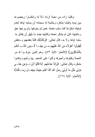 ‫ﻭﻜﻠﻤﺎ ﺯﺍﺩﻩ ﻤﻥ ﻨﻌﻤﺔ ﺍﺯﺩﺍﺩ ﺫﻻ ﻟﻪ ﻭﺍﻨﻜﺴﺎﺭﺍ ﻭﺨﻀﻭﻋﺎ‬
‫ﺒﻴﻥ ﻴﺩﻴﻪ ﻭﻗﻴﺎﻤﺎ ﺒﺸﻜﺭﻩ ﻭﺨﺸﻴﺔ ﻟﻪ ﺴﺒﺤﺎﻨﻪ ﺃﻥ ﻴﺴﻠﺒﻪ ﺇﻴﺎﻫﺎ ﻟﻌﺩﻡ‬
‫ﺘﻭﻓﻴﺘﻪ ﺸﻜﺭﻫﺎ ﻜﻤﺎ ﺴﻠﺏ ﻨﻌﻤﺘﻪ ﻋﻤﻥ ﻟﻡ ﻴﻌﺭﻓﻬﺎ ﻭﻟﻡ ﻴﺭﻋﻬﺎ ﺤﻕ‬
‫ﺭﻋﺎﻴﺘﻬﺎ، ﻓﺈﻥ ﻟﻡ ﻴﺸﻜﺭ ﻨﻌﻤﺘﻪ ﻭﻗﺎﺒﻠﻬﺎ ﺒﻀﺩ ﻤﺎ ﻴﻠﻴﻕ ﺃﻥ ﻴﻘﺎﺒل ﺒﻪ‬
‫ﺴﻠﺒﻪ ﺇﻴﺎﻫﺎ ﻭﻻ ﺒﺩ، ﻗﺎل ﺘﻌﺎﻟﻰ: ‪‬ﻭﻛﺬِﻟﻚ ﻓﺘ‪‬ﺎ ‪‬ﺑﻌﻀﻬﻢ ﺑِـﺒﻌﺾ‬
‫‪ ‬ﹶ ﹶ ‪ ‬ﹶ ‪‬ﻨ ‪ٍ      ‬‬
‫ﱢﻟﻴ ﹸﻮﻟﻮﺍ ﹶﺃﻫﺆ‪‬ﻻﺀ ﻣﻦ ﺍﷲ ﻋﻠﻴﻬِﻢ ‪‬ـﻦ ‪‬ﺑﻴﻨﻨ‪‬ـﺎ ﹶﺃﻟﹶـﻴﺲ ﺍﷲ ﺑِـﺄﻋﻠﻢ‬
‫‪ ُ  ‬ﹶ ‪‬ﹶ ‪‬‬           ‫‪ِ‬‬     ‫‪ ‬ﹶ ِ ‪ ُ  ‬ﹶ‪ ‬ﻣ‬          ‫‪‬ﻘ‬
‫ِﺎﻟ ‪‬ﺎﻛ ِﻳﻦ‪) ‬ﺍﻷﻨﻌﺎﻡ: ﺍﻵﻴﺔ ٣٥(، ﻭﻫﻡ ﺍﻟﺫﻴﻥ ﻋﺭﻓـﻭﺍ ﻗـﺩﺭ‬
                                          ‫ﺑ ﺸ ِﺮ ‪‬‬
‫ﺍﻟﻨﻌﻤﺔ ﻭﻗﺒﻠﻭﻫﺎ ﻭﺃﺤﺒﻭﻫﺎ ﻭﺃﺜﻨﻭﺍ ﻋﻠﻰ ﺍﻟﻤﻨﻌﻡ ﺒﻬﺎ ﻭﺃﺤﺒﻭﻩ ﻭﻗﺎﻤﻭﺍ‬
‫ﺒﺸﻜﺭﻩ ﻭﻗﺎل ﺘﻌﺎﻟﻰ: ‪‬ﻭِﺇﺫﹶﺍ ﺟ‪‬ﺎﺀ‪‬ﺗﻬﻢ ﺁ‪‬ﻳ ﹲ ﻗﹶﺎﹸﻮﺍ ﻟﹶﻦ ‪‬ـﺆﻣﻦ ﺣ‪‬ـﻰ‬
  ‫ﻧ ‪  ِ ‬ﺘ‬     ‫َ ‪ ‬ﺔ ﻟ‬                 ‫‪‬‬
‫‪‬ﻧﺆﺗ‪‬ﻰ ﻣﺜﻞ ﻣ‪‬ﺎ ﹸﻭِﺗﻲ ﺭﺳﻞ ﺍﷲ ﺍﷲ ﹶﺃﻋﻠ ‪ ‬ﺣﻴ ﹸ ‪‬ﻳﺠﻌ‪‬ـﻞ ﺭﺳ‪‬ـﺎﹶﻟﺘﻪ‪‬‬
   ‫‪‬‬      ‫‪ ِ ‬ﹾ ﹶ ﺃ ‪   ‬ﹸ ِ ُ ‪ ‬ﹶﻢ ‪ ‬ﺚ ‪ ‬ﹸ ِ‬
                                        ‫)ﺍﻷﻨﻌﺎﻡ: ﺍﻵﻴﺔ ٤٢١(.‬




‫٧٣٤‬
 