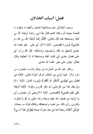 ‫א‬            ‫:‬

‫ﻭﺴﺒﺏ ﺍﻟﺨﺫﻻﻥ ﻋﺩﻡ ﺼﻼﺤﻴﺔ ﺍﻟﻤﺤل ﻭﺃﻫﻠﻴﺘـﻪ ﻭﻗﺒﻭﻟـﻪ‬
‫ﻟﻠﻨﻌﻤﺔ ﺒﺤﻴﺙ ﻟﻭ ﻭﺍﻓﺘﻪ ﺍﻟﻨﻌﻡ ﻟﻘﺎل ﻫﺫﺍ ﻟﻲ، ﻭﺇﻨﻤﺎ ﺃﻭﺘﻴﺘﻪ ﻷﻨـﻲ‬
‫ﺃﻫﻠﻪ ﻭﻤﺴﺘﺤﻘﻪ ﻜﻤﺎ ﻗﺎل ﺘﻌﺎﻟﻰ: ‪‬ﻗﹶﺎﻝ ِﺇ‪‬ﻧﻤ‪‬ﺎ ﹸﻭﺗِﻴﺘﻪ ﻋﻠﹶـﻰ ﻋﻠﹾـﻢ‬
‫ِ ٍ‬       ‫ﺃ ‪ ‬‬            ‫ﹶ‬
‫ﻋﻨ ِﻱ‪) ‬ﺴﻭﺭﺓ ﺍﻟﻘﺼﺹ: ﺍﻵﻴﺔ ٨٧(، ﺃﻱ ﻋﻠﻰ ﻋﻠﻡ ﻋﻠﻤﻪ ﺍﷲ‬
                                            ‫ِ ‪‬ﺪ‬
‫ﻋﻨﺩﻱ ﺃﺴﺘﺤﻕ ﺒﻪ ﺫﻟﻙ ﻭﺃﺴﺘﻭﺠﺒﻪ ﻭﺃﺴﺘﺄﻫﻠﻪ. ﻗﺎل ﺍﻟﻔـﺭﺍﺀ: ﺃﻱ‬
‫ﻋﻠﻰ ﻓﻀل ﻋﻨﺩﻱ ﺃﻨﻲ ﻜﻨﺕ ﺃﻫﻠﻪ ﻭﻤﺴﺘﺤﻘﺎ ﻟﻪ ﺇﺫ ﺃﻋﻁﻴﺘﻪ ﻭﻗﺎل‬
                        ‫ﻤﻘﺎﺘل: ﻴﻘﻭل ﻋﻠﻰ ﺨﻴﺭ ﻋﻠﻤﻪ ﺍﷲ ﻋﻨﺩﻱ.‬

‫ﻭﺫﻜﺭ ﻋﺒﺩ ﺍﷲ ﺒﻥ ﺍﻟﺤﺎﺭﺙ ﺒﻥ ﻨﻭﻓل )٨( ﺴـﻠﻴﻤﺎﻥ ﺒـﻥ‬
‫ﺩﺍﻭﺩ )٩( ﻓﻴﻤﺎ ﺃﻭﺘﻲ ﻤﻥ ﺍﻟﻤﻠﻙ، ﺜﻡ ﻗﺭﺃ ﻗﻭﻟﻪ ﺘﻌﺎﻟﻰ: ‪‬ﻫﺬﹶﺍ ﻣِﻦ‬
       ‫‪‬‬
‫ﻓﻀﻞ ﺭ‪‬ﻲ ﻟﻴﺒﻠﻮِﻲ ﺃﺃﺷ ﹸ ‪ ‬ﺃﻡ ﺃﻛ ﹸ ‪) ‬ﺴﻭﺭﺓ ﺍﻟﻨﻤل: ﺍﻵﻴﺔ ٠٤(‬
                       ‫ﹶ ‪ ِ ‬ﺑ ِ‪  ‬ﹸ ‪‬ﻧ ﹶﹶ ‪‬ﻜﺮ ﹶ ‪ ‬ﹶ ﹾﻔﺮ‬
‫ﻭﻟﻡ ﻴﻘل ﻫﺫﺍ ﻤﻥ ﻜﺭﺍﻤﺘﻲ، ﺜﻡ ﺫﻜﺭ ﻗﺎﺭﻭﻥ ﻭﻗﻭﻟﻪ: ‪ِ‬ﺇ‪‬ﻧﻤ‪‬ﺎ ﹸﻭﺗِﻴﺘﻪ‬
‫ﺃ ‪‬‬
‫ﻋ ﹶﻰ ﻋﻠﻢ ﻋﻨ ِﻱ‪) ‬ﺍﻟﻘﺼﺹ: ﺍﻵﻴﺔ ٨٧( ﻴﻌﻨﻲ ﺃﻥ ﺴﻠﻴﻤﺎﻥ ﺭﺃﻯ‬
                                      ‫‪‬ﻠ ِ ﹾ ٍ ِ ‪‬ﺪ‬
‫ﻤﺎ ﺃﻭﺘﻴﻪ ﻤﻥ ﻓﻀل ﺍﷲ ﻋﻠﻴﻪ ﻭﻤﻨﺘﻪ ﻭﺃﻨﻪ ﺍﺒﺘﻠﻲ ﺒﻪ ]ﻓـ[ ﺸﻜﺭﻩ،‬
‫ﻭﻗﺎﺭﻭﻥ ﺭﺃﻯ ﺫﻟﻙ ﻤﻥ ﻨﻔﺴﻪ ﻭﺍﺴﺘﺤﻘﺎﻗﻪ ﻭﻜﺫﻟﻙ ﻗﻭﻟﻪ ﺴـﺒﺤﺎﻨﻪ:‬
‫‪‬ﻭﹶﻟﺌﻦ ﹶﺃﺫﻗﻨ‪‬ﺎﻩ ﺭﺣﻤﺔ ﻣ‪‬ﺎ ﻣِﻦ ‪‬ﺑﻌﺪ ﺿ ‪‬ﺍﺀ ﻣﺴﺘ ‪ ‬ﹶﻟﻴ ﹸﻮﹶﻟﻦ ﻫﺬﹶﺍ ﻟِـﻲ‪‬‬
         ‫‪ ِ ‬ﺮ َ ‪  ‬ﻪ ‪‬ﻘ ‪ ‬‬            ‫‪  ِ ‬ﹶ ﹾ ‪    ‬ﹰ ‪‬ﻨ‬


‫٨٣٤‬
 