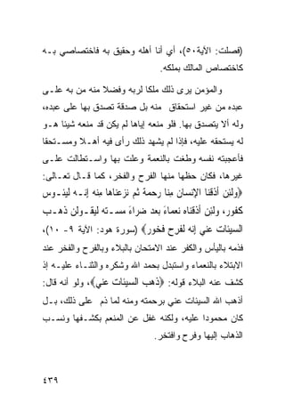 ‫)ﻓﺼﻠﺕ: ﺍﻵﻴﺔ٠٥(، ﺃﻱ ﺃﻨﺎ ﺃﻫﻠﻪ ﻭﺤﻘﻴﻕ ﺒﻪ ﻓﺎﺨﺘﺼﺎﺼﻲ ﺒـﻪ‬
                                       ‫ﻜﺎﺨﺘﺼﺎﺹ ﺍﻟﻤﺎﻟﻙ ﺒﻤﻠﻜﻪ.‬

‫ﻭﺍﻟﻤﺅﻤﻥ ﻴﺭﻯ ﺫﻟﻙ ﻤﻠﻜﺎ ﻟﺭﺒﻪ ﻭﻓﻀﻼ ﻤﻨﻪ ﻤﻥ ﺒﻪ ﻋﻠـﻰ‬
‫ﻋﺒﺩﻩ ﻤﻥ ﻏﻴﺭ ﺍﺴﺘﺤﻘﺎﻕ ﻤﻨﻪ ﺒل ﺼﺩﻗﺔ ﺘﺼﺩﻕ ﺒﻬﺎ ﻋﻠﻰ ﻋﺒﺩﻩ،‬
‫ﻭﻟﻪ ﺃﻻ ﻴﺘﺼﺩﻕ ﺒﻬﺎ. ﻓﻠﻭ ﻤﻨﻌﻪ ﺇﻴﺎﻫﺎ ﻟﻡ ﻴﻜﻥ ﻗﺩ ﻤﻨﻌﻪ ﺸﻴﺌﺎ ﻫـﻭ‬
‫ﻟﻪ ﻴﺴﺘﺤﻘﻪ ﻋﻠﻴﻪ، ﻓﺈﺫﺍ ﻟﻡ ﻴﺸﻬﺩ ﺫﻟﻙ ﺭﺃﻯ ﻓﻴﻪ ﺃﻫـﻼ ﻭﻤﺴـﺘﺤﻘﺎ‬
‫ﻓﺄﻋﺠﺒﺘﻪ ﻨﻔﺴﻪ ﻭﻁﻐﺕ ﺒﺎﻟﻨﻌﻤﺔ ﻭﻋﻠﺕ ﺒﻬﺎ ﻭﺍﺴـﺘﻁﺎﻟﺕ ﻋﻠـﻰ‬
‫ﻏﻴﺭﻫﺎ، ﻓﻜﺎﻥ ﺤﻅﻬﺎ ﻤﻨﻬﺎ ﺍﻟﻔﺭﺡ ﻭﺍﻟﻔﺨﺭ، ﻜﻤﺎ ﻗـﺎل ﺘﻌـﺎﻟﻰ:‬
‫‪  ِ ‬ﹶ ﹾ ِ ﹶ ِﻨ ‪   ‬ﹰ ‪ ِ   ‬ﻪ ﻧ ‪ ‬ﺌ ﺱ‬
‫‪‬ﻭﹶﻟﺌﻦ ﹶﺃﺫﻗﻨ‪‬ﺎ ﺍﻹ‪‬ﻧﺴ‪‬ﺎﻥ ﻣ‪‬ﺎ ﺭﺣﻤﺔ ﹸﺛﻢ ‪‬ﻧﺰﻋﻨ‪‬ﺎﻫ‪‬ﺎ ﻣﻨ ‪ِ ‬ﺇ‪‬ـﻪ ﹶﻟﻴﹸـﻮ ‪‬‬
‫ﻛ ﹸﻮ ‪ ،‬ﻭﹶﻟﺌﻦ ﹶﺃﺫﻗﻨ‪‬ﺎﻩ ‪‬ﻧﻌﻤ‪‬ﺎﺀ ‪‬ﺑﻌﺪ ﺿ ‪‬ﺍﺀ ﻣ ‪‬ـﺘﻪ ﹶﻟﻴﻘﹸـﻮﹶﻟﻦ ﺫﻫ‪‬ـﺐ‬
‫‪‬‬   ‫‪ ‬ﹶ‬      ‫ﹶﻔ ﺭ ‪  ِ ‬ﹶ ﹾ ‪   َ  ‬ﺮ َ ‪‬ﺴ ‪  ‬‬
‫ﺍﻟﺴﻴﹶﺎﺕ ﻋ‪‬ﻲ ﺇﻧ ‪ ‬ﻟﻔﺮ ‪ ‬ﻓ ‪‬ﻮ ‪) ‬ﺴﻭﺭﺓ ﻫﻭﺩ: ﺍﻵﻴﺔ ٩- ٠١(،‬
                         ‫‪‬ﺌ ‪ ‬ﻨ ِ‪‬ﻪ ﹶ ﹶ ِﺡ ﹶﺨ ﺭ‬
‫ﻓﺫﻤﻪ ﺒﺎﻟﻴﺄﺱ ﻭﺍﻟﻜﻔﺭ ﻋﻨﺩ ﺍﻻﻤﺘﺤﺎﻥ ﺒﺎﻟﺒﻼﺀ ﻭﺒﺎﻟﻔﺭﺡ ﻭﺍﻟﻔﺨﺭ ﻋﻨﺩ‬
‫ﺍﻻﺒﺘﻼﺀ ﺒﺎﻟﻨﻌﻤﺎﺀ ﻭﺍﺴﺘﺒﺩل ﺒﺤﻤﺩ ﺍﷲ ﻭﺸﻜﺭﻩ ﻭﺍﻟﺜﻨـﺎﺀ ﻋﻠﻴـﻪ ﺇﺫ‬
‫ﻜﺸﻑ ﻋﻨﻪ ﺍﻟﺒﻼﺀ ﻗﻭﻟﻪ: ‪‬ﺫﻫﺐ ﺍﻟﺴﻴﹶﺎﺕ ﻋ‪‬ﻲ‪ ،‬ﻭﻟﻭ ﺃﻨﻪ ﻗﺎل:‬
                ‫ﹶ ‪  ‬ﺌ ‪ ‬ﻨ‬
‫ﺃﺫﻫﺏ ﺍﷲ ﺍﻟﺴﻴﺌﺎﺕ ﻋﻨﻲ ﺒﺭﺤﻤﺘﻪ ﻭﻤﻨﻪ ﻟﻤﺎ ﺫﻡ ﻋﻠﻰ ﺫﻟﻙ، ﺒـل‬
‫ﻜﺎﻥ ﻤﺤﻤﻭﺩﺍ ﻋﻠﻴﻪ، ﻭﻟﻜﻨﻪ ﻏﻔل ﻋﻥ ﺍﻟﻤﻨﻌﻡ ﺒﻜﺸـﻔﻬﺎ ﻭﻨﺴـﺏ‬
                                     ‫ﺍﻟﺫﻫﺎﺏ ﺇﻟﻴﻬﺎ ﻭﻓﺭﺡ ﻭﺍﻓﺘﺨﺭ.‬



‫٩٣٤‬
 