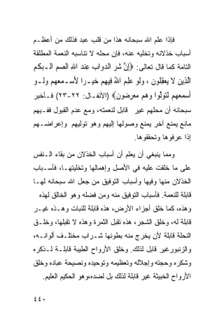 ‫ﻓﺈﺫﺍ ﻋﻠﻡ ﺍﷲ ﺴﺒﺤﺎﻨﻪ ﻫﺫﺍ ﻤﻥ ﻗﻠﺏ ﻋﺒﺩ ﻓﺫﻟﻙ ﻤﻥ ﺃﻋﻅـﻡ‬
‫ﺃﺴﺒﺎﺏ ﺨﺫﻻﻨﻪ ﻭﺘﺨﻠﻴﻪ ﻋﻨﻪ، ﻓﺈﻥ ﻤﺤﻠﻪ ﻻ ﺘﻨﺎﺴﺒﻪ ﺍﻟﻨﻌﻤﺔ ﺍﻟﻤﻁﻠﻘﺔ‬
‫ﺍﻟﺘﺎﻤﺔ ﻜﻤﺎ ﻗﺎل ﺘﻌﺎﻟﻰ: ‪ِ‬ﺇﻥ ﺷﺮ ﺍﻟﺪﻭ‪‬ﺍﺏ ﻋﻨﺪ ﺍﷲ ﺍﻟﺼﻢ ﺍﻟﹾـﺒﻜﻢ‬
‫ﱠ ‪    ِ  ِ    ‬ﹾ ‪‬‬
‫ﺍﱠﻟﺬِﻳﻦ ﻻ ‪‬ﻳﻌﻘ ﹸﻮﻥ ، ﻭﹶﻟﻮ ﻋﻠﻢ ﺍﷲ ﻓِﻴﻬﻢ ﺧﻴ‪‬ـﺮ‪‬ﺍ ﻷﺳ‪‬ـﻤﻌ ‪‬ﻢ ﻭﻟﹶـﻮ‬
‫َ ‪ ‬ﻬ ‪  ‬‬          ‫‪ ‬ﹶ ‪ِ ‬ﻠ ﹶ ‪  ِ ُ  ِ   ‬‬
‫ﺃﺳﻤﻌ ‪‬ﻢ ﻟﺘﻮﱠﻮﺍ ﻭﻫﻢ ﻣﻌﺮ ‪‬ﻮﻥ‪) ‬ﺍﻷﻨﻔـﺎل: ٢٢-٣٢( ﻓـﺄﺨﺒﺭ‬
                         ‫ﹶ ‪  ‬ﻬ ‪ ‬ﹶ‪ ‬ﻟ ‪ِ     ‬ﺿ ﹶ‬
‫ﺴﺒﺤﺎﻨﻪ ﺃﻥ ﻤﺤﻠﻬﻡ ﻏﻴﺭ ﻗﺎﺒل ﻟﻨﻌﻤﺘﻪ، ﻭﻤﻊ ﻋﺩﻡ ﺍﻟﻘﺒﻭل ﻓﻔـﻴﻬﻡ‬
‫ﻤﺎﻨﻊ ﻴﻤﻨﻊ ﺁﺨﺭ ﻴﻤﻨﻊ ﻭﺼﻭﻟﻬﺎ ﺇﻟﻴﻬﻡ ﻭﻫﻭ ﺘﻭﻟﻴﻬﻡ ﻭﺇﻋﺭﺍﻀـﻬﻡ‬
                                       ‫ﺇﺫﺍ ﻋﺭﻓﻭﻫﺎ ﻭﺘﺤﻘﻘﻭﻫﺎ.‬

‫ﻭﻤﻤﺎ ﻴﻨﺒﻐﻲ ﺃﻥ ﻴﻌﻠﻡ ﺃﻥ ﺃﺴﺒﺎﺏ ﺍﻟﺨﺫﻻﻥ ﻤﻥ ﺒﻘﺎﺀ ﺍﻟـﻨﻔﺱ‬
‫ﻋﻠﻰ ﻤﺎ ﺨﻠﻘﺕ ﻋﻠﻴﻪ ﻓﻲ ﺍﻷﺼل ﻭﺇﻫﻤﺎﻟﻬﺎ ﻭﺘﺨﻠﻴﺘﻬـﺎ، ﻓﺄﺴـﺒﺎﺏ‬
‫ﺍﻟﺨﺫﻻﻥ ﻤﻨﻬﺎ ﻭﻓﻴﻬﺎ ﻭﺃﺴﺒﺎﺏ ﺍﻟﺘﻭﻓﻴﻕ ﻤﻥ ﺠﻌل ﺍﷲ ﺴﺒﺤﺎﻨﻪ ﻟﻬـﺎ‬
  ‫ﻗﺎﺒﻠﺔ ﻟﻠﻨﻌﻤﺔ. ﻓﺄﺴﺒﺎﺏ ﺍﻟﺘﻭﻓﻴﻕ ﻤﻨﻪ ﻭﻤﻥ ﻓﻀﻠﻪ ﻭﻫﻭ ﺍﻟﺨﺎﻟﻕ ﻟﻬﺫﻩ‬
‫ﻭﻫﺫﻩ، ﻜﻤﺎ ﺨﻠﻕ ﺃﺠﺯﺍﺀ ﺍﻷﺭﺽ، ﻫﺫﻩ ﻗﺎﺒﻠﺔ ﻟﻠﻨﺒﺎﺕ ﻭﻫـﺫﻩ ﻏﻴـﺭ‬
‫ﻗﺎﺒﻠﺔ ﻟﻪ، ﻭﺨﻠﻕ ﺍﻟﺸﺠﺭ، ﻫﺫﻩ ﺘﻘﺒل ﺍﻟﺜﻤﺭﺓ ﻭﻫﺫﻩ ﻻ ﺘﻘﺒﻠﻬﺎ، ﻭﺨﻠـﻕ‬
‫ﺍﻟﻨﺤﻠﺔ ﻗﺎﺒﻠﺔ ﻷﻥ ﻴﺨﺭﺝ ﻤﻨﻪ ﺒﻁﻭﻨﻬﺎ ﺸـﺭﺍﺏ ﻤﺨﺘﻠـﻑ ﺃﻟﻭﺍﻨـﻪ،‬
‫ﻭﺍﻟﺯﻨﺒﻭﺭﻏﻴﺭ ﻗﺎﺒل ﻟﺫﻟﻙ. ﻭﺨﻠﻕ ﺍﻷﺭﻭﺍﺡ ﺍﻟﻁﻴﺒﺔ ﻗﺎﺒﻠـﺔ ﻟـﺫﻜﺭﻩ‬
‫ﻭﺸﻜﺭﻩ ﻭﺤﺠﺘﻪ ﻭﺇﺠﻼﻟﻪ ﻭﺘﻌﻅﻴﻤﻪ ﻭﺘﻭﺤﻴﺩﻩ ﻭﻨﺼﻴﺤﺔ ﻋﺒﺎﺩﻩ ﻭﺨﻠﻕ‬
   ‫ﺍﻷﺭﻭﺍﺡ ﺍﻟﺨﺒﻴﺜﺔ ﻏﻴﺭ ﻗﺎﺒﻠﺔ ﻟﺫﻟﻙ ﺒل ﻟﻀﺩﻩ،ﻭﻫﻭ ﺍﻟﺤﻜﻴﻡ ﺍﻟﻌﻠﻴﻡ.‬

‫٠٤٤‬
 