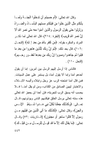 ‫ﻭﻗﺎل ﺍﷲ ﺘﻌﺎﻟﻰ: ‪‬ﹶﺃﻡ ﺣﺴﺒﺘﻢ ﺃﹶﻥ ‪‬ﺗﺪ ‪ ‬ﹸﻮﺍ ﺍﹾﻟﺠ‪‬ـﺔ ﻭﹶﻟ ‪‬ـﺎ‬
  ‫‪‬ﻨ ﹶ ‪ ‬ﻤ‬        ‫‪‬ﺧﻠ‬         ‫‪  ِ  ‬‬
‫‪‬ﻳﺄِﺗ ﹸﻢ ﻣﺜ ﹸ ﺍﱠﻟﺬِﻳﻦ ﺧﻠﻮ‪‬ﺍ ﻣِﻦ ﻗﺒﻠ ﹸﻢ ﻣﺴﺘﻬﻢ ﺍﹾﻟﺒﺄ ‪‬ـﺎ ُ ﻭ‪‬ﺍﻟ ‪‬ـ ‪‬ﺍﺀ‬
‫ﹶ ‪ِ ‬ﻜ ‪      ‬ﹾﺳ ﺀ ﻀ ﺮ ُ‬               ‫‪ ‬ﹶ‬       ‫ﹾ ﻜ ‪‬ﹶﻞ‬
‫ﻭ ‪‬ﹾﻟﺰﹸﻮﺍ ﺣ‪‬ﻰ ‪‬ﻳ ﹸﻮﻝ ﺍﻟﺮ ‪‬ﻮﻝ ﻭ‪‬ﺍﱠﻟﺬِﻳﻦ ﺁﻣ‪‬ﻮﺍ ﻣﻌ ‪ ‬ﻣﺘ‪‬ﻰ ‪‬ﻧﺼ ‪ ‬ﺍﷲ ﹶﺃﻻ‬
‫‪‬ﺮ ِ ﹶ‬          ‫‪ ‬ﻨ ‪ ‬ﻪ ‪‬‬            ‫‪‬ﺯ ِﻟ ‪‬ﺘ ﻘ ﹶ ‪‬ﺳ ﹸ‬
‫ﺇﻥ ﻧﺼﺮ ﺍﷲ ﻗ ِﻳ ‪) ‬ﺍﻟﺒﻘﺭﺓ :٤١٢(، ﻗﺎل ﺍﷲ ﺘﻌﺎﻟﻰ ﻟﻤﺎ ﺫﻜـﺭ‬
                                      ‫ِ ﱠ ‪ ِ   ‬ﹶﺮ ﺐ‬
‫ﺍﻟﻤﺭﺘﺩ ﻭﺍﻟﻤﻜﺭﻩ ﺒﻘﻭﻟﻪ: ‪ ‬ﻦ ﻛﻔﺮ ِﺎﷲ ِﻦ ﺑﻌﺪ ﺇ ‪‬ﺎﻧﻪ‪) ‬ﺍﻟﻨﺤـل‬
         ‫ﻣ ﹶﹶ ‪ ‬ﺑ ِ ﻣ ‪ ِ  ‬ﳝ ِِ‬
‫:٦٠١(، ﻗﺎل ﺒﻌﺩ ﺫﻟﻙ: ‪‬ﹸﺛﻢ ِﺇﻥ ﺭ‪‬ﺑﻚ ِﻟﻠﺬِﻳﻦ ﻫ‪‬ﺎﺟ ‪‬ﻭﺍ ﻣِﻦ ‪‬ﺑﻌﺪ ﻣ‪‬ﺎ‬
    ‫‪ِ‬‬         ‫‪ ‬ﱠ ‪  ‬ﱠ ‪ ‬ﺮ‬
‫ﹸﺘ‪‬ﻮﺍ ﹸﺛﻢ ﺟ‪‬ﺎﻫ ‪‬ﻭﺍ ﻭﺻﺒﺮ‪‬ﻭﺍ ِﺇﻥ ﺭ‪‬ﺑﻚ ﻣِﻦ ‪‬ﺑﻌﺪﻫ‪‬ﺎ ﹶﻟﻐ ﹸـﻮ ‪ ‬ﺭﺣِـﻴ ‪‬‬
 ‫‪ ِ ‬ﻔ ﺭ ‪ ‬ﻢ‬                  ‫ﱠ‪ ‬‬         ‫ﻓ ِﻨ ‪ ‬ﺪ ‪  ‬‬
                                                   ‫)ﺍﻟﻨﺤل ٠١١( .‬

‫ﻓﺎﻟﻨﺎﺱ ﺇﺫﺍ ﺃﺭﺴل ﺇﻟﻴﻬﻡ ﺍﻟﺭﺴل ﺒﻴﻥ ﺃﻤﺭﻴﻥ: ﺇﻤﺎ ﺃﻥ ﻴﻘﻭل‬
‫ﺃﺤﺩﻫﻡ ﺁﻤﻨﺎ ﻭﺇﻤﺎ ﺃﻻ ﻴﻘﻭل ﺁﻤﻨﺎ، ﺒل ﻴﺴﺘﻤﺭ ﻋﻠﻰ ﻋﻤل ﺍﻟﺴﻴﺌﺎﺕ.‬
‫ﻓﻤﻥ ﻗﺎل ﺁﻤﻨﺎ ﺍﻤﺘﺤﻨﻪ ﺍﻟﺭﺏ ﻋﺯ ﻭﺠل ﻭﺍﺒﺘﻼﻩ ﻭﺃﻟﺒﺴﻪ ﺍﻻﺒـﺘﻼﺀ‬
‫ﻭﺍﻻﺨﺘﺒﺎﺭ ﻟﻴﺒﻴﻥ ﺍﻟﺼﺎﺩﻕ ﻤﻥ ﺍﻟﻜﺫﺍﺏ، ﻭﻤﻥ ﻟﻡ ﻴﻘل ﺁﻤﻨـﺎ ﻓـﻼ‬
‫ﻴﺤﺴﺏ ﺃﻨﻪ ﻴﺴﺒﻕ ﺍﻟﺭﺏ ﻟﺘﺠﺭﺒﺘﻪ، ﻓﺈﻥ ﺃﺤﺩﺍ ﻟﻥ ﻴﻌﺠﺯ ﺍﷲ ﺘﻌﺎﻟﻰ‬
‫ﻫﺫﻩ ﺴﻨﺘﻪ ﺘﻌﺎﻟﻰ ﻴﺭﺴل ﺍﻟﺨﻠﻕ ﻓﻴﻜﺫﺒﻬﻡ ﺍﻟﻨﺎﺱ ﻭﻴﺅﺫﻭﻨﻬﻡ، ﻗـﺎل‬
‫ﺘﻌـﺎﻟﻰ: ‪‬ﻭﻛﺬِﻟﻚ ﺟﻌﻠﻨ‪‬ﺎ ِﻟﻜﻞ ‪‬ﻧﺒﻲ ﻋ‪‬ـﺪ ‪‬ﺍ ﺷ‪‬ـﻴ‪‬ﺎﻃﲔ ﺍﻹﻧ‪‬ـﺲ‬
‫ِ‪ِ ِ ‬‬           ‫‪ ‬ﹶ ﹶ ‪   ‬ﹾ ﹸ ﱢ ِ ‪ ‬ﻭ‬
‫ﻭ‪‬ﺍﹾﻟﺠﻦ‪ ،‬ﻭﻗﺎل ﺘﻌﺎﻟﻰ: ‪‬ﻛﺬِﻟﻚ ﻣ‪‬ﺎ ﹶﺃﺗ‪‬ﻰ ﺍﱠﻟﺬِﻳﻦ ﻣِﻦ ﻗﺒﻠﻬِﻢ ‪‬ـﻦ‬
  ‫‪ ‬ﹶ‪ ِ‬ﻣ‬                        ‫ﹶﹶ ‪‬‬                 ‫ِ‪‬‬
‫ﺭ ‪‬ﻮﻝ ﺇﻻ ﹶﺎﹸﻮﺍ ‪‬ﺎﺣ ‪ ‬ﺃﻭ ﻣﺠ‪‬ﻮ ﹲ‪) ‬ﺍﻟـﺫﺍﺭﻴﺎﺕ :٢٥( ﻭﻗـﺎل‬
                       ‫‪‬ﺳ ٍ ِ ﱠ ﻗ ﻟ ﺳ ِﺮ ﹶ ‪  ‬ﻨ ﻥ‬
‫ﺘﻌﺎﻟﻰ: ‪‬ﻣ‪‬ﺎ ‪‬ﻳﻘﹶﺎﻝ ﹶﻟﻚ ِﺇﻻ ﻣ‪‬ﺎ ﻗﺪ ﻗِﻴـﻞ ﻟِﻠﺮ ‪‬ـﻞ ﻣِـﻦ ﻗﺒﻠِـﻚ‪‬‬
 ‫ﹶ‪ ‬‬        ‫ﹶ ‪‬ﺳ ِ‬         ‫ﹸ ‪ ‬ﱠ ﹶ‪‬‬
‫٢٤٤‬
 