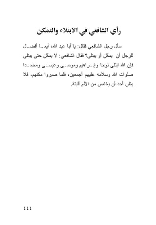‫א‬          ‫א‬               ‫א‬

‫ﺴﺄل ﺭﺠل ﺍﻟﺸﺎﻓﻌﻲ ﻓﻘﺎل: ﻴﺎ ﺃﺒﺎ ﻋﺒﺩ ﺍﷲ، ﺃﻴﻤـﺎ ﺃﻓﻀـل‬
‫ﻟﻠﺭﺠل ﺃﻥ ﻴﻤ ﱠﻥ ﺃﻭ ﻴﺒﺘﻠﻰ؟ ﻓﻘﺎل ﺍﻟﺸﺎﻓﻌﻲ: ﻻ ﻴﻤ ﱠﻥ ﺤﺘﻰ ﻴﺒﺘﻠﻰ‬
           ‫ﻜ‬                               ‫ﻜ‬
‫ﻓﺈﻥ ﺍﷲ ﺍﺒﺘﻠﻰ ﻨﻭﺤﺎ ﻭﺇﺒـﺭﺍﻫﻴﻡ ﻭﻤﻭﺴـﻰ ﻭﻋﻴﺴـﻰ ﻭﻤﺤﻤـﺩﺍ‬
‫ﹰ‬                               ‫ﹰ‬
‫ﺼﻠﻭﺍﺕ ﺍﷲ ﻭﺴﻼﻤﻪ ﻋﻠﻴﻬﻡ ﺃﺠﻤﻌﻴﻥ، ﻓﻠﻤﺎ ﺼﺒﺭﻭﺍ ﻤﻜﻨﻬﻡ، ﻓﻼ‬
                        ‫ﻴﻅﻥ ﺃﺤﺩ ﺃﻥ ﻴﺨﻠﺹ ﻤﻥ ﺍﻷﻟﻡ ﺃﻟﺒﺘﺔ.‬




‫٤٤٤‬
 