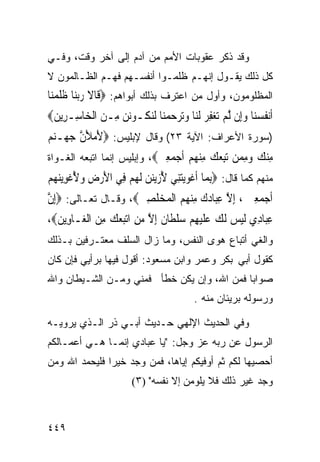 ‫ﻭﻗﺩ ﺫﻜﺭ ﻋﻘﻭﺒﺎﺕ ﺍﻷﻤﻡ ﻤﻥ ﺁﺩﻡ ﺇﻟﻰ ﺁﺨﺭ ﻭﻗﺕ، ﻭﻓـﻲ‬
‫ﻜل ﺫﻟﻙ ﻴﻘـﻭل ﺇﻨﻬـﻡ ﻅﻠﻤـﻭﺍ ﺃﻨﻔﺴـﻬﻡ ﻓﻬـﻡ ﺍﻟﻅـﺎﻟﻤﻭﻥ ﻻ‬
‫ﺍﻟﻤﻅﻠﻭﻤﻭﻥ، ﻭﺃﻭل ﻤﻥ ﺍﻋﺘﺭﻑ ﺒﺫﻟﻙ ﺃﺒﻭﺍﻫﻡ: ‪‬ﻗﹶﺎﻻ ﺭ‪‬ﺑﻨ‪‬ﺎ ﻇﻠﻤﻨ‪‬ﺎ‬
   ‫‪ ‬ﹶﹶ ‪‬‬
‫ﺃﹶﻧﻔﺴﻨ‪‬ﺎ ﻭﺇِﻥ ﱠﻟﻢ ‪‬ﺗﻐﻔﺮ ﹶﻟﻨ‪‬ﺎ ﻭ‪‬ﺗﺮﺣﻤﻨ‪‬ﺎ ﹶﻟﻨﻜﹸـﻮ‪‬ﻧﻦ ﻣِـﻦ ﺍﹾﻟﺨ‪‬ﺎﺳِـﺮِﻳﻦ‪‬‬
 ‫‪‬‬             ‫‪ ‬‬         ‫ﹸ ‪      ِ   ‬‬
‫)ﺴﻭﺭﺓ ﺍﻷﻋﺭﺍﻑ: ﺍﻵﻴﺔ ٣٢( ﻭﻗﺎل ﻹﺒﻠﻴﺱ: ‪‬ﻷﻣﻸﻥ ﺟﻬ‪‬ـﻨﻢ‬
‫َ‪ َ ‬ﱠ ‪  ‬‬
‫ﻣﻨﻚ ﻭﻣ ‪‬ﻦ ﺗﺒﻌﻚ ﻣﻨﻬﻢ ﺃﺟﻤﻌﲔ‪ ،‬ﻭﺇﺒﻠﻴﺱ ﺇﻨﻤﺎ ﺍﺘﺒﻌﻪ ﺍﻟﻐـﻭﺍﺓ‬
                            ‫ِ ‪ِ   ‬ﻤ ‪    ِ   ِ‬ﹶ ‪ ِ  ‬‬
‫ﻤﻨﻬﻡ ﻜﻤﺎ ﻗﺎل: ‪ِ‬ﺑﻤ‪‬ﺎ ﹶﺃﻏﻮ‪‬ﻳﺘﻨِﻲ ﻷﺯ‪‬ﻳﻨﻦ ﹶﻟﻬﻢ ﻓِﻲ ﺍﻷﺭﺽ ﻭ ُﻏﻮ‪‬ﻳﻨ ‪‬ﻢ‬
‫َ ‪ ِ ‬ﻷ ﹾ ِ ‪‬ﻬ ‪‬‬    ‫ﹾ‪    ُ  ‬‬
‫ﹶﺃﺟﻤﻌﲔ ، ِﺇﻻ ﻋﺒ‪‬ﺎﺩﻙ ﻣﻨ ‪  ‬ﺍﹾﻟﻤ‪‬ﺨﻠﺼﲔ‪ ،‬ﻭﻗـﺎل ﺘﻌـﺎﻟﻰ: ‪ِ‬ﺇﻥ‬
‫ﱠ‬                    ‫‪  ِ  ‬ﱠ ِ ‪ ِ  ‬ﻬ ﻢ ‪ ‬ﹶ ِ ‪‬‬
‫ﻋ‪‬ﺎ ِﻱ ﻟﻴﺲ ﻟﻚ ﻋﻠﻴﻬﻢ ﺳﻠ ﹶﺎ ﹲ ﺇﻻ ﻣﻦ ﺍﺗﺒﻌﻚ ﻣﻦ ﺍﻟ ‪‬ـﺎ ِﻳﻦ‪،‬‬
  ‫ِﺒ ﺩ ﹶ ‪  ‬ﹶ ‪  ‬ﹶ ‪   ِ ‬ﹾﻄ ﻥ ِ ﱠ ‪  ِ    ِ ‬ﹾﻐ ﻭ ‪‬‬
‫ﻭﺍﻟﻐﻲ ﺃﺘﺒﺎﻉ ﻫﻭﻯ ﺍﻟﻨﻔﺱ، ﻭﻤﺎ ﺯﺍل ﺍﻟﺴﻠﻑ ﻤﻌﺘـﺭﻓﻴﻥ ﺒـﺫﻟﻙ‬
‫ﻜﻘﻭل ﺃﺒﻲ ﺒﻜﺭ ﻭﻋﻤﺭ ﻭﺍﺒﻥ ﻤﺴﻌﻭﺩ: ﺃﻗﻭل ﻓﻴﻬﺎ ﺒﺭﺃﻴﻲ ﻓﺈﻥ ﻜﺎﻥ‬
‫ﺼﻭﺍﺒﺎ ﻓﻤﻥ ﺍﷲ، ﻭﺇﻥ ﻴﻜﻥ ﺨﻁﺄ ﻓﻤﻨﻲ ﻭﻤـﻥ ﺍﻟﺸـﻴﻁﺎﻥ ﻭﺍﷲ‬
                                           ‫ﹰ‬
                                             ‫ﻭﺭﺴﻭﻟﻪ ﺒﺭﻴﺌﺎﻥ ﻤﻨﻪ .‬

‫ﻭﻓﻲ ﺍﻟﺤﺩﻴﺙ ﺍﻹﻟﻬﻲ ﺤـﺩﻴﺙ ﺃﺒـﻲ ﺫﺭ ﺍﻟـﺫﻱ ﻴﺭﻭﻴـﻪ‬
‫ﺍﻟﺭﺴﻭل ﻋﻥ ﺭﺒﻪ ﻋﺯ ﻭﺠل: "ﻴﺎ ﻋﺒﺎﺩﻱ ﺇﻨﻤـﺎ ﻫـﻲ ﺃﻋﻤـﺎﻟﻜﻡ‬
‫ﺃﺤﺼﻴﻬﺎ ﻟﻜﻡ ﺜﻡ ﺃﻭﻓﻴﻜﻡ ﺇﻴﺎﻫﺎ، ﻓﻤﻥ ﻭﺠﺩ ﺨﻴﺭﺍ ﻓﻠﻴﺤﻤﺩ ﺍﷲ ﻭﻤﻥ‬
              ‫ﹰ‬
                          ‫ﻭﺠﺩ ﻏﻴﺭ ﺫﻟﻙ ﻓﻼ ﻴﻠﻭﻤﻥ ﺇﻻ ﻨﻔﺴﻪ" )٣(‬



‫٩٤٤‬
 