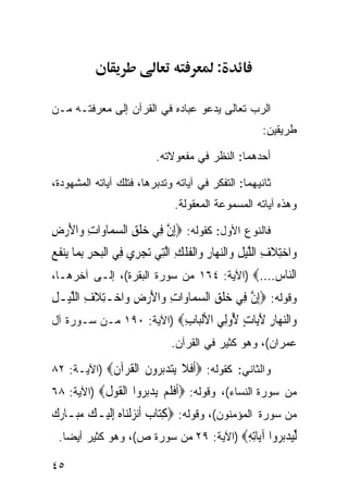 ‫:‬

‫ﺍﻟﺭﺏ ﺘﻌﺎﻟﻰ ﻴﺩﻋﻭ ﻋﺒﺎﺩﻩ ﻓﻲ ﺍﻟﻘﺭﺁﻥ ﺇﻟﻰ ﻤﻌﺭﻓﺘـﻪ ﻤـﻥ‬
                                                            ‫ﻁﺭﻴﻘﻴﻥ:‬

                             ‫ﺃﺤﺩﻫﻤﺎ: ﺍﻟﻨﻅﺭ ﻓﻲ ﻤﻔﻌﻭﻻﺘﻪ.‬

‫ﺜﺎﻨﻴﻬﻤﺎ: ﺍﻟﺘﻔﻜﺭ ﻓﻲ ﺁﻴﺎﺘﻪ ﻭﺘﺩﺒﺭﻫﺎ، ﻓﺘﻠﻙ ﺁﻴﺎﺘﻪ ﺍﻟﻤﺸﻬﻭﺩﺓ،‬
                                   ‫ﻭﻫﺫﻩ ﺁﻴﺎﺘﻪ ﺍﻟﻤﺴﻤﻭﻋﺔ ﺍﻟﻤﻌﻘﻭﻟﺔ.‬

‫ﻓﺎﻟﻨﻭﻉ ﺍﻷﻭل: ﻜﻘﻭﻟﻪ: ‪ِ‬ﺇﻥ ﻓِﻲ ﺧﻠﻖ ﺍﻟﺴﻤ‪‬ﺎﻭ‪‬ﺍﺕ ﻭ‪‬ﺍﻷﺭﺽ‬
‫ِ َ‪ِ ‬‬        ‫‪‬ﹾ ِ ‪‬‬      ‫ﱠ‬
‫ﻭ‪‬ﺍﺧﺘﻼﻑ ﺍﻟﻠﻴﻞ ﻭ‪‬ﺍﻟﻨﻬ‪‬ﺎﺭ ﻭ‪‬ﺍﹾﻟﻔﻠﻚ ﺍﱠﻟﺘِﻲ ‪‬ﺗﺠﺮِﻱ ﻓِﻲ ﺍﹾﻟﺒﺤﺮ ِﺑﻤ‪‬ﺎ ﻳ‪‬ﻨﻔ ‪‬‬
‫ﹶﻊ‬           ‫‪ِ ‬‬          ‫‪‬‬          ‫‪ ِ‬ﹶ ِ ﱠ ‪ ِ  ِ ‬ﹸ ﹾ ِ‬
‫ﺍﻟ‪‬ﺎﺱ....‪) ‬ﺍﻵﻴﺔ: ٤٦١ ﻤﻥ ﺴﻭﺭﺓ ﺍﻟﺒﻘﺭﺓ(، ﺇﻟـﻰ ﺁﺨﺭﻫـﺎ،‬
                                              ‫ﻨ ‪‬‬
‫ﻭﻗﻭﻟﻪ: ‪ِ‬ﺇﻥ ﻓِﻲ ﺧﻠﻖ ﺍﻟﺴﻤ‪‬ﺎﻭ‪‬ﺍﺕ ﻭ‪‬ﺍﻷﺭﺽ ﻭ‪‬ﺍﺧ‪‬ـﺘﻼﻑ ﺍﻟﻠﻴ‪‬ـﻞ‬
‫ِﹶ ِ ﱠ ِ‬          ‫ِ َ‪ِ ‬‬        ‫‪‬ﹾ ِ ‪‬‬      ‫ﱠ‬
‫‪‬ﺍﻟﻨ ‪‬ﺎﺭ ﻵ‪‬ﺎﺕ ُﻭِﻲ ﺍﻷﻟ‪‬ﺎﺏ‪) ‬ﺍﻵﻴﺔ: ٠٩١ ﻤـﻥ ﺴـﻭﺭﺓ ﺁل‬
                         ‫ﻭ ‪‬ﻬ ِ َﻳ ٍ ﻷ ﻟ ﹾﺒ ِ‬
                                  ‫ﻋﻤﺭﺍﻥ(، ﻭﻫﻭ ﻜﺜﻴﺭ ﻓﻲ ﺍﻟﻘﺭﺁﻥ.‬

‫ﻭﺍﻟﺜﺎﻨﻲ: ﻜﻘﻭﻟﻪ: ‪‬ﺃﻓﻼ ﻳﺘﺪﺑ ‪‬ﻭﻥ ﺍﻟﻘﺮ‪‬ﺁﻥ‪) ‬ﺍﻵﻴـﺔ: ٢٨‬
            ‫ﹶ ﹶ ﹶ ‪ ‬ﺮ ﹶ ﹾ ﹸ ﹶ‬
‫ﻤﻥ ﺴﻭﺭﺓ ﺍﻟﻨﺴﺎﺀ(، ﻭﻗﻭﻟﻪ: ‪‬ﺃﻓﻠﻢ ﻳﺪﺑ ‪‬ﻭﺍ ﺍﻟﻘﻮﻝ‪) ‬ﺍﻵﻴﺔ: ٨٦‬
           ‫ﹶ ﹶ ﹶ ‪  ‬ﺮ ﹾ ﹶ ‪ ‬ﹶ‬
‫ﻤﻥ ﺴﻭﺭﺓ ﺍﻟﻤﺅﻤﻨﻭﻥ(، ﻭﻗﻭﻟﻪ: ‪‬ﻛﺘ‪‬ﺎ ‪ ‬ﹶﺃ‪‬ﻧﺰﹾﻟﻨ‪‬ﺎﻩ ِﺇﹶﻟﻴ‪‬ـﻚ ‪‬ـﺎﺭ ‪‬‬
‫‪ ‬ﻣﺒ ‪‬ﻙ‬          ‫ِ ﺏ ‪ ‬‬
  ‫ﻟﻴﺪﺑ ‪‬ﻭﺍ ﺁ‪‬ﺎﺗﻪ‪) ‬ﺍﻵﻴﺔ: ٩٢ ﻤﻥ ﺴﻭﺭﺓ ﺹ(، ﻭﻫﻭ ﻜﺜﻴﺭ ﺃﻴﻀﺎ.‬
   ‫ﹰ‬                                    ‫ﱢ‪ ‬ﺮ ﻳ ِ ِ‬

‫٥٤‬
 