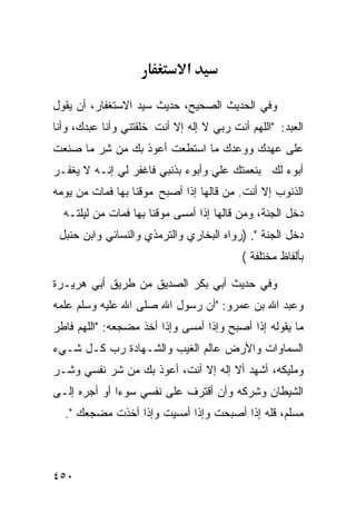 ‫א‬

‫ﻭﻓﻲ ﺍﻟﺤﺩﻴﺙ ﺍﻟﺼﺤﻴﺢ، ﺤﺩﻴﺙ ﺴﻴﺩ ﺍﻻﺴﺘﻐﻔﺎﺭ، ﺃﻥ ﻴﻘﻭل‬
‫ﺍﻟﻌﺒﺩ: "ﺍﻟﻠﻬﻡ ﺃﻨﺕ ﺭﺒﻲ ﻻ ﺇﻟﻪ ﺇﻻ ﺃﻨﺕ ﺨﻠﻘﺘﻨﻲ ﻭﺃﻨﺎ ﻋﺒﺩﻙ، ﻭﺃﻨﺎ‬
‫ﻋﻠﻰ ﻋﻬﺩﻙ ﻭﻭﻋﺩﻙ ﻤﺎ ﺍﺴﺘﻁﻌﺕ ﺃﻋﻭﺫ ﺒﻙ ﻤﻥ ﺸﺭ ﻤﺎ ﺼﻨﻌﺕ‬
‫ﺃﺒﻭﺀ ﻟﻙ ﺒﻨﻌﻤﺘﻙ ﻋﻠﻲ ﻭﺃﺒﻭﺀ ﺒﺫﻨﺒﻲ ﻓﺎﻏﻔﺭ ﻟﻲ ﺇﻨـﻪ ﻻ ﻴﻐﻔـﺭ‬
‫ﺍﻟﺫﻨﻭﺏ ﺇﻻ ﺃﻨﺕ. ﻤﻥ ﻗﺎﻟﻬﺎ ﺇﺫﺍ ﺃﺼﺒﺢ ﻤﻭﻗﻨﺎ ﺒﻬﺎ ﻓﻤﺎﺕ ﻤﻥ ﻴﻭﻤﻪ‬
                 ‫ﹰ‬
  ‫ﺩﺨل ﺍﻟﺠﻨﺔ، ﻭﻤﻥ ﻗﺎﻟﻬﺎ ﺇﺫﺍ ﺃﻤﺴﻰ ﻤﻭﻗﻨﺎ ﺒﻬﺎ ﻓﻤﺎﺕ ﻤﻥ ﻟﻴﻠﺘـﻪ‬
                     ‫ﹰ‬
 ‫ﺩﺨل ﺍﻟﺠﻨﺔ ". )ﺭﻭﺍﻩ ﺍﻟﺒﺨﺎﺭﻱ ﻭﺍﻟﺘﺭﻤﺫﻱ ﻭﺍﻟﻨﺴﺎﺌﻲ ﻭﺍﺒﻥ ﺤﻨﺒل‬
                                           ‫ﺒﺄﻟﻔﺎﻅ ﻤﺨﺘﻠﻔﺔ (‬

‫ﻭﻓﻲ ﺤﺩﻴﺙ ﺃﺒﻲ ﺒﻜﺭ ﺍﻟﺼﺩﻴﻕ ﻤﻥ ﻁﺭﻴﻕ ﺃﺒﻲ ﻫﺭﻴـﺭﺓ‬
‫ﻭﻋﺒﺩ ﺍﷲ ﺒﻥ ﻋﻤﺭﻭ: "ﺃﻥ ﺭﺴﻭل ﺍﷲ ﺼﻠﻰ ﺍﷲ ﻋﻠﻴﻪ ﻭﺴﻠﻡ ﻋﻠﻤﻪ‬
‫ﻤﺎ ﻴﻘﻭﻟﻪ ﺇﺫﺍ ﺃﺼﺒﺢ ﻭﺇﺫﺍ ﺃﻤﺴﻰ ﻭﺇﺫﺍ ﺃﺨﺫ ﻤﻀﺠﻌﻪ: "ﺍﻟﻠﻬﻡ ﻓﺎﻁﺭ‬
‫ﺍﻟﺴﻤﺎﻭﺍﺕ ﻭﺍﻷﺭﺽ ﻋﺎﻟﻡ ﺍﻟﻐﻴﺏ ﻭﺍﻟﺸـﻬﺎﺩﺓ ﺭﺏ ﻜـل ﺸـﻲﺀ‬
‫ﻭﻤﻠﻴﻜﻪ، ﺃﺸﻬﺩ ﺃﻻ ﺇﻟﻪ ﺇﻻ ﺃﻨﺕ، ﺃﻋﻭﺫ ﺒﻙ ﻤﻥ ﺸﺭ ﻨﻔﺴﻲ ﻭﺸـﺭ‬
‫ﺍﻟﺸﻴﻁﺎﻥ ﻭﺸﺭﻜﻪ ﻭﺃﻥ ﺃﻗﺘﺭﻑ ﻋﻠﻰ ﻨﻔﺴﻲ ﺴﻭﺀﺍ ﺃﻭ ﺃﺠﺭﻩ ﺇﻟـﻰ‬
             ‫ﹰ‬
  ‫ﻤﺴﻠﻡ، ﻗﻠﻪ ﺇﺫﺍ ﺃﺼﺒﺤﺕ ﻭﺇﺫﺍ ﺃﻤﺴﻴﺕ ﻭﺇﺫﺍ ﺃﺨﺫﺕ ﻤﻀﺠﻌﻙ ".‬



‫٠٥٤‬
 
