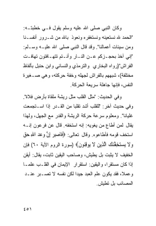 ‫ﻭﻜﺎﻥ ﺍﻟﻨﺒﻲ ﺼﻠﻰ ﺍﷲ ﻋﻠﻴﻪ ﻭﺴﻠﻡ ﻴﻘﻭل ﻓـﻲ ﺨﻁﺒﺘـﻪ:‬
‫"ﺍﻟﺤﻤﺩ ﷲ ﻨﺴﺘﻌﻴﻨﻪ ﻭﻨﺴﺘﻐﻔﺭﻩ ﻭﻨﻌﻭﺫ ﺒﺎﷲ ﻤﻥ ﺸـﺭﻭﺭ ﺃﻨﻔﺴـﻨﺎ‬
‫ﻭﻤﻥ ﺴﻴﺌﺎﺕ ﺃﻋﻤﺎﻟﻨﺎ". ﻭﻗﺩ ﻗﺎل ﺍﻟﻨﺒﻲ ﺼﻠﻰ ﺍﷲ ﻋﻠﻴـﻪ ﻭﺴـﻠﻡ:‬
‫"ﺇﻨﻲ ﺁﺨﺫ ﺒﺤﺠـﺯﻜﻡ ﻋـﻥ ﺍﻟﻨـﺎﺭ ﻭﺃﻨـﺘﻡ ﺘﺘﻬـﺎﻓﺘﻭﻥ ﺘﻬﺎﻓـﺕ‬
‫ﺍﻟﻔﺭﺍﺵ")ﺭﻭﺍﻩ ﺍﻟﺒﺨﺎﺭﻱ ﻭﺍﻟﺘﺭﻤﺫﻱ ﻭﺍﻟﻨﺴﺎﺌﻲ ﻭﺍﺒﻥ ﺤﻨﺒل ﺒﺄﻟﻔﺎﻅ‬
‫ﻤﺨﺘﻠﻔﺔ(، ﺸﺒﻬﻬﻡ ﺒﺎﻟﻔﺭﺍﺵ ﻟﺠﻬﻠﻪ ﻭﺨﻔﺔ ﺤﺭﻜﺘﻪ، ﻭﻫﻲ ﺼـﻐﻴﺭﺓ‬
                       ‫ﺍﻟﻨﻔﺱ، ﻓﺈﻨﻬﺎ ﺠﺎﻫﻠﺔ ﺴﺭﻴﻌﺔ ﺍﻟﺤﺭﻜﺔ.‬

‫ﻭﻓﻲ ﺍﻟﺤﺩﻴﺙ: "ﻤﺜل ﺍﻟﻘﻠﺏ ﻤﺜل ﺭﻴﺸﺔ ﻤﻠﻘﺎﺓ ﺒﺄﺭﺽ ﻓﻼﺓ".‬
‫ﻭﻓﻲ ﺤﺩﻴﺙ ﺁﺨﺭ: "ﻟﻠﻘﻠﺏ ﺃﺸﺩ ﺘﻘﻠﺒﺎ ﻤﻥ ﺍﻟﻘـﺩﺭ ﺇﺫﺍ ﺍﺴـﺘﺠﻤﻌﺕ‬
                       ‫ﹰ‬
‫ﻏﻠﻴﺎﻨﺎ". ﻭﻤﻌﻠﻭﻡ ﺴﺭﻋﺔ ﺤﺭﻜﺔ ﺍﻟﺭﻴﺸﺔ ﻭﺍﻟﻘﺩﺭ ﻤﻊ ﺍﻟﺠﻬل، ﻭﻟﻬﺫﺍ‬
‫ﻴﻘﺎل ﻟﻤﻥ ﺃﻁﺎﻉ ﻤﻥ ﻴﻐﻭﻴﻪ: ﺇﻨﻪ ﺍﺴﺘﺨﻔﻪ. ﻗﺎل ﻋﻥ ﻓﺭﻋﻭﻥ ﺇﻨـﻪ‬
‫ﺍﺴﺘﺨﻑ ﻗﻭﻤﻪ ﻓﺄﻁﺎﻋﻭﻩ. ﻭﻗﺎل ﺘﻌﺎﻟﻰ: ‪‬ﻓﹶﺎﺻﺒﺮ ِﺇﻥ ﻭﻋﺪ ﺍﷲ ﺣﻖ‬
‫‪  ِ‬ﱠ ‪  ِ   ‬‬
‫ﻭﻻ ﻳﺴﺘﺨﻔﻨﻚ ﺍﻟ ِﻳﻦ ﻻ ‪‬ﻮﻗ‪‬ﻮﻥ‪) ‬ﺴﻭﺭﺓ ﺍﻟﺭﻭﻡ ﺍﻵﻴﺔ ٠٦( ﻓﺈﻥ‬
                          ‫‪ ‬ﹶ ‪ ِ  ‬ﱠ‪  ‬ﱠﺬ ‪ ‬ﹶ ﻳ ِﻨ ﹶ‬
‫ﺍﻟﺨﻔﻴﻑ ﻻ ﻴﺜﺒﺕ ﺒل ﻴﻁﻴﺵ، ﻭﺼﺎﺤﺏ ﺍﻟﻴﻘﻴﻥ ﺜﺎﺒﺕ، ﻴﻘﺎل: ﺃﻴﻘﻥ‬
‫ﺇﺫﺍ ﻜﺎﻥ ﻤﺴﺘﻘ ‪‬ﺍ، ﻭﺍﻟﻴﻘﻴﻥ: ﺍﺴﺘﻘﺭﺍﺭ ﺍﻹﻴﻤﺎﻥ ﻓﻲ ﺍﻟﻘﻠـﺏ ﻋﻠﻤـﺎ‬
‫ﹰ‬                                         ‫ﺭ‬
‫ﻭﻋﻤ ﹰ، ﻓﻘﺩ ﻴﻜﻭﻥ ﻋﻠﻡ ﺍﻟﻌﺒﺩ ﺠﻴﺩﺍ ﻟﻜﻥ ﻨﻔﺴﻪ ﻻ ﺘﺼـﺒﺭ ﻋﻨـﺩ‬
                      ‫ﹰ‬                        ‫ﻼ‬
                                     ‫ﺍﻟﻤﺼﺎﺌﺏ ﺒل ﺘﻁﻴﺵ.‬



‫١٥٤‬
 