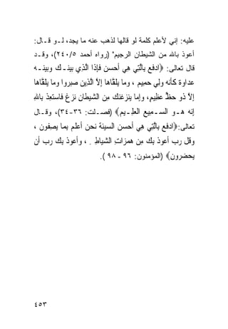 ‫ﻋﻠﻴﻪ: ﺇﻨﻲ ﻷﻋﻠﻡ ﻜﻠﻤﺔ ﻟﻭ ﻗﺎﻟﻬﺎ ﻟﺫﻫﺏ ﻋﻨﻪ ﻤﺎ ﻴﺠﺩ، ﻟـﻭ ﻗـﺎل:‬
‫ﺃﻋﻭﺫ ﺒﺎﷲ ﻤﻥ ﺍﻟﺸﻴﻁﺎﻥ ﺍﻟﺭﺠﻴﻡ" )ﺭﻭﺍﻩ ﺃﺤﻤﺩ ٥/٠٤٢(، ﻭﻗـﺩ‬
‫ﻗﺎل ﺘﻌﺎﻟﻰ: ‪‬ﺍﺩﻓﻊ ﺑِﺎﱠﻟﺘِﻲ ﻫﻲ ﹶﺃﺣﺴ ‪ ‬ﻓﺈﺫﹶﺍ ﺍﱠﻟﺬِﻱ ‪‬ﺑﻴﻨ‪‬ـﻚ ﻭ‪‬ﺑﻴﻨ‪‬ـﻪ‬
‫‪   ‬‬                   ‫ِ ‪  ‬ﻦ ﹶِ‬           ‫‪‬ﹶ ‪‬‬
‫ﻋﺪ‪‬ﺍﻭ ﹲ ﻛﺄ‪‬ﻧ ‪ ‬ﻭِﻟﻲ ﺣﻤِﻴ ‪ ، ‬ﻭﻣ‪‬ﺎ ‪‬ﻳﻠ ﱠﺎﻫ‪‬ﺎ ِﺇﻻ ﺍﱠﻟﺬِﻳﻦ ﺻﺒ ‪‬ﻭﺍ ﻭﻣ‪‬ﺎ ‪‬ﻳﻠ ﱠﺎﻫ‪‬ﺎ‬
    ‫‪ ‬ﺓ ﹶﹶ ﻪ ‪   ‬ﻢ ‪ ‬ﹶﻘ ﱠ ‪ ‬ﺮ ‪ ‬ﹶﻘ‬
‫ِﺇﻻ ﹸﻭ ﺣﻆ ﻋﻈِﻴﻢ، ﻭِﺇ ‪‬ﺎ ‪‬ﻳﻨﺰﻏﻨﻚ ﻣﻦ ﺍﻟﺸﻴﻄﹶﺎﻥ ‪‬ﻧﺰ ﹲ ﻓﹶﺎﺳﺘﻌﺬ ﺑِﺎﷲ‬
‫ﱠ ﺫ ‪ ‬ﱟ ‪  ٍ ‬ﻣ ‪  ‬ﹶ‪ ِ    ِ  ‬ﻍ ‪ ِ ‬ﹾ ِ‬
‫ﺇﻧ ‪ ‬ـﻮ ﺍﻟ ‪‬ـ ِﻴﻊ ﺍﻟﻌ ِـﻴ ‪) ‬ﻓﺼـﻠﺕ: ٦٣-٤٣(، ﻭﻗـﺎل‬
                       ‫ِ‪‬ﻪ ﻫ ‪ ‬ﺴ ﻤ ‪ ‬ﹾ ‪‬ﻠ ﻢ‬
‫ﺘﻌﺎﻟﻰ:‪‬ﺍﺩﻓﻊ ﺑِﺎﱠﻟﺘِﻲ ﻫﻲ ﹶﺃﺣﺴ ‪ ‬ﺍﻟﺴﻴﺌﺔ ‪‬ﻧﺤ ‪ ‬ﹶﺃﻋﻠ ‪ِ ‬ﺑﻤ‪‬ﺎ ‪‬ﻳﺼ ﹸﻮﻥ ،‬
  ‫ِﻔ ﹶ‬          ‫ِ ‪  ‬ﻦ ‪‬ﹶ ﹶ ‪‬ﻦ ‪ ‬ﹶﻢ‬                 ‫‪‬ﹶ ‪‬‬
‫ﻭ ﹸﻞ ﺭﺏ ﹶﺃ ‪‬ﻮﺫ ِﺑﻚ ﻣﻦ ﻫﻤﺰ‪‬ﺍﺕ ﺍﻟ ‪‬ﻴﺎﻃﲔ ، ﻭﹶﺃ ‪‬ﻮﺫ ِﺑﻚ ﺭﺏ ﺃﹶﻥ‬
    ‫‪‬ﻗ ‪  ‬ﻋ ﹸ ‪ ِ    ِ ‬ﺸ ِ ِ ‪ ‬ﻋ ﹸ ‪  ‬‬
                               ‫ﻳﺤﻀ ‪‬ﻭﻥ‪) ‬ﺍﻟﻤﺅﻤﻨﻭﻥ: ٦٩ - ٨٩ (.‬
                                                      ‫‪  ‬ﺮ ِ‬




‫٣٥٤‬
 