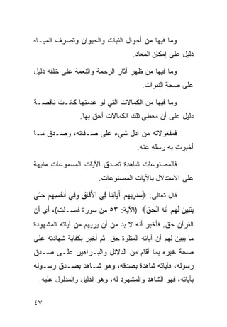 ‫ﻭﻤﺎ ﻓﻴﻬﺎ ﻤﻥ ﺃﺤﻭﺍل ﺍﻟﻨﺒﺎﺕ ﻭﺍﻟﺤﻴﻭﺍﻥ ﻭﺘﺼﺭﻑ ﺍﻟﻤﻴـﺎﻩ‬
                                        ‫ﺩﻟﻴل ﻋﻠﻰ ﺇﻤﻜﺎﻥ ﺍﻟﻤﻌﺎﺩ.‬

‫ﻭﻤﺎ ﻓﻴﻬﺎ ﻤﻥ ﻅﻬﺭ ﺁﺜﺎﺭ ﺍﻟﺭﺤﻤﺔ ﻭﺍﻟﻨﻌﻤﺔ ﻋﻠﻰ ﺨﻠﻘﻪ ﺩﻟﻴل‬
                                            ‫ﻋﻠﻰ ﺼﺤﺔ ﺍﻟﻨﺒﻭﺍﺕ.‬

‫ﻭﻤﺎ ﻓﻴﻬﺎ ﻤﻥ ﺍﻟﻜﻤﺎﻻﺕ ﺍﻟﺘﻲ ﻟﻭ ﻋﺩﻤﺘﻬﺎ ﻜﺎﻨـﺕ ﻨﺎﻗﺼـﺔ‬
                   ‫ﺩﻟﻴل ﻋﻠﻰ ﺃﻥ ﻤﻌﻁﻲ ﺘﻠﻙ ﺍﻟﻜﻤﺎﻻﺕ ﺃﺤﻕ ﺒﻬﺎ.‬

‫ﻓﻤﻔﻌﻭﻻﺘﻪ ﻤﻥ ﺃﺩل ﺸﻲﺀ ﻋﻠﻰ ﺼـﻔﺎﺘﻪ، ﻭﺼـﺩﻕ ﻤـﺎ‬
                                          ‫ﺃﺨﺒﺭﺕ ﺒﻪ ﺭﺴﻠﻪ ﻋﻨﻪ.‬

‫ﻓﺎﻟﻤﺼﻨﻭﻋﺎﺕ ﺸﺎﻫﺩﺓ ﺘﺼﺩﻕ ﺍﻵﻴﺎﺕ ﺍﻟﻤﺴﻤﻭﻋﺎﺕ ﻤﻨﺒﻬﺔ‬
                          ‫ﻋﻠﻰ ﺍﻻﺴﺘﺩﻻل ﺒﺎﻵﻴﺎﺕ ﺍﻟﻤﺼﻨﻭﻋﺎﺕ.‬

‫ﻗﺎل ﺘﻌﺎﻟﻰ: ‪‬ﺳﻨﺮِﻳﻬﻢ ﺁﻳ‪‬ﺎِﺗﻨ‪‬ﺎ ﻓِﻲ ﺍﻵﻓﹶﺎﻕ ﻭﻓِﻲ ﹶﺃ‪‬ﻧﻔﹸﺴﻬﻢ ﺣ‪‬ﻰ‬
 ‫ِ ِ ‪ ‬ﺘ‬        ‫َ ِ ‪‬‬                  ‫‪ ِ ‬‬
‫ﻳﺘﺒﻴﻦ ﻟﻬﻢ ﺃﻧ ‪ ‬ﺍﻟﺤﻖ‪) ‬ﺍﻵﻴﺔ: ٣٥ ﻤﻥ ﺴﻭﺭﺓ ﻓﺼـﻠﺕ(، ﺃﻱ ﺃﻥ‬
                                 ‫‪  ‬ﹶ ‪  ‬ﹶ‪‬ﻪ ﹾ ‪ ‬‬
‫ﺍﻟﻘﺭﺁﻥ ﺤﻕ. ﻓﺄﺨﺒﺭ ﺃﻨﻪ ﻻ ﺒﺩ ﻤﻥ ﺃﻥ ﻴﺭﻴﻬﻡ ﻤﻥ ﺁﻴﺎﺘﻪ ﺍﻟﻤﺸﻬﻭﺩﺓ‬
‫ﻤﺎ ﻴﺒﻴﻥ ﻟﻬﻡ ﺃﻥ ﺁﻴﺎﺘﻪ ﺍﻟﻤﺘﻠﻭﺓ ﺤﻕ. ﺜﻡ ﺃﺨﺒﺭ ﺒﻜﻔﺎﻴﺔ ﺸﻬﺎﺩﺘﻪ ﻋﻠﻰ‬
‫ﺼﺤﺔ ﺨﺒﺭﻩ ﺒﻤﺎ ﺃﻗﺎﻡ ﻤﻥ ﺍﻟﺩﻻﺌل ﻭﺍﻟﺒـﺭﺍﻫﻴﻥ ﻋﻠـﻰ ﺼـﺩﻕ‬
‫ﺭﺴﻭﻟﻪ، ﻓﺂﻴﺎﺘﻪ ﺸﺎﻫﺩﺓ ﺒﺼﺩﻗﻪ، ﻭﻫﻭ ﺸـﺎﻫﺩ ﺒﺼـﺩﻕ ﺭﺴـﻭﻟﻪ‬
  ‫ﺒﺂﻴﺎﺘﻪ، ﻓﻬﻭ ﺍﻟﺸﺎﻫﺩ ﻭﺍﻟﻤﺸﻬﻭﺩ ﻟﻪ، ﻭﻫﻭ ﺍﻟﺩﻟﻴل ﻭﺍﻟﻤﺩﻟﻭل ﻋﻠﻴﻪ.‬

‫٧٤‬
 