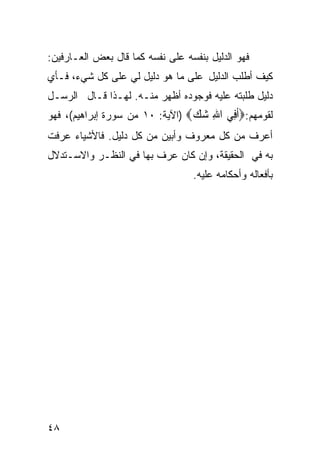 ‫ﻓﻬﻭ ﺍﻟﺩﻟﻴل ﺒﻨﻔﺴﻪ ﻋﻠﻰ ﻨﻔﺴﻪ ﻜﻤﺎ ﻗﺎل ﺒﻌﺽ ﺍﻟﻌـﺎﺭﻓﻴﻥ:‬
‫ﻜﻴﻑ ﺃﻁﻠﺏ ﺍﻟﺩﻟﻴل ﻋﻠﻰ ﻤﺎ ﻫﻭ ﺩﻟﻴل ﻟﻲ ﻋﻠﻰ ﻜل ﺸﻲﺀ، ﻓـﺄﻱ‬
‫ﺩﻟﻴل ﻁﻠﺒﺘﻪ ﻋﻠﻴﻪ ﻓﻭﺠﻭﺩﻩ ﺃﻅﻬﺭ ﻤﻨـﻪ. ﻟﻬـﺫﺍ ﻗـﺎل ﺍﻟﺭﺴـل‬
‫ﻟﻘﻭﻤﻬﻡ:‪‬ﺃ ِﻲ ﺍﷲ ﺷﻚ‪) ‬ﺍﻵﻴﺔ: ٠١ ﻤﻥ ﺴﻭﺭﺓ ﺇﺒﺭﺍﻫﻴﻡ(، ﻓﻬﻭ‬
                                 ‫ﹶﻓ ِ ‪ ‬‬
‫ﺃﻋﺭﻑ ﻤﻥ ﻜل ﻤﻌﺭﻭﻑ ﻭﺃﺒﻴﻥ ﻤﻥ ﻜل ﺩﻟﻴل. ﻓﺎﻷﺸﻴﺎﺀ ﻋﺭﻓﺕ‬
‫ﺒﻪ ﻓﻲ ﺍﻟﺤﻘﻴﻘﺔ، ﻭﺇﻥ ﻜﺎﻥ ﻋﺭﻑ ﺒﻬﺎ ﻓﻲ ﺍﻟﻨﻅـﺭ ﻭﺍﻻﺴـﺘﺩﻻل‬
                                  ‫ﺒﺄﻓﻌﺎﻟﻪ ﻭﺃﺤﻜﺎﻤﻪ ﻋﻠﻴﻪ.‬




‫٨٤‬
 