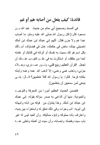 ‫:‬
‫ﻓﻲ ﺍﻟﻤﺴﻨﺩ ﻭﺼﺤﻴﺢ ﺃﺒﻲ ﺤﺎﺘﻡ ﻤﻥ ﺤﺩﻴﺙ ﻋﺒﺩ ﺍﷲ ﺒـﻥ‬
‫ﻤﺴﻌﻭﺩ ﻗﺎل:) ﻗﺎل ﺭﺴﻭل ﺍﷲ ﺼﻠﻰ ﺍﷲ ﻋﻠﻴﻪ ﻭﺴﻠﻡ: ﻤﺎ ﺃﺼﺎﺏ‬
‫ﻋﺒﺩﺍ ﻫﻡ ﻭﻻ ﺤﺯﻥ ﻓﻘﺎل: ﺍﻟﻠﻬﻡ ﺇﻨﻲ ﻋﺒﺩﻙ ﺍﺒﻥ ﻋﺒﺩﻙ ﺍﺒﻥ ﺃﻤﺘﻙ‬
                                                 ‫ﹰ‬
‫ﻨﺎﺼﻴﺘﻲ ﺒﻴﺩﻙ، ﻤﺎﺽ ﻓﻲ ﺤﻜﻤﻙ، ﻋﺩل ﻓﻲ ﻗﻀﺎﺅﻙ، ﺃﺴـﺄﻟﻙ‬
              ‫‪‬‬            ‫‪‬‬
‫ﺒﻜل ﺍﺴﻡ ﻫﻭ ﻟﻙ ﺴﻤﻴﺕ ﺒﻪ ﻨﻔﺴﻙ ﺃﻭ ﺃﻨﺯﻟﺘﻪ ﻓﻲ ﻜﺘﺎﺒﻙ ﺃﻭ ﻋﻠﻤﺘﻪ‬
‫ﺃﺤﺩﺍ ﻤﻥ ﺨﻠﻘﻙ، ﺃﻭ ﺍﺴﺘﺄﺜﺭﺕ ﺒﻪ ﻓﻲ ﻋﻠـﻡ ﺍﻟﻐﻴـﺏ ﻋﻨـﺩﻙ ﺃﻥ‬
                                               ‫ﹰ‬
‫ﺘﺠﻌل ﺍﻟﻘﺭﺁﻥ ﺍﻟﻌﻅﻴﻡ ﺭﺒﻴﻊ ﻗﻠﺒﻲ، ﻭﻨـﻭﺭ ﺼـﺩﺭﻱ، ﻭﺠـﻼﺀ‬
‫ﺤﺯﻨﻲ، ﻭﺫﻫﺎﺏ ﻫﻤﻲ ﻭﻏﻤﻲ، ﺇﻻ ﺃﺫﻫﺏ ﺍﷲ ﻫﻤﻪ ﻭﻏﻤﻪ ﻭﺃﺒﺩﻟﻪ‬
‫ﻤﻜﺎﻨﻪ ﻓﺭﺤﺎ. ﻗﺎﻟﻭﺍ: ﻴﺎ ﺭﺴﻭل ﺍﷲ ﺃﻓﻼ ﻨﺘﻌﻠﻤﻬﻥ؟ ﻗـﺎل: ﺒﻠـﻰ‬
                                           ‫ﹰ‬
                          ‫ﻴﻨﺒﻐﻲ ﻟﻤﻥ ﺴﻤﻌﻬﻥ ﺃﻥ ﻴﺘﻌﻠﻤﻬﻥ(.‬

‫ﻓﺘﻀﻤﻥ ﺍﻟﺤﺩﻴﺙ ﺍﻟﻌﻅﻴﻡ ﺃﻤﻭﺭﺍ ﻤﻥ ﺍﻟﻤﻌﺭﻓﺔ ﻭﺍﻟﺘﻭﺤﻴـﺩ‬
                     ‫ﹰ‬
‫ﻭﺍﻟﻌﺒﻭﺩﻴﺔ: ﻤﻨﻬﺎ ﺃﻥ ﺍﻟﺩﺍﻋﻲ ﺒﻪ ﺼ ‪‬ﺭ ﺴﺅﺍﻟﻪ ﺒﻘﻭﻟﻪ: ﺇﻨﻲ ﻋﺒﺩﻙ‬
                       ‫ﺩ‬
‫ﺍﺒﻥ ﻋﺒﺩﻙ ﺍﺒﻥ ﺃﻤﺘﻙ. ﻭﻫﺫﺍ ﻴﺘﻨﺎﻭل ‪‬ﻥ ﻓﻭﻗﻪ ﻤﻥ ﺁﺒﺎﺌﻪ ﻭﺃﻤﻬﺎﺘﻪ‬
                       ‫ﻤ‬
‫ﺇﻟﻰ ﺃﺒﻭﻴﻪ: ﺁﺩﻡ ﻭﺤﻭﺍﺀ، ﻭﻓﻲ ﺫﻟﻙ ﺘﻤﻠﻕ ﻟﻪ ﻭﺍﺴﺘﺨﺯﺍﺀ ﺒﻴﻥ ﻴﺩﻴﻪ،‬
‫ﻭﺍﻋﺘﺭﺍﻑ ﺒﺄﻨﻪ ﻤﻤﻠﻭﻜﻪ ﻭﺁﺒﺎﺅﻩ ﻤﻤﺎﻟﻴﻜﻪ. ﻭﺃﻥ ﺍﻟﻌﺒﺩ ﻟﻴﺱ ﻟﻪ ﻏﻴﺭ‬
‫ﺒﺎﺏ ﺴﻴﺩﻩ ﻭﻓﻀﻠﻪ ﻭﺇﺤﺴﺎﻨﻪ، ﻭﺃﻥ ﺴﻴﺩﻩ ﺇﻥ ﺃﻫﻤﻠﻪ ﻭﺘﺨﻠﻰ ﻋﻨـﻪ‬


‫٩٤‬
 