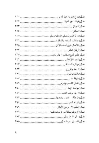 ‫ﻓﺼﻞ: ﻭﺭﻉ ﻋﻤﺮ ﺑﻦ ﻋﺒﺪ ﺍﻟﻌﺰﻳﺰ............................................ ٠٢٣‬
‫ﻓﺼﻞ: ﻓﻮﺍﺋﺪ ﻫﺠﺮ ﺍﻟﻌﻮﺍﺋﺪ ................................................. ٢٢٣‬
‫ﻓﺼﻞ: ﺍﻟﻌﻮﺍﺋﻖ ............................................................ ٣٢٣‬
‫ﻓﺼﻞ: ﺍﻟﻌﻼﺋﻖ ............................................................ ٤٢٣‬
‫ﻓﺼﻞ: ﻣﱰﻟﺔ ﺍﻟﺮﺳﻮﻝ ﺻﻠﻰ ﺍﷲ ﻋﻠﻴﻪ ﻭﺳﻠﻢ .................................. ٥٢٣‬
‫ﻓﺼﻞ: ﻋﻼﻣﺎﺕ ﺍﻟﺴﻌﺎﺩﺓ ﻭﺍﻟﺸﻘﺎﻭﺓ ......................................... ٦٢٣‬
‫ﻓﺼﻞ: ﺍﻷﻋﻤﺎﻝ ﺑﻨﻴﺎﻥ ﺃﺳﺎﺳﻪ ﺍﻹﳝﺎﻥ ........................................ ٨٢٣‬
‫ﻓﺼﻞ: ﺃﺭﻛﺎﻥ ﺍﻟﻜﻔﺮ ....................................................... ٢٣٣‬
‫ﻓﺼﻞ ﻋﻈﻴﻢ ﺍﻟﻨﻔﻊ: ﺻﻔﺎﺕ ﺍﳉﻬﺎﻝ ﺑﺎﷲ ...................................... ٥٣٣‬
‫ﻓﺼﻞ: ﺷﺠﺮﺓ ﺍﻹﺧﻼﺹ ................................................... ٦٤٣‬
‫ﻓﺼﻞ: ﻣﺮﺍﺗﺐ ﺍﻟﺴﻌﺎﺩﺓ .................................................... ٧٤٣‬
‫ﻓﺼﻞ: ﺍﳉﺴﺪ ﻭﺍﻟﺮﻭﺡ ..................................................... ٣٥٣‬
‫ﻓﺼﻞ: ﺛﻼﺙ ﻓﻮﺍﺋـﺪ ...................................................... ٦٥٣‬
‫ﻓﺼﻞ: ﻣﻌﺮﻓﺔ ﺍﷲ .......................................................... ٧٥٣‬
‫ﻓﺼﻞ: ﺃﻓﻀﻞ ﺍﻟﻜﺴﺐ ﻭﺷﺮﻩ ............................................... ٩٥٣‬
‫ﻓﺼﻞ: ﻣﻮﺍﺳﺎﺓ ﺍﳌﺆﻣﻨﲔ ..................................................... ٠٦٣‬
‫ﻓﺼﻞ: ﺍﳉﻬﻞ ﻳﻮﺟﺐ ﺍﻟﺘﻌﺐ ................................................ ١٦٣‬
‫ﻓﺼﻞ: ﺍﻟﺮﺣﻠﺔ ﺇﱃ ﺍﷲ ﻭﻣﺎ ﻳﻌﺘﺮﺿﻬﺎ ......................................... ٢٦٣‬
‫ﻓﺼﻞ: ﺃﻧﻮﺍﻉ ﺍﻟﻨﻌﻢ ........................................................ ٤٦٣‬
‫ﻓﺼﻞ: ﺍﻟﻘﻠﺐ ﻻ ﳜﻠﻮ ﻣﻦ ﺍﻷﻓﻜﺎﺭ .......................................... ٩٦٣‬
‫ﻓﺼﻞ: ﻻ ﻳﻌﺮﻑ ﺧﺎﻟﻘﺔ ﻣﻦ ﻻ ﻳﻌﺮﻑ ﻧﻔﺴﻪ .................................. ٦٧٣‬
‫ﻓﺼﻞ: ﲨﺎﻝ ﺍﷲ ﻋﺰ ﻭﺟﻞ .................................................. ٣٨٣‬
‫ﻓﺼﻞ: ﺍﷲ ﲨﻴﻞ ﳛﺐ ﺍﳉﻤﺎﻝ ............................................... ٨٨٣‬


‫٥‬
 