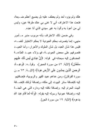 ‫ﻫﻠﻙ ﻭﻟﻡ ‪‬ﺅﻭﻩ ﺃﺤﺩ ﻭﻟﻡ ﻴﻌﻁﻑ ﻋﻠﻴﻪ ﺒل ﻴﻀﻴﻊ ﺃﻋﻅﻡ ﻀـﻴﻌﺔ،‬
                                         ‫ﻴ‬
‫ﻓﺘﺤﺕ ﻫﺫﺍ ﺍﻻﻋﺘﺭﺍﻑ ﺃﻨﻲ ﻻ ﻏﻨﻰ ﺒﻲ ﻋﻨﻙ ﻁﺭﻓﺔ ﻋﻴﻥ، ﻭﻟﻴﺱ‬
           ‫ﻟﻲ ﻤﻥ ﺃﻋﻭﺫ ﺒﻪ ﻭﺃﻟﻭﺫ ﺒﻪ ﻏﻴﺭ ﺴﻴﺩﻱ ﺍﻟﺫﻱ ﺃﻨﺎ ﻋﺒﺩﻩ.‬

‫ﻭﻓﻲ ﻀﻤﻥ ﺫﻟﻙ ﺍﻻﻋﺘﺭﺍﻑ ﺒﺄﻨﻪ ﻤﺭﺒﻭﺏ ﻤﺩﺒﺭ ﻤـﺄﻤﻭﺭ‬
‫ﻤﻨﻬﻲ، ﺇﻨﻤﺎ ﻴﺘﺼﺭﻑ ﺒﺤﻜﻡ ﺍﻟﻌﺒﻭﺩﻴﺔ ﻻ ﺒﺤﻜﻡ ﺍﻻﺨﺘﻴﺎﺭ ﻟﻨﻔﺴـﻪ،‬
‫ﻓﻠﻴﺱ ﻫﺫﺍ ﺸﺄﻥ ﺍﻟﻌﺒﺩ، ﺒل ﺸﺄﻥ ﺍﻟﻤﻠﻭﻙ ﻭﺍﻷﺤﺭﺍﺭ، ﻭﺃﻤﺎ ﺍﻟﻌﺒﻴـﺩ‬
‫ﻓﺘﺼﺭﻓﻬﻡ ﻋﻠﻰ ﻤﺤﺽ ﺍﻟﻌﺒﻭﺩﻴـﺔ، ﻓﻬـﺅﻻﺀ ﻋﺒﻴـﺩ ﺍﻟﻁﺎﻋـﺔ‬
‫ﺍﻟﻤﻀﺎﻓﻭﻥ ﺇﻟﻴﻪ ﺴﺒﺤﺎﻨﻪ ﻓﻲ ﻗﻭﻟﻪ: ‪ِ‬ﺇﻥ ﻋﺒ‪‬ﺎﺩِﻱ ﹶﻟﻴﺲ ﹶﻟﻚ ﻋﻠﻴﻬﻢ‬
‫‪   ‬ﹶ‪ ِ ‬‬        ‫ﱠ ِ‬
‫ﺳﻠﻄﹶﺎ ﹲ‪) ‬ﺍﻵﻴﺔ: ٢٤ ﻤﻥ ﺴﻭﺭﺓ ﺍﻟﺤﺠﺭ(، ﻭﻗﻭﻟـﻪ: ‪‬ﻭﻋﺒ‪‬ـﺎﺩ‪‬‬
      ‫‪ِ‬‬                                     ‫‪‬ﹾ ﻥ‬
‫ﺍﻟﺮﺣﻤﻦ ﺍﻟ ِﻳﻦ ﻳﻤ ‪‬ﻮﻥ ﻋ ﹶﻰ ﺍﻷﺭﺽ ﻫﻮ‪‬ﺎ‪) ‬ﺍﻵﻴـﺔ: ٣٦ ﻤـﻥ‬
                 ‫‪ ِ   ‬ﱠﺬ ‪  ‬ﺸ ﹶ ‪‬ﻠ َ ‪  ِ ‬ﻧ‬
 ‫ﺴﻭﺭﺓ ﺍﻟﻔﺭﻗﺎﻥ(، ﻭﻤﻥ ﻋﺩﺍﻫﻡ ﻋﺒﻴﺩ ﺍﻟﻘﻬﺭ ﻭﺍﻟﺭﺒﻭﺒﻴﺔ، ﻓﺈﻀﺎﻓﺘﻬﻡ‬
‫ﺇﻟﻴﻪ ﻜﺈﻀﺎﻓﺔ ﺴﺎﺌﺭ ﺍﻟﺒﻴﻭﺕ ﺇﻟﻰ ﻤﻠﻜﻪ، ﻭﺇﻀﺎﻓﺔ ﺃﻭﻟﺌﻙ ﻜﺈﻀـﺎﻓﺔ‬
‫ﺍﻟﺒﻴﺕ ﺍﻟﺤﺭﺍﻡ ﺇﻟﻴﻪ. ﻭﺇﻀﺎﻓﺔ ﻨﺎﻗﺘﻪ ﺇﻟﻴﻪ ﻭﺩﺍﺭﻩ ﺍﻟﺘﻲ ﻫﻲ ﺍﻟﺠﻨـﺔ‬
‫ﺇﻟﻴﻪ، ﻭﺇﻀﺎﻓﺔ ﻋﺒﻭﺩﻴﺔ ﺭﺴﻭﻟﻪ ﺇﻟﻴﻪ ﺒﻘﻭﻟﻪ: ‪‬ﻭﹶﺃ‪‬ﻧ ‪ ‬ﹶﻟ ‪‬ﺎ ﻗﹶﺎﻡ ﻋﺒ ‪ ‬ﺍﷲ‬
‫‪ ‬ﻪ ﻤ ‪  ‬ﺪ ِ‬
                         ‫ﻳﺪ ‪‬ﻮﻩ‪) ‬ﺍﻵﻴﺔ: ٩١ ﻤﻥ ﺴﻭﺭﺓ ﺍﻟﺠﻥ(.‬
                                                   ‫‪ ‬ﻋ ‪‬‬




‫٠٥‬
 