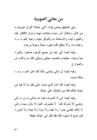 ‫א‬
‫ﻭﻓﻲ ﺍﻟﺘﺤﻘﻴﻕ ﺒﻤﻌﻨﻰ ﻗﻭﻟﻪ: "ﺇﻨﻲ ﻋﺒﺩﻙ" ﺍﻟﺘﺯﺍﻡ ﻋﺒﻭﺩﻴﺘـﻪ‬
‫ﻤﻥ ﺍﻟﺫل، ﻭﺍﻤﺘﺜﺎل ﺃﻤﺭ ﺴﻴﺩﻩ ﻭﺍﺠﺘﻨﺎﺏ ﻨﻬﻴﻪ، ﻭﺩﻭﺍﻡ ﺍﻻﻓﺘﻘﺎﺭ ﺇﻟﻴﻪ‬
‫ﻭﺍﻟﻠﺠﻭﺀ ﺇﻟﻴﻪ، ﻭﺍﻻﺴﺘﻌﺎﻨﺔ ﺒﻪ ﻭﺍﻟﺘﻭﻜل ﻋﻠﻴﻪ، ﻭﻋﻴﺎﺫ ﺍﻟﻌﺒـﺩ ﺒـﻪ‬
       ‫ﻭﻋﻴﺎﺫﻩ ﺒﻪ، ﻭﺃﻻ ﻴﺘﻌﻠﻕ ﻗﻠﺒﻪ ﺒﻐﻴﺭﻩ ﻤﺤﺒﺔ ﻭﺨﻭﻓﺎ ﻭﺭﺠﺎﺀ.‬
              ‫ﹰ‬

‫ﻭﻓﻴﻪ ﺃﻴﻀﺎ ﺃﻨﻲ ﻋﺒﺩ ﻤﻥ ﺠﻤﻴﻊ ﺍﻟﻭﺠﻭﻩ ﺼﻐﻴﺭﺍ ﻭﻜﺒﻴﺭﹰ،‬
 ‫ﺍ‬      ‫ﹰ‬                            ‫ﹰ‬
‫ﺤ ‪‬ﺎ ﻭﻤﻴﺘﹰ، ﻤﻁﻴﻌﺎ ﻭﻋﺎﺼﻴﹰ، ﻤﻌﺎﻓﻰ ﻭﻤﺒﺘﻠﻰ ﺍﻟﻘﻠـﺏ ﻭﺍﻟﻠﺴـﺎﻥ‬
                              ‫ﺎ‬      ‫ﹰ‬      ‫ﺎ‬      ‫ﻴ‬
                                               ‫ﻭﺍﻟﺠﻭﺍﺭﺡ.‬

‫ﻭﻓﻴﻪ ﺃﻴﻀﺎ ﺃﻥ ﻤﺎﻟﻲ ﻭﻨﻔﺴﻲ ﻤﻠﻙ ﻟﻙ، ﻓﺈﻥ ﺍﻟﻌﺒـﺩ ﻭﻤـﺎ‬
                                      ‫ﹰ‬
                                              ‫ﻴﻤﻠﻙ ﻟﺴﻴﺩﻩ.‬

‫ﻭﻓﻴﻪ ﺃﻴﻀﺎ ﺃﻨﻙ ﺃﻨﺕ ﺍﻟﺫﻱ ﻤﻨﻨﺕ ﻋﻠﻲ ﺒﻜل ﻤﺎ ﺃﻨﺎ ﻓﻴﻪ ﻤﻥ‬
                  ‫‪‬‬                     ‫ﹰ‬
                    ‫ﻨﻌﻤﺔ، ﻓﺫﻟﻙ ﻜﻠﻪ ﻤﻥ ﺇﻨﻌﺎﻤﻙ ﻋﻠﻰ ﻋﺒﺩﻙ.‬

‫ﻭﻓﻴﻪ ﺃﻴﻀﺎ ﺃﻨﻲ ﻻ ﺃﺘﺼﺭﻑ ﻓﻴﻤﺎ ﺨـﻭﻟﺘﻨﻲ ﻤـﻥ ﻤـﺎﻟﻲ‬
                                   ‫ﹰ‬
‫ﻭﻨﻔﺴﻲ ﺇﻻ ﺒﺄﻤﺭﻙ ﻜﻤﺎ ﻻ ﻴﺘﺼﺭﻑ ﺍﻟﻌﺒﺩ ﺇﻻ ﺒﺈﺫﻥ ﺴﻴﺩﻩ، ﻭﺃﻨﻲ‬
‫ﻻ ﺃﻤﻠﻙ ﻟﻨﻔﺴﻲ ﻀ ‪‬ﺍ ﻭﻻ ﻨﻔﻌﺎ ﻭﻻ ﻤﻭﺘﺎ ﻭﻻ ﺤﻴﺎﺓ ﻭﻻ ﻨﺸﻭﺭﹰ،‬
 ‫ﺍ‬                ‫ﹰ‬       ‫ﹰ‬        ‫ﺭ‬
           ‫ﻓﺈﻥ ﺼﺢ ﻟﻪ ﺸﻬﻭﺩ ﺫﻟﻙ ﻓﻘﺩ ﻗﺎل ﺇﻨﻲ ﻋﺒﺩﻙ ﺤﻘﻴﻘﺔ.‬



‫١٥‬
 