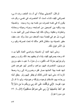 ‫ﺜﻡ ﻗﺎل: "ﻨﺎﺼﻴﺘﻲ ﺒﻴﺩﻙ"، ﺃﻱ ﺃﻨـﺕ ﺍﻟﻤﺘﺼـﺭﻑ ﻓـ ‪،‬‬
 ‫ﻲ‬
‫ﺘﺼﺭﻓﻨﻲ ﻜﻴﻑ ﺘﺸﺎﺀ، ﻟﺴﺕ ﺃﻨﺎ ﺍﻟﻤﺘﺼﺭﻑ ﻓﻲ ﻨﻔﺴﻲ، ﻭﻜﻴـﻑ‬
‫ﻴﻜﻭﻥ ﻟﻪ ﻓﻲ ﻨﻔﺴﻪ ﺘﺼﺭﻑ ﻤﻥ ﻨﻔﺴﻪ ﺒﻴﺩ ﺭﺒﻪ ﻭﺴﻴﺩﻩ ﻭﻨﺎﺼﻴﺘﻪ‬
‫ﺒﻴﺩﻩ ﻭﻗﻠﺒﻪ ﺒﻴﻥ ﺃﺼﺒﻌﻴﻥ ﻤﻥ ﺃﺼﺎﺒﻌﻪ، ﻭﻤﻭﺘﻪ ﻭﺤﻴﺎﺘﻪ ﻭﺴﻌﺎﺩﺘﻪ‬
‫ﻭﺸﻘﺎﻭﺘﻪ ﻭﻋﺎﻓﻴﺘﻪ ﻭﺒﻼﺅﻩ ﻜﻠﻪ ﺇﻟﻴﻪ ﺴﺒﺤﺎﻨﻪ ﻟﻴﺱ ﺇﻟﻰ ﺍﻟﻌﺒﺩ ﻤﻨـﻪ‬
‫ﺸﻲﺀ، ﺒل ﻫﻭ ﻓﻲ ﻗﺒﻀﺔ ﺴﻴﺩﻩ ﺃﻀﻌﻑ ﻤﻥ ﻤﻤﻠـﻭﻙ ﻀـﻌﻴﻑ‬
‫ﺤﻘﻴﺭ ﻨﺎﺼﻴﺘﻪ ﺒﻴﺩ ﺴﻠﻁﺎﻥ ﻗﺎﻫﺭ ﻤﺎﻟﻙ ﻟﻪ ﺘﺤﺕ ﺘﺼﺭﻓﻪ ﻭﻗﻬـﺭﻩ‬
                                         ‫ﺒل ﺍﻷﻤﺭ ﻓﻭﻕ ﺫﻟﻙ.‬

‫ﻭﻤﺘﻰ ﺸﻬﺩ ﺍﻟﻌﺒﺩ ﺃﻥ ﻨﺎﺼﻴﺘﻪ ﻭﻨﻭﺍﺼﻲ ﺍﻟﻌﺒﺎﺩ ﻜﻠﻬﺎ ﺒﻴـﺩ‬
‫ﺍﷲ ﻭﺤﺩﻩ ﻴﺼﺭﻓﻬﻡ ﻜﻴﻑ ﻴﺸﺎﺀ ﻟﻡ ﻴﺨﻔﻬﻡ ﺒﻌﺩ ﺫﻟﻙ ﻭﻟﻡ ﻴـﺭﺠﻬﻡ‬
‫ﻭﻟﻡ ﻴﻨﺯﻟﻬﻡ ﻤﻨﺯﻟﺔ ﺍﻟﻤـﺎﻟﻜﻴﻥ، ﺒـل ﻤﻨﺯﻟـﺔ ﻋﺒﻴـﺩ ﻤﻘﻬـﻭﺭﻴﻥ‬
‫ﻤﺭﺒﻭﺒﻴﻥ، ﺍﻟﻤﺘﺼﺭﻑ ﻓﻴﻬﻡ ﺴﻭﺍﻫﻡ، ﻭﺍﻟﻤﺩﺒﺭ ﻟﻬﻡ ﻏﻴﺭﻫﻡ، ﻓﻤﻥ‬
‫ﺸﻬﺩ ﻨﻔﺴﻪ ﺒﻬﺫﺍ ﺍﻟﻤﺸﻬﺩ ﺼﺎﺭ ﻓﻘﺭﻩ ﻭﻀﺭﻭﺭﺘﻪ ﺇﻟﻰ ﺭﺒﻪ ﻭﺼﻔﺎ‬
‫ﹰ‬
‫ﻻﺯﻤﺎ ﻟﻪ، ﻤﺘﻰ ﺸﻬﺩ ﺍﻟﻨﺎﺱ ﻜﺫﻟﻙ ﻟﻡ ﻴﻔﺘﻘﺭ ﺇﻟﻴﻬﻡ ﻭﻟﻡ ﻴﻌﻠﻕ ﺃﻤﻠﻪ‬
                                                    ‫ﹰ‬
‫ﻭﺭﺠﺎﺀﻩ ﺒﻬﻡ، ﻓﺎﺴﺘﻘﺎﻡ ﺘﻭﺤﻴﺩﻩ ﻭﺘﻭﻜﻠﻪ ﻭﻋﺒﻭﺩﻴﺘﻪ، ﻭﻟﻬـﺫﺍ ﻗـﺎل‬
‫ﻫﻭﺩ ﻟﻘﻭﻤﻪ: ‪ِ‬ﺇ‪‬ﻲ ‪‬ﺗﻮﻛﻠ ‪ ‬ﻋﻠﹶﻰ ﺍﷲ ﺭ‪‬ﻲ ﻭﺭ‪‬ﺑ ﹸﻢ ‪‬ﺎ ﻣِﻦ ﺩﺍ‪‬ﺑﺔ ِﺇﻻ‬
‫‪ ٍ ‬ﱠ‬          ‫ِ ‪‬ﺑ ‪  ‬ﻜ ﻣ‬        ‫ﻧ ‪ ‬ﱠ ﹾﺖ ‪‬‬
‫‪‬ﻮ ﺁﺧ ﹲ ﺑ‪‬ﺎﺻﻴﺘ ‪‬ﺎ ﺇﻥ ﺭ‪‬ﻲ ﻋ ﹶﻰ ﺻ ‪‬ﺍﻁ ﻣﺴﺘ ِﻴﻢ‪) ‬ﺍﻵﻴـﺔ: ٦٥‬
            ‫ﻫ ‪ِ ‬ﺬ ِﻨ ِ‪ِ‬ﻬ ِ ﱠ ‪‬ﺑ ‪‬ﻠ ِﺮ ٍ ‪ ‬ﻘ ٍ‬
                                            ‫ﻤﻥ ﺴﻭﺭﺓ ﻫﻭﺩ(.‬

‫٢٥‬
 