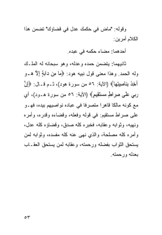 ‫ﻭﻗﻭﻟﻪ: "ﻤﺎﺽ ﻓﻲ ﺤﻜﻤﻙ ﻋﺩل ﻓﻲ ﻗﻀﺎﺅﻙ" ﺘﻀﻤﻥ ﻫﺫﺍ‬
                            ‫‪‬‬
                                             ‫ﺍﻟﻜﻼﻡ ﺃﻤﺭﻴﻥ:‬

                     ‫ﺃﺤﺩﻫﻤﺎ: ﻤﻀﺎﺀ ﺤﻜﻤﻪ ﻓﻲ ﻋﺒﺩﻩ.‬

‫ﺜﺎﻨﻴﻬﻤﺎ: ﻴﺘﻀﻤﻥ ﺤﻤﺩﻩ ﻭﻋﺩﻟﻪ، ﻭﻫﻭ ﺴﺒﺤﺎﻨﻪ ﻟﻪ ﺍﻟﻤﻠـﻙ‬
‫ﻭﻟﻪ ﺍﻟﺤﻤﺩ. ﻭﻫﺫﺍ ﻤﻌﻨﻰ ﻗﻭل ﻨﺒﻴﻪ ﻫﻭﺩ: ‪ ‬ﺎ ﻣِﻦ ﺩ‪‬ﺍ‪‬ﺑﺔ ِﺇﻻ ‪‬ـﻮ‬
‫ٍ ﱠﻫ ‪‬‬              ‫ﻣ‬
‫ﺁﺧ ﹲ ِﺑﻨ‪‬ﺎﺻﻴﺘﻬ‪‬ﺎ‪) ‬ﺍﻵﻴﺔ: ٦٥ ﻤﻥ ﺴﻭﺭﺓ ﻫﻭﺩ(، ﺜـﻡ ﻗـﺎل: ‪ِ‬ﺇﻥ‬
‫ﱠ‬                                          ‫ِﺬ ِ ‪ِ ‬‬
‫ﺭ‪‬ﻲ ﻋ ﹶﻰ ﺻ ‪‬ﺍﻁ ﻣﺴﺘ ِﻴﻢ‪) ‬ﺍﻵﻴﺔ: ٦٥ ﻤﻥ ﺴﻭﺭﺓ ﻫـﻭﺩ(، ﺃﻱ‬
                             ‫‪‬ﺑ ‪‬ﻠ ِﺮ ٍ ‪ ‬ﻘ ٍ‬
‫ﻤﻊ ﻜﻭﻨﻪ ﻤﺎﻟﻜﺎ ﻗﺎﻫﺭﺍ ﻤﺘﺼﺭﻓﺎ ﻓﻲ ﻋﺒﺎﺩﻩ ﻨﻭﺍﺼﻴﻬﻡ ﺒﻴﺩﻩ، ﻓﻬـﻭ‬
                            ‫ﹰ‬      ‫ﹰ‬     ‫ﹰ‬
‫ﻋﻠﻰ ﺼﺭﺍﻁ ﻤﺴﺘﻘﻴﻡ: ﻓﻲ ﻗﻭﻟﻪ ﻭﻓﻌﻠﻪ، ﻭﻗﻀﺎﺀﻩ ﻭﻗﺩﺭﻩ، ﻭﺃﻤﺭﻩ‬
‫ﻭﻨﻬﻴﻪ، ﻭﺜﻭﺍﺒﻪ ﻭﻋﻘﺎﺒﻪ، ﻓﺨﺒﺭﻩ ﻜﻠﻪ ﺼﺩﻕ، ﻭﻗﻀﺎﺅﻩ ﻜﻠﻪ ﻋﺩل،‬
‫ﻭﺃﻤﺭﻩ ﻜﻠﻪ ﻤﺼﻠﺤﺔ، ﻭﺍﻟﺫﻱ ﻨﻬﻰ ﻋﻨﻪ ﻜﻠﻪ ﻤﻔﺴﺩﻩ، ﻭﺜﻭﺍﺒﻪ ﻟﻤﻥ‬
‫ﻴﺴﺘﺤﻕ ﺍﻟﺜﻭﺍﺏ ﺒﻔﻀﻠﻪ ﻭﺭﺤﻤﺘﻪ، ﻭﻋﻘﺎﺒﻪ ﻟﻤﻥ ﻴﺴﺘﺤﻕ ﺍﻟﻌﻘـﺎﺏ‬
                                           ‫ﺒﻌﺩﻟﻪ ﻭﺭﺤﻤﺘﻪ.‬




‫٣٥‬
 