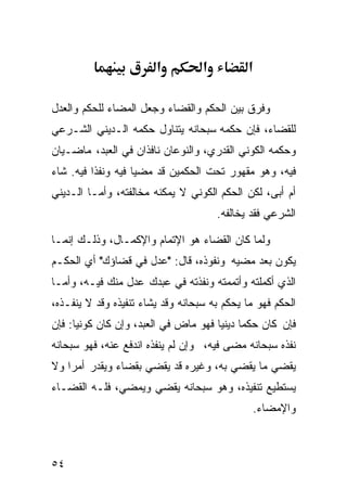 ‫א‬          ‫א‬          ‫א‬

‫ﻭﻓﺭﻕ ﺒﻴﻥ ﺍﻟﺤﻜﻡ ﻭﺍﻟﻘﻀﺎﺀ ﻭﺠﻌل ﺍﻟﻤﻀﺎﺀ ﻟﻠﺤﻜﻡ ﻭﺍﻟﻌﺩل‬
‫ﻟﻠﻘﻀﺎﺀ، ﻓﺈﻥ ﺤﻜﻤﻪ ﺴﺒﺤﺎﻨﻪ ﻴﺘﻨﺎﻭل ﺤﻜﻤﻪ ﺍﻟـﺩﻴﻨﻲ ﺍﻟﺸـﺭﻋﻲ‬
‫ﻭﺤﻜﻤﻪ ﺍﻟﻜﻭﻨﻲ ﺍﻟﻘﺩﺭﻱ، ﻭﺍﻟﻨﻭﻋﺎﻥ ﻨﺎﻓﺫﺍﻥ ﻓﻲ ﺍﻟﻌﺒﺩ، ﻤﺎﻀـﻴﺎﻥ‬
‫ﻓﻴﻪ، ﻭﻫﻭ ﻤﻘﻬﻭﺭ ﺘﺤﺕ ﺍﻟﺤﻜﻤﻴﻥ ﻗﺩ ﻤﻀﻴﺎ ﻓﻴﻪ ﻭﻨﻔﺫﺍ ﻓﻴﻪ. ﺸﺎﺀ‬
‫ﺃﻡ ﺃﺒﻰ، ﻟﻜﻥ ﺍﻟﺤﻜﻡ ﺍﻟﻜﻭﻨﻲ ﻻ ﻴﻤﻜﻨﻪ ﻤﺨﺎﻟﻔﺘﻪ، ﻭﺃﻤـﺎ ﺍﻟـﺩﻴﻨﻲ‬
                                       ‫ﺍﻟﺸﺭﻋﻲ ﻓﻘﺩ ﻴﺨﺎﻟﻔﻪ.‬

‫ﻭﻟﻤﺎ ﻜﺎﻥ ﺍﻟﻘﻀﺎﺀ ﻫﻭ ﺍﻹﺘﻤﺎﻡ ﻭﺍﻹﻜﻤـﺎل، ﻭﺫﻟـﻙ ﺇﻨﻤـﺎ‬
‫ﻴﻜﻭﻥ ﺒﻌﺩ ﻤﻀﻴﻪ ﻭﻨﻔﻭﺫﻩ، ﻗﺎل: "ﻋﺩل ﻓﻲ ﻗﻀﺎﺅﻙ" ﺃﻱ ﺍﻟﺤﻜـﻡ‬
                 ‫‪‬‬
‫ﺍﻟﺫﻱ ﺃﻜﻤﻠﺘﻪ ﻭﺃﺘﻤﻤﺘﻪ ﻭﻨﻔﺫﺘﻪ ﻓﻲ ﻋﺒﺩﻙ ﻋﺩل ﻤﻨﻙ ﻓﻴـﻪ، ﻭﺃﻤـﺎ‬
‫ﺍﻟﺤﻜﻡ ﻓﻬﻭ ﻤﺎ ﻴﺤﻜﻡ ﺒﻪ ﺴﺒﺤﺎﻨﻪ ﻭﻗﺩ ﻴﺸﺎﺀ ﺘﻨﻔﻴﺫﻩ ﻭﻗﺩ ﻻ ﻴﻨﻔـﺫﻩ،‬
‫ﻓﺈﻥ ﻜﺎﻥ ﺤﻜﻤﺎ ﺩﻴﻨ ‪‬ﺎ ﻓﻬﻭ ﻤﺎﺽ ﻓﻲ ﺍﻟﻌﺒﺩ، ﻭﺇﻥ ﻜﺎﻥ ﻜﻭﻨ ‪‬ﺎ: ﻓﺈﻥ‬
      ‫ﻴ‬                                ‫ﹰ ﻴ‬
‫ﻨﻔﺫﻩ ﺴﺒﺤﺎﻨﻪ ﻤﻀﻰ ﻓﻴﻪ، ﻭﺇﻥ ﻟﻡ ﻴﻨﻔﺫﻩ ﺍﻨﺩﻓﻊ ﻋﻨﻪ، ﻓﻬﻭ ﺴﺒﺤﺎﻨﻪ‬
‫ﻴﻘﻀﻲ ﻤﺎ ﻴﻘﻀﻲ ﺒﻪ، ﻭﻏﻴﺭﻩ ﻗﺩ ﻴﻘﻀﻲ ﺒﻘﻀﺎﺀ ﻭﻴﻘﺩﺭ ﺃﻤﺭﺍ ﻭﻻ‬
   ‫ﹰ‬
‫ﻴﺴﺘﻁﻴﻊ ﺘﻨﻔﻴﺫﻩ، ﻭﻫﻭ ﺴﺒﺤﺎﻨﻪ ﻴﻘﻀﻲ ﻭﻴﻤﻀﻲ، ﻓﻠـﻪ ﺍﻟﻘﻀـﺎﺀ‬
                                               ‫ﻭﺍﻹﻤﻀﺎﺀ.‬



‫٤٥‬
 