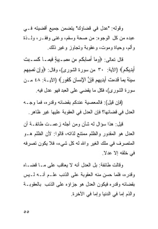 ‫ﻭﻗﻭﻟﻪ: "ﻋﺩل ﻓﻲ ﻗﻀﺎﺅﻙ" ﻴﺘﻀﻤﻥ ﺠﻤﻴﻊ ﺃﻗﻀﻴﺘﻪ ﻓـﻲ‬
                             ‫‪‬‬
‫ﻋﺒﺩﻩ ﻤﻥ ﻜل ﺍﻟﻭﺠﻭﻩ: ﻤﻥ ﺼﺤﺔ ﻭﺴﻘﻡ، ﻭﻏﻨﻰ ﻭﻓﻘـﺭ، ﻭﻟـﺫﺓ‬
            ‫ﻭﺃﻟﻡ، ﻭﺤﻴﺎﺓ ﻭﻤﻭﺕ، ﻭﻋﻘﻭﺒﺔ ﻭﺘﺠﺎﻭﺯ ﻭﻏﻴﺭ ﺫﻟﻙ.‬

‫ﻗﺎل ﺘﻌﺎﻟﻰ: ‪‬ﻭﻣ‪‬ﺎ ﹶﺃﺻ‪‬ﺎ‪‬ﺑ ﹸﻢ ‪‬ﻦ ﻣﺼِـﻴﺒﺔ ﻓﺒﻤ‪‬ـﺎ ﻛﺴ‪‬ـﺒﺖ‬
‫ﹶ ‪ ‬‬      ‫ﻜ ﻣ ‪ ٍ  ‬ﹶِ‬                ‫‪‬‬
‫ﹶﺃ‪‬ﻳﺪِﻳﻜﻢ‪) ‬ﺍﻵﻴﺔ: ٠٣ ﻤﻥ ﺴﻭﺭﺓ ﺍﻟﺸﻭﺭﻯ(، ﻭﻗﺎل: ‪‬ﻭِﺇﻥ ‪‬ﺗﺼﺒﻬﻢ‬
‫‪  ِ ‬‬                                       ‫ﹸ‪‬‬
‫ﺳﻴﺌ ﹲ ﺑ ‪‬ﺎ ﻗﺪﻣﺖ ﺃﻳ ِﻳﻬﻢ ﻓﺈﻥ ﺍﻹﻧ ‪‬ﺎﻥ ﻛ ﹸﻮ ‪) ‬ﺍﻵﻴـﺔ: ٨٤ ﻤـﻥ‬
                ‫‪‬ﹶﺔ ِﻤ ﹶ ‪   ‬ﹶ‪‬ﺪ ِ ‪ ‬ﹶِ ﱠ ِ‪‬ﺴ ﹶ ﹶﻔ ﺭ‬
      ‫ﺴﻭﺭﺓ ﺍﻟﺸﻭﺭﻯ(، ﻓﻜل ﻤﺎ ﻴﻘﻀﻲ ﻋﻠﻰ ﺍﻟﻌﺒﺩ ﻓﻬﻭ ﻋﺩل ﻓﻴﻪ.‬

‫)ﻓﺈﻥ ﻗﻴل(: ﻓﺎﻟﻤﻌﺼﻴﺔ ﻋﻨﺩﻜﻡ ﺒﻘﻀﺎﺌﻪ ﻭﻗﺩﺭﻩ، ﻓﻤﺎ ﻭﺠـﻪ‬
  ‫ﺍﻟﻌﺩل ﻓﻲ ﻗﻀﺎﺌﻬﺎ؟ ﻓﺈﻥ ﺍﻟﻌﺩل ﻓﻲ ﺍﻟﻌﻘﻭﺒﺔ ﻋﻠﻴﻬﺎ ﻏﻴﺭ ﻅﺎﻫﺭ.‬

‫ﻗﻴل: ﻫﺫﺍ ﺴﺅﺍل ﻟﻪ ﺸﺄﻥ ﻭﻤﻥ ﺃﺠﻠﻪ ﺯﻋﻤـﺕ ﻁﺎﺌﻔـﺔ ﺃﻥ‬
‫ﺍﻟﻌﺩل ﻫﻭ ﺍﻟﻤﻘﺩﻭﺭ ﻭﺍﻟﻅﻠﻡ ﻤﻤﺘﻨﻊ ﻟﺫﺍﺘﻪ، ﻗﺎﻟﻭﺍ: ﻷﻥ ﺍﻟﻅﻠﻡ ﻫـﻭ‬
‫ﺍﻟﻤﺘﺼﺭﻑ ﻓﻲ ﻤﻠﻙ ﺍﻟﻐﻴﺭ ﻭﺍﷲ ﻟﻪ ﻜل ﺸﻲﺀ، ﻓﻼ ﻴﻜﻭﻥ ﺘﺼﺭﻓﻪ‬
                                         ‫ﻓﻲ ﺨﻠﻘﻪ ﺇﻻ ﻋﺩﻻ.‬
                                          ‫ﹰ‬

‫ﻭﻗﺎﻟﺕ ﻁﺎﺌﻔﺔ: ﺒل ﺍﻟﻌﺩل ﺃﻨﻪ ﻻ ﻴﻌﺎﻗﺏ ﻋﻠﻰ ﻤـﺎ ﻗﻀـﺎﻩ‬
‫ﻭﻗﺩﺭﻩ، ﻓﻠﻤﺎ ﺤﺴﻥ ﻤﻨﻪ ﺍﻟﻌﻘﻭﺒﺔ ﻋﻠﻰ ﺍﻟﺫﻨﺏ ﻋﻠـﻡ ﺃﻨـﻪ ﻟـﻴﺱ‬
‫ﺒﻘﻀﺎﺌﻪ ﻭﻗﺩﺭﻩ ﻓﻴﻜﻭﻥ ﺍﻟﻌﺩل ﻫﻭ ﺠﺯﺍﺅﻩ ﻋﻠﻰ ﺍﻟﺫﻨﺏ ﺒﺎﻟﻌﻘﻭﺒـﺔ‬
                        ‫ﻭﺍﻟﺫﻡ ﺇﻤﺎ ﻓﻲ ﺍﻟﺩﻨﻴﺎ ﻭﺇﻤﺎ ﻓﻲ ﺍﻵﺨﺭﺓ.‬


‫٥٥‬
 