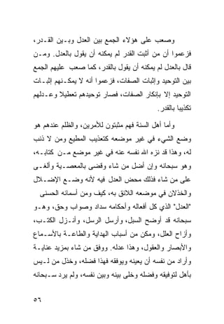 ‫ﻭﺼﻌﺏ ﻋﻠﻰ ﻫﺅﻻﺀ ﺍﻟﺠﻤﻊ ﺒﻴﻥ ﺍﻟﻌﺩل ﻭﺒـﻴﻥ ﺍﻟﻘـﺩﺭ،‬
‫ﻓﺯﻋﻤﻭﺍ ﺃﻥ ﻤﻥ ﺃﺜﺒﺕ ﺍﻟﻘﺩﺭ ﻟﻡ ﻴﻤﻜﻨﻪ ﺃﻥ ﻴﻘﻭل ﺒﺎﻟﻌﺩل. ﻭﻤـﻥ‬
‫ﻗﺎل ﺒﺎﻟﻌﺩل ﻟﻡ ﻴﻤﻜﻨﻪ ﺃﻥ ﻴﻘﻭل ﺒﺎﻟﻘﺩﺭ، ﻜﻤﺎ ﺼﻌﺏ ﻋﻠﻴﻬﻡ ﺍﻟﺠﻤﻊ‬
‫ﺒﻴﻥ ﺍﻟﺘﻭﺤﻴﺩ ﻭﺇﺜﺒﺎﺕ ﺍﻟﺼﻔﺎﺕ، ﻓﺯﻋﻤﻭﺍ ﺃﻨﻪ ﻻ ﻴﻤﻜـﻨﻬﻡ ﺇﺜﺒـﺎﺕ‬
‫ﺍﻟﺘﻭﺤﻴﺩ ﺇﻻ ﺒﺈﻨﻜﺎﺭ ﺍﻟﺼﻔﺎﺕ، ﻓﺼﺎﺭ ﺘﻭﺤﻴﺩﻫﻡ ﺘﻌﻁﻴﻼ ﻭﻋـﺩﻟﻬﻡ‬
        ‫ﹰ‬
                                           ‫ﺘﻜﺫﻴﺒﺎ ﺒﺎﻟﻘﺩﺭ.‬
                                                   ‫ﹰ‬

‫ﻭﺃﻤﺎ ﺃﻫل ﺍﻟﺴﻨﺔ ﻓﻬﻡ ﻤﺜﺒﺘﻭﻥ ﻟﻸﻤﺭﻴﻥ، ﻭﺍﻟﻅﻠﻡ ﻋﻨﺩﻫﻡ ﻫﻭ‬
‫ﻭﻀﻊ ﺍﻟﺸﻲﺀ ﻓﻲ ﻏﻴﺭ ﻤﻭﻀﻌﻪ ﻜﺘﻌﺫﻴﺏ ﺍﻟﻤﻁﻴﻊ ﻭﻤﻥ ﻻ ﺫﻨﺏ‬
‫ﻟﻪ، ﻭﻫﺫﺍ ﻗﺩ ﻨﺯﻩ ﺍﷲ ﻨﻔﺴﻪ ﻋﻨﻪ ﻓﻲ ﻏﻴﺭ ﻤﻭﻀﻊ ﻤـﻥ ﻜﺘﺎﺒـﻪ،‬
‫ﻭﻫﻭ ﺴﺒﺤﺎﻨﻪ ﻭﺇﻥ ﺃﻀل ﻤﻥ ﺸﺎﺀ ﻭﻗﻀﻰ ﺒﺎﻟﻤﻌﺼـﻴﺔ ﻭﺃﻟﻐـﻰ‬
‫ﻋﻠﻰ ﻤﻥ ﺸﺎﺀ ﻓﺫﻟﻙ ﻤﺤﺽ ﺍﻟﻌﺩل ﻓﻴﻪ ﻷﻨﻪ ﻭﻀـﻊ ﺍﻹﻀـﻼل‬
  ‫ﻭﺍﻟﺨﺫﻻﻥ ﻓﻲ ﻤﻭﻀﻌﻪ ﺍﻟﻼﺌﻕ ﺒﻪ، ﻜﻴﻑ ﻭﻤﻥ ﺃﺴﻤﺎﺌﻪ ﺍﻟﺤﺴﻨﻰ‬
‫"ﺍﻟﻌﺩل" ﺍﻟﺫﻱ ﻜل ﺃﻓﻌﺎﻟﻪ ﻭﺃﺤﻜﺎﻤﻪ ﺴﺩﺍﺩ ﻭﺼﻭﺍﺏ ﻭﺤﻕ، ﻭﻫـﻭ‬
‫ﺴﺒﺤﺎﻨﻪ ﻗﺩ ﺃﻭﻀﺢ ﺍﻟﺴﺒل، ﻭﺃﺭﺴل ﺍﻟﺭﺴل، ﻭﺃﻨـﺯل ﺍﻟﻜﺘـﺏ،‬
‫ﻭﺃﺯﺍﺡ ﺍﻟﻌﻠل، ﻭﻤﻜﻥ ﻤﻥ ﺃﺴﺒﺎﺏ ﺍﻟﻬﺩﺍﻴﺔ ﻭﺍﻟﻁﺎﻋـﺔ ﺒﺎﻷﺴـﻤﺎﻉ‬
‫ﻭﺍﻷﺒﺼﺎﺭ ﻭﺍﻟﻌﻘﻭل، ﻭﻫﺫﺍ ﻋﺩﻟﻪ. ﻭﻭﻓﻕ ﻤﻥ ﺸﺎﺀ ﺒﻤﺯﻴﺩ ﻋﻨﺎﻴـﺔ‬
‫ﻭﺃﺭﺍﺩ ﻤﻥ ﻨﻔﺴﻪ ﺃﻥ ﻴﻌﻴﻨﻪ ﻭﻴﻭﻓﻘﻪ ﻓﻬﺫﺍ ﻓﻀﻠﻪ، ﻭﺨﺫل ﻤﻥ ﻟـﻴﺱ‬
‫ﺒﺄﻫل ﻟﺘﻭﻓﻴﻘﻪ ﻭﻓﻀﻠﻪ ﻭﺨﻠﻰ ﺒﻴﻨﻪ ﻭﺒﻴﻥ ﻨﻔﺴﻪ، ﻭﻟﻡ ﻴﺭﺩ ﺴـﺒﺤﺎﻨﻪ‬


‫٦٥‬
 