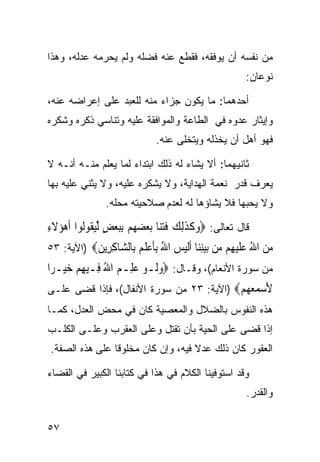 ‫ﻤﻥ ﻨﻔﺴﻪ ﺃﻥ ﻴﻭﻓﻘﻪ، ﻓﻘﻁﻊ ﻋﻨﻪ ﻓﻀﻠﻪ ﻭﻟﻡ ﻴﺤﺭﻤﻪ ﻋﺩﻟﻪ، ﻭﻫﺫﺍ‬
                                                     ‫ﻨﻭﻋﺎﻥ:‬

‫ﺃﺤﺩﻫﻤﺎ: ﻤﺎ ﻴﻜﻭﻥ ﺠﺯﺍﺀ ﻤﻨﻪ ﻟﻠﻌﺒﺩ ﻋﻠﻰ ﺇﻋﺭﺍﻀﻪ ﻋﻨﻪ،‬
‫ﻭﺇﻴﺜﺎﺭ ﻋﺩﻭﻩ ﻓﻲ ﺍﻟﻁﺎﻋﺔ ﻭﺍﻟﻤﻭﺍﻓﻘﺔ ﻋﻠﻴﻪ ﻭﺘﻨﺎﺴﻲ ﺫﻜﺭﻩ ﻭﺸﻜﺭﻩ‬
                             ‫ﻓﻬﻭ ﺃﻫل ﺃﻥ ﻴﺨﺫﻟﻪ ﻭﻴﺘﺨﻠﻰ ﻋﻨﻪ.‬

‫ﺜﺎﻨﻴﻬﻤﺎ: ﺃﻻ ﻴﺸﺎﺀ ﻟﻪ ﺫﻟﻙ ﺍﺒﺘﺩﺍﺀ ﻟﻤﺎ ﻴﻌﻠﻡ ﻤﻨـﻪ ﺃﻨـﻪ ﻻ‬
‫ﻴﻌﺭﻑ ﻗﺩﺭ ﻨﻌﻤﺔ ﺍﻟﻬﺩﺍﻴﺔ، ﻭﻻ ﻴﺸﻜﺭﻩ ﻋﻠﻴﻪ، ﻭﻻ ﻴﺜﻨﻲ ﻋﻠﻴﻪ ﺒﻬﺎ‬
               ‫ﻭﻻ ﻴﺤﺒﻬﺎ ﻓﻼ ﻴﺸﺎﺅﻫﺎ ﻟﻪ ﻟﻌﺩﻡ ﺼﻼﺤﻴﺘﻪ ﻤﺤﻠﻪ.‬

‫ﻗﺎل ﺘﻌﺎﻟﻰ: ‪‬ﻭﻛﺬِﻟﻚ ﻓﺘ‪‬ﺎ ‪‬ﺑﻌﻀﻬﻢ ِﺑﺒﻌﺾ ﱢﻟﻴ ﹸﻮﻟﻮﺍ ﹶﺃﻫﺆ‪‬ﻻﺀ‬
‫‪ ‬ﹶِ‬        ‫‪ ‬ﹶ ﹶ ‪ ‬ﹶ‪‬ﻨ ‪ ٍ      ‬ﻘ‬
‫ﻣﻦ ﺍﷲ ﻋﻠﻴ ِﻢ ‪‬ﻦ ﺑﻴﻨ‪‬ﺎ ﺃﻟﻴﺲ ﺍﷲ ﺑﺄﻋﻠﻢ ِﺎﻟ ‪‬ﺎﻛ ِﻳﻦ‪) ‬ﺍﻵﻴﺔ: ٣٥‬
           ‫‪  ُ  ‬ﹶ ‪‬ﻬ ﻣ ‪ِ ‬ﻨ ﹶﹶ ‪ِ ُ  ‬ﹶ ‪ ‬ﹶ ‪ ‬ﺑ ﺸ ِﺮ ‪‬‬
‫ﻤﻥ ﺴﻭﺭﺓ ﺍﻷﻨﻌﺎﻡ(، ﻭﻗـﺎل: ‪‬ﻭﻟﹶـﻮ ﻋﻠِـﻢ ﺍﷲ ﻓِـﻴﻬﻢ ﺧﻴ‪‬ـﺮ‪‬ﺍ‬
      ‫‪ ِ ُ    ‬‬
‫ﻷﺳﻤﻌ ‪‬ﻢ‪) ‬ﺍﻵﻴﺔ: ٣٢ ﻤﻥ ﺴﻭﺭﺓ ﺍﻷﻨﻔﺎل(، ﻓﺈﺫﺍ ﻗﻀﻰ ﻋﻠـﻰ‬
                                          ‫َ ‪  ‬ﻬ ‪‬‬
‫ﻫﺫﻩ ﺍﻟﻨﻔﻭﺱ ﺒﺎﻟﻀﻼل ﻭﺍﻟﻤﻌﺼﻴﺔ ﻜﺎﻥ ﻓﻲ ﻤﺤﺽ ﺍﻟﻌﺩل، ﻜﻤـﺎ‬
‫ﺇﺫﺍ ﻗﻀﻰ ﻋﻠﻰ ﺍﻟﺤﻴﺔ ﺒﺄﻥ ﺘﻘﺘل ﻭﻋﻠﻰ ﺍﻟﻌﻘﺭﺏ ﻭﻋﻠـﻰ ﺍﻟﻜﻠـﺏ‬
‫ﺍﻟﻌﻘﻭﺭ ﻜﺎﻥ ﺫﻟﻙ ﻋﺩﻻ ﻓﻴﻪ، ﻭﺇﻥ ﻜﺎﻥ ﻤﺨﻠﻭﻗﺎ ﻋﻠﻰ ﻫﺫﻩ ﺍﻟﺼﻔﺔ.‬
               ‫ﹰ‬                   ‫ﹰ‬

‫ﻭﻗﺩ ﺍﺴﺘﻭﻓﻴﻨﺎ ﺍﻟﻜﻼﻡ ﻓﻲ ﻫﺫﺍ ﻓﻲ ﻜﺘﺎﺒﻨﺎ ﺍﻟﻜﺒﻴﺭ ﻓﻲ ﺍﻟﻘﻀﺎﺀ‬
                                                     ‫ﻭﺍﻟﻘﺩﺭ.‬


‫٧٥‬
 