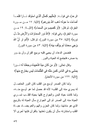 ‫ﺍﻟﺭﻋﺩ(، ﻓﻲ ﻗﻭﻟـﻪ: ‪‬ﻣﺜ ﹸ ‪‬ﻢ ﻛﻤﺜﻞ ﺍﱠﻟﺬِﻱ ﺍﺳﺘﻮﻗﺪ ﻧ‪‬ـﺎﺭ‪‬ﺍ ﻓﻠ ‪‬ـﺎ‬
  ‫ﹶ ﹶﻤ‬         ‫‪  ‬ﹶ ‪‬‬      ‫‪‬ﹶﻠﻬ ‪ ‬ﹶ ‪‬ﹶ ِ‬
‫ﺃ ‪‬ﺎﺀﺕ ‪‬ﺎ ﺣﻮﻟ ‪ ‬ﺫﻫﺐ ﺍﷲ ﺑ‪‬ﻮﺭﻫﻢ‪) ‬ﺍﻵﻴﺔ: ٧١ ﻤـﻥ ﺴـﻭﺭﺓ‬
                     ‫ﹶﺿ َ ‪ ‬ﻣ ‪ ‬ﹶﻪ ﹶ ‪ِ ُ  ‬ﻨ ِ ِ ‪‬‬
‫ﺍﻟﺒﻘﺭﺓ(، ﺜﻡ ﻗﺎل: ‪‬ﺃﻭ ﻛﺼﻴﺐ ﻣﻦ ﺍﻟﺴ ‪‬ﺎﺀ‪) ‬ﺍﻵﻴـﺔ: ٩١ ﻤـﻥ‬
                ‫ﹶ ‪ ‬ﹶ ‪   ٍ ‬ﻤ ِ‬
‫ﺴﻭﺭﺓ ﺍﻟﺒﻘﺭﺓ(، ﻭﻓﻲ ﻗﻭﻟﻪ: ‪‬ﺍﷲ ‪‬ﻮﺭ ﺍﻟﺴﻤ‪‬ﺎﻭ‪‬ﺍﺕ ﻭ‪‬ﺍﻷﺭﺽ ﻣﺜﹶـﻞ‬
‫ِ َ‪  ِ ‬ﹸ‬          ‫ُﻧ ‪ ‬‬
‫‪‬ﻮﺭﻩ‪) ‬ﺍﻵﻴﺔ: ٥٣ ﻤﻥ ﺴﻭﺭﺓ ﺍﻟﻨﻭﺭ(، ﺜﻡ ﻗﺎل: ‪‬ﹶﺃﹶﻟﻢ ‪‬ﺗﺮ ﹶﺃﻥ ﺍﷲ‬
‫‪  ‬ﱠ َ‬                                              ‫ﻧ ِِ‬
     ‫ﻳﺰ ِﻲ ﺳ ‪‬ﺎ‪‬ﺎ ﺛﻢ ‪‬ﺆﻟ ‪ ‬ﺑﻴﻨ ‪) ‬ﺍﻵﻴﺔ: ٣٤ ﻤﻥ ﺴﻭﺭﺓ ﺍﻟﻨﻭﺭ(.‬
                                ‫‪ ‬ﺟ ‪‬ﺤ ﺑ ﹸ ‪ ‬ﻳ ‪‬ﱢﻒ ‪ ‬ﻪ‬
‫ﻓﺘﻀﻤﻥ ﺍﻟﺩﻋﺎﺀ ﺃﻥ ﻴﺤﻴﻲ ﻗﻠﺒﻪ ﺒﺭﺒﻴﻊ ﺍﻟﻘﺭﺁﻥ ﻭﺃﻥ ﻴﻨـﻭﺭ‬
                             ‫ﺒﻪ ﺼﺩﺭﻩ ﻓﺘﺠﺘﻤﻊ ﻟﻪ ﺍﻟﺤﻴﺎﺓ ﻭﺍﻟﻨﻭﺭ.‬

‫ﻭﻗﺎل ﺘﻌﺎﻟﻰ: ‪‬ﹶﺃﻭ ﻣ‪‬ﻦ ﻛﹶﺎﻥ ﻣﻴﺘ‪‬ﺎ ﻓﺄﺣﻴﻴﻨ‪‬ﺎﻩ ﻭﺟﻌﻠﻨ‪‬ﺎ ﹶﻟ ‪ ‬ـﻮﺭ‪‬ﺍ‬
     ‫ﹶ ‪  ‬ﹶ ﹶ ‪      ‬ﹾ ﻪ ﻧ‬            ‫‪‬‬
‫‪‬ﻳﻤﺸِﻲ ِﺑﻪ ﻓِﻲ ﺍﻟ‪‬ﺎﺱ ﻛﻤ‪‬ﻦ ﻣﺜ ﹸ ‪ ‬ﻓِﻲ ﺍﻟﻈﻠﻤ‪‬ﺎﺕ ﹶﻟﻴﺲ ِﺑﺨ‪‬ﺎﺭﺝ ﻣﻨﻬ‪‬ﺎ‪‬‬
    ‫ﱡﹸ ِ ‪ ٍ ِ  ‬‬              ‫ﻨ ِ ﹶ ‪‬ﹶﻠﻪ‬            ‫ِ‬      ‫‪‬‬
                                ‫)ﺍﻵﻴﺔ: ٢٢١ ﻤﻥ ﺴﻭﺭﺓ ﺍﻷﻨﻌﺎﻡ(.‬

‫ﻭﻟﻤﺎ ﻜﺎﻥ ﺍﻟﺼﺩﺭ ﺃﻭﺴﻊ ﻤﻥ ﺍﻟﻘﻠﺏ ﻜﺎﻥ ﺍﻟﻨﻭﺭ ﺍﻟﺤﺎﺼـل‬
‫ﻟﻪ ﻴﺴﺭﻱ ﻤﻨﻪ ﺇﻟﻰ ﺍﻟﻘﻠﺏ؛ ﻷﻨﻪ ﻗﺩ ﺤﺼل ﻟﻤﺎ ﻫﻭ ﺃﻭﺴﻊ ﻤﻨـﻪ،‬
‫ﻭﻟﻤﺎ ﻜﺎﻨﺕ ﺤﻴﺎﺓ ﺍﻟﺒﺩﻥ ﻭﺍﻟﺠﻭﺍﺭﺡ ﻜﻠﻬﺎ ﺒﺤﻴﺎﺓ ﺍﻟﻘﻠـﺏ ﺘﺴـﺭﻱ‬
‫ﺍﻟﺤﻴﺎﺓ ﻤﻨﻪ ﺇﻟﻰ ﺍﻟﺼﺩﺭ ﺜﻡ ﺇﻟﻰ ﺍﻟﺠﻭﺍﺭﺡ ﺴﺄل ﺍﻟﺤﻴﺎﺓ ﻟﻪ ﺒﺎﻟﺭﺒﻴﻊ‬
‫ﺍﻟﺫﻱ ﻫﻭ ﻤﺎﺩﺘﻬﺎ، ﻭﻟﻤﺎ ﻜﺎﻥ ﺍﻟﺤﺯﻥ ﻭﺍﻟﻬﻡ ﻭﺍﻟﻐﻡ ﻴﻀـﺎﺩ ﺤﻴـﺎﺓ‬
‫ﺍﻟﻘﻠﺏ ﻭﺍﺴﺘﻨﺎﺭﺘﻪ ﺴﺄل ﺃﻥ ﻴﻜﻭﻥ ﺫﻫﺎﺒﻬﺎ ﺒﺎﻟﻘﺭﺁﻥ ﻓﺈﻨﻬﺎ ﺃﺤﺭﻯ ﺃﻻ‬


‫٩٥‬
 