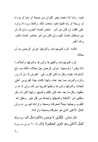 ‫ﺘﻌﻭﺩ. ﻭﺃﻤﺎ ﺇﺫﺍ ﺫﻫﺒﺕ ﺒﻐﻴﺭ ﺍﻟﻘﺭﺁﻥ ﻤﻥ ﺼﺤﺔ ﺃﻭ ﺩﻨﻴﺎ ﺃﻭ ﺠـﺎﻩ‬
‫ﺃﻭ ﺯﻭﺠﺔ ﺃﻭ ﻭﻟﺩ ﻓﺈﻨﻬﺎ ﺘﻌﻭﺩ ﺒﺫﻫﺎﺏ ﺫﻟﻙ. ﻭﺍﻟﻤﻜـﺭﻭﻩ ﺍﻟـﻭﺍﺭﺩ‬
‫ﻋﻠﻰ ﺍﻟﻘﻠﺏ ﺇﻥ ﻜﺎﻥ ﻤﻥ ﺃﻤﺭ ﻤﺎﺽ ﺃﺤﺩﺙ ﺍﻟﺤﺯﻥ، ﻭﺇﻥ ﻜـﺎﻥ‬
‫ﻤﻥ ﻤﺴﺘﻘﺒل ﺃﺤﺩﺙ ﺍﻟﻬﻡ، ﻭﺇﻥ ﻜﺎﻥ ﻤﻥ ﺃﻤﺭ ﺤﺎﻀﺭ ﺃﺤﺩﺙ ﺍﻟﻐﻡ،‬
                                                 ‫ﻭﺍﷲ ﺃﻋﻠﻡ.‬

‫ﻓﺎﺌﺩﺓ: ﺃﻨﺯﻩ ﺍﻟﻤﻭﺠﻭﺩﺍﺕ ﻭﺃﺸﺭﻓﻬﺎ ﻋﺭﺵ ﺍﻟﺭﺤﻤﻥ ﺠـل‬
                                                        ‫ﺠﻼﻟﻪ‬

‫ﺃﻨﺯﻩ ﺍﻟﻤﻭﺠﻭﺩﺍﺕ ﻭﺃﻅﻬﺭﻫﺎ ﻭﺃﻨﻭﺭﻫﺎ ﻭﺃﺸﺭﻓﻬﺎ ﻭﺃﻋﻼﻫـﺎ‬
‫ﺫﺍﺘﺎ ﻭﻗﺩﺭﺍ ﻭﺃﻭﺴﻌﻬﺎ: ﻋﺭﺵ ﺍﻟﺭﺤﻤﻥ ﺠل ﺠﻼﻟﻪ، ﻟﺫﻟﻙ ﺼـﻠﺢ‬
                                       ‫ﹰ‬     ‫ﹰ‬
‫ﻻﺴﺘﻭﺍﺌﻪ ﻋﻠﻴﻪ، ﻭﻜل ﻤﺎ ﻜﺎﻥ ﺃﻗﺭﺏ ﺇﻟﻰ ﺍﻟﻌﺭﺵ ﻜـﺎﻥ ﺃﻨـﻭﺭ‬
‫ﻭﺃﻨﺯﻩ ﻭﺃﺸﺭﻑ ﻤﻤﺎ ﺒﻌﺩ ﻋﻨﻪ، ﻭﻟﻬﺫﺍ ﻜﺎﻨﺕ ﺠﻨﺔ ﺍﻟﻔﺭﺩﻭﺱ ﺃﻋﻠﻰ‬
‫ﺍﻟﺠﻨﺎﺕ ﻭﺃﺸﺭﻓﻬﺎ ﻭﺃﻨﻭﺭﻫﺎ ﻭﺃﺠﻠﻬﺎ ﻟﻘﺭﺒﻬﺎ ﻤﻥ ﺍﻟﻌـﺭﺵ ﺇﺫ ﻫـﻭ‬
‫ﺴﻘﻔﻬﺎ، ﻭﻜل ﻤﺎ ﺒﻌﺩ ﻋﻨﻪ ﻜﺎﻥ ﺃﻅﻠﻡ ﻭﺃﻀﻴﻕ، ﻭﻟﻬﺫﺍ ﻜﺎﻥ ﺃﺴـﻔل‬
 ‫ﺴﺎﻓﻠﻴﻥ ﺸﺭ ﺍﻷﻤﻜﻨﺔ ﻭﺃﻀﻴﻘﻬﺎ ﻭﺃﺒﻌﺩﻫﺎ ﻤﻥ ﻜل ﺨﻴﺭ. ﻭﺨﻠﻕ ﺍﷲ‬
‫ﺍﻟﻘﻠﻭﺏ ﻭﺠﻌﻠﻬﺎ ﻤﺤﻼ ﻟﻤﻌﺭﻓﺘﻪ ﻭﻤﺤﺒﺘﻪ ﻭﺇﺭﺍﺩﺘﻪ ﻓﻬـﻲ ﻋـﺭﺵ‬
                                 ‫‪‬‬
             ‫ﺍﻟﻤﺜل ﺍﻷﻋﻠﻰ ﺍﻟﺫﻱ ﻫﻭ ﻤﻌﺭﻓﺘﻪ ﻭﻤﺤﺒﺘﻪ ﻭﺇﺭﺍﺩﺘﻪ.‬

‫ﻗﺎل ﺘﻌﺎﻟﻰ: ‪ِ‬ﻟﻠﺬِﻳﻦ ﻻ ‪‬ﻳﺆﻣ‪‬ﻮﻥ ﺑِﺎﻵﺧﺮﺓ ﻣﺜ ﹸ ﺍﻟ ‪‬ـﻮﺀ ﻭﷲ‬
‫ﱠ ‪ ‬ﹶ ‪ِ ‬ﻨ ﹶ َ ِ ‪ ِ ‬ﹶﻞ ﺴ ‪ِ  ِ ‬‬
‫ﺍﻟﻤﺜ ﹸ ﺍﻷﻋ ﹶﻰ ﻭ ‪‬ﻮ ﺍﻟﻌ ِﻳﺰ ﺍﻟﺤ ِﻴﻢ‪) ‬ﺍﻵﻴـﺔ:٠٦ ﻤـﻥ ﺴـﻭﺭﺓ‬
                     ‫ﹾ ‪‬ﹶﻞ ‪‬ﻠ ‪‬ﻫ ‪ ‬ﹾ ‪‬ﺰ ‪ ‬ﹾ ‪‬ﻜ ‪‬‬
‫٠٦‬
 