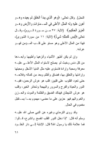 ‫ﺍﻟﻨﺤل(. ﻭﻗﺎل ﺘﻌﺎﻟﻰ: ‪‬ﻭ ‪‬ﻮ ﺍﱠﻟﺬِﻱ ‪‬ﻳﺒﺪﹸ ﺍﹾﻟﺨﻠﻖ ﹸﺛﻢ ‪‬ﻳﻌِﻴﺪﻩ ﻭ ‪‬ـﻮ‬
‫‪ ‬ﺃ ‪ ‬ﹾ ‪    ‬ﻫ ‪‬‬                 ‫‪‬ﻫ ‪‬‬
‫ﹶﺃﻫﻮ ﹸ ﻋﻠﻴﻪ ﻭﹶﻟ ‪ ‬ﺍﹾﻟﻤﺜ ﹸ ﺍﻷﻋﻠﹶﻰ ﻓِﻲ ﺍﻟ ‪‬ـﻤ‪‬ﺎﻭ‪‬ﺍﺕ ﻭ‪‬ﺍﻷﺭﺽ ﻭ ‪‬ـﻮ‬
‫ِ َ ‪ ِ ‬ﻫ ‪‬‬         ‫ﺴ‬           ‫‪ ‬ﻥ ‪ ‬ﹶ ‪  ِ ‬ﻪ ‪‬ﹶﻞ ‪‬‬
‫ﺍﻟﻌ ِﻳﺰ ﺍﻟﺤ ِﻴﻢ‪) ‬ﺍﻵﻴﺔ: ٧٢ ﻤـﻥ ﺴـﻭﺭﺓ ﺍﻟـﺭﻭﻡ(، ﻭﻗـﺎل‬
                                    ‫ﹾ ‪‬ﺰ ‪ ‬ﹾ ‪‬ﻜ ‪‬‬
‫ﺘﻌﺎﻟﻰ:‪‬ﻟﻴﺲ ﻛﻤﺜﻠﻪ ﺷﻲ ٌ‪) ‬ﺍﻵﻴﺔ: ١١ ﻤﻥ ﺴﻭﺭﺓ ﺍﻟﺸﻭﺭﻯ(،‬
                            ‫ﹶ ‪  ‬ﹶ ِ ﹾ ِ ِ ‪ ‬ﺀ‬
‫ﻓﻬﺫﺍ ﻤﻥ ﺍﻟﻤﺜل ﺍﻷﻋﻠﻰ ﻭﻫﻭ ﻤﺴﺘﻭ ﻋﻠﻰ ﻗﻠـﺏ ﺍﻟﻤـﺅﻤﻥ ﻓﻬـﻭ‬
                                                       ‫ﻋﺭﺸﻪ.‬

‫ﻭﺇﻥ ﻟﻡ ﻴﻜﻥ ﺃﻁﻬﺭ ﺍﻷﺸﻴﺎﺀ ﻭﺃﻨﺯﻫﻬﺎ ﻭﺃﻁﻴﺒﻬﺎ ﻭﺃﺒﻌـﺩﻫﺎ‬
‫ﻤﻥ ﻜل ﺩﻨﺱ ﻭﺨﺒﺙ ﻟﻡ ﻴﺼﻠﺢ ﻻﺴﺘﻭﺍﺀ ﺍﻟﻤﺜل ﺍﻷﻋﻠـﻰ ﻋﻠﻴـﻪ‬
‫ﻤﻌﺭﻓﺔ ﻭﻤﺤﺒﺔ ﻭﺇﺭﺍﺩﺓ ﻓﺎﺴﺘﻭﻯ ﻋﻠﻴﻪ ﻤﺜل ﺍﻟﺩﻨﻴﺎ ﺍﻷﺴﻔل ﻭﻤﺤﺒﺘﻬﺎ‬
‫ﻭﺇﺭﺍﺩﺘﻬﺎ ﻭﺍﻟﺘﻌﻠﻕ ﺒﻬﺎ، ﻓﻀﺎﻕ ﻭﺃﻅﻠﻡ ﻭﺒﻌﺩ ﻤﻥ ﻜﻤﺎﻟﻪ ﻭﻓﻼﺤـﻪ‬
‫ﺤﺘﻰ ﺘﻌﻭﺩ ﺍﻟﻘﻠﻭﺏ ﻋﻠﻰ ﻗﻠﺒﻴﻥ: ﻗﻠﺏ ﻫﻭ ﻋﺭﺵ ﺍﻟﺭﺤﻤﻥ، ﻓﻔﻴـﻪ‬
‫ﺍﻟﻨﻭﺭ ﻭﺍﻟﺤﻴﺎﺓ ﻭﺍﻟﻔﺭﺡ ﻭﺍﻟﺴﺭﻭﺭ ﻭﺍﻟﺒﻬﺠﺔ ﻭﺫﺨﺎﺌﺭ ﺍﻟﺨﻴﺭ، ﻭﻗﻠﺏ‬
‫ﻫﻭ ﻋﺭﺵ ﺍﻟﺸﻴﻁﺎﻥ ﻓﻬﻨﺎﻙ ﺍﻟﻀﻴﻕ ﻭﺍﻟﻅﻠﻤﺔ ﻭﺍﻟﻤﻭﺕ ﻭﺍﻟﺤـﺯﻥ‬
‫ﻭﺍﻟﻐﻡ ﻭﺍﻟﻬﻡ ﻓﻬﻭ ﺤﺯﻴﻥ ﻋﻠﻰ ﻤﺎ ﻤﻀﻰ، ﻤﻬﻤﻭﻡ ﺒﻤـﺎ ﻴﺴـﺘﻘﺒل‬
                                             ‫ﻤﻐﻤﻭﻡ ﻓﻲ ﺍﻟﺤﺎل.‬

‫ﻭﻗﺩ ﺭﻭﻯ ﺍﻟﺘﺭﻤﺫﻱ ﻭﻏﻴﺭﻩ ﻋﻥ ﺍﻟﻨﺒﻲ ﺼﻠﻰ ﺍﷲ ﻋﻠﻴـﻪ‬
‫ﻭﺴﻠﻡ ﺃﻨﻪ ﻗﺎل: "ﺇﺫﺍ ﺩﺨل ﺍﻟﻨﻭﺭ ﺍﻟﻘﻠﺏ ﺍﻨﻔﺴﺢ ﻭﺍﻨﺸﺭﺡ، ﻗـﺎﻟﻭﺍ:‬
‫ﻓﻤﺎ ﻋﻼﻤﺔ ﺫﻟﻙ ﻴﺎ ﺭﺴﻭل ﺍﷲ؟ ﻗﺎل: ﺍﻹﻨﺎﺒﺔ ﺇﻟـﻰ ﺩﺍﺭ ﺍﻟﺨﻠـﻭﺩ‬

‫١٦‬
 