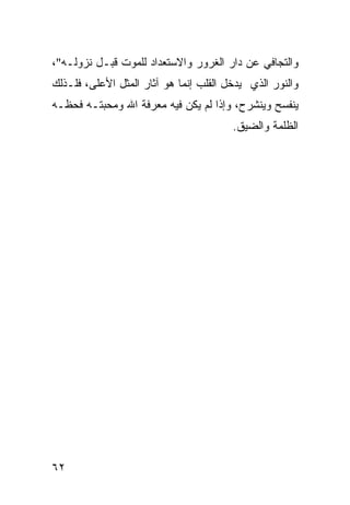 ‫ﻭﺍﻟﺘﺠﺎﻓﻲ ﻋﻥ ﺩﺍﺭ ﺍﻟﻐﺭﻭﺭ ﻭﺍﻻﺴﺘﻌﺩﺍﺩ ﻟﻠﻤﻭﺕ ﻗﺒـل ﻨﺯﻭﻟـﻪ"،‬
‫ﻭﺍﻟﻨﻭﺭ ﺍﻟﺫﻱ ﻴﺩﺨل ﺍﻟﻘﻠﺏ ﺇﻨﻤﺎ ﻫﻭ ﺁﺜﺎﺭ ﺍﻟﻤﺜل ﺍﻷﻋﻠﻰ، ﻓﻠـﺫﻟﻙ‬
‫ﻴﻨﻔﺴﺢ ﻭﻴﻨﺸﺭﺡ، ﻭﺇﺫﺍ ﻟﻡ ﻴﻜﻥ ﻓﻴﻪ ﻤﻌﺭﻓﺔ ﺍﷲ ﻭﻤﺤﺒﺘـﻪ ﻓﺤﻅـﻪ‬
                                        ‫ﺍﻟﻅﻠﻤﺔ ﻭﺍﻟﻀﻴﻕ.‬




‫٢٦‬
 