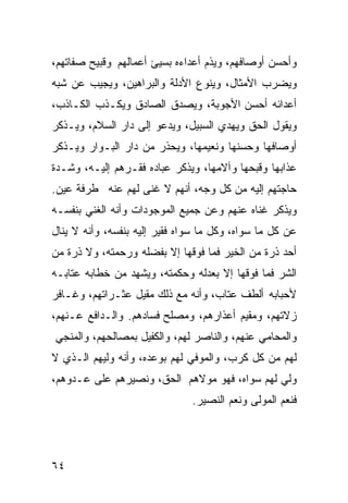 ‫ﻭﺃﺤﺴﻥ ﺃﻭﺼﺎﻓﻬﻡ، ﻭﻴﺫﻡ ﺃﻋﺩﺍﺀﻩ ﺒﺴﻴﺊ ﺃﻋﻤﺎﻟﻬﻡ ﻭﻗﺒﻴﺢ ﺼﻔﺎﺘﻬﻡ،‬
‫ﻭﻴﻀﺭﺏ ﺍﻷﻤﺜﺎل، ﻭﻴﻨﻭﻉ ﺍﻷﺩﻟﺔ ﻭﺍﻟﺒﺭﺍﻫﻴﻥ، ﻭﻴﺠﻴﺏ ﻋﻥ ﺸﺒﻪ‬
‫ﺃﻋﺩﺍﺌﻪ ﺃﺤﺴﻥ ﺍﻷﺠﻭﺒﺔ، ﻭﻴﺼﺩﻕ ﺍﻟﺼﺎﺩﻕ ﻭﻴﻜـﺫﺏ ﺍﻟﻜـﺎﺫﺏ،‬
‫ﻭﻴﻘﻭل ﺍﻟﺤﻕ ﻭﻴﻬﺩﻱ ﺍﻟﺴﺒﻴل، ﻭﻴﺩﻋﻭ ﺇﻟﻰ ﺩﺍﺭ ﺍﻟﺴﻼﻡ، ﻭﻴـﺫﻜﺭ‬
‫ﺃﻭﺼﺎﻓﻬﺎ ﻭﺤﺴﻨﻬﺎ ﻭﻨﻌﻴﻤﻬﺎ، ﻭﻴﺤﺫﺭ ﻤﻥ ﺩﺍﺭ ﺍﻟﺒـﻭﺍﺭ ﻭﻴـﺫﻜﺭ‬
‫ﻋﺫﺍﺒﻬﺎ ﻭﻗﺒﺤﻬﺎ ﻭﺁﻻﻤﻬﺎ، ﻭﻴﺫﻜﺭ ﻋﺒﺎﺩﻩ ﻓﻘـﺭﻫﻡ ﺇﻟﻴـﻪ، ﻭﺸـﺩﺓ‬
‫ﺤﺎﺠﺘﻬﻡ ﺇﻟﻴﻪ ﻤﻥ ﻜل ﻭﺠﻪ، ﺃﻨﻬﻡ ﻻ ﻏﻨﻰ ﻟﻬﻡ ﻋﻨﻪ ﻁﺭﻓﺔ ﻋﻴﻥ.‬
‫ﻭﻴﺫﻜﺭ ﻏﻨﺎﻩ ﻋﻨﻬﻡ ﻭﻋﻥ ﺠﻤﻴﻊ ﺍﻟﻤﻭﺠﻭﺩﺍﺕ ﻭﺃﻨﻪ ﺍﻟﻐﻨﻲ ﺒﻨﻔﺴـﻪ‬
‫ﻋﻥ ﻜل ﻤﺎ ﺴﻭﺍﻩ، ﻭﻜل ﻤﺎ ﺴﻭﺍﻩ ﻓﻘﻴﺭ ﺇﻟﻴﻪ ﺒﻨﻔﺴﻪ، ﻭﺃﻨﻪ ﻻ ﻴﻨﺎل‬
‫ﺃﺤﺩ ﺫﺭﺓ ﻤﻥ ﺍﻟﺨﻴﺭ ﻓﻤﺎ ﻓﻭﻗﻬﺎ ﺇﻻ ﺒﻔﻀﻠﻪ ﻭﺭﺤﻤﺘﻪ، ﻭﻻ ﺫﺭﺓ ﻤﻥ‬
‫ﺍﻟﺸﺭ ﻓﻤﺎ ﻓﻭﻗﻬﺎ ﺇﻻ ﺒﻌﺩﻟﻪ ﻭﺤﻜﻤﺘﻪ، ﻭﻴﺸﻬﺩ ﻤﻥ ﺨﻁﺎﺒﻪ ﻋﺘﺎﺒـﻪ‬
‫ﻷﺤﺒﺎﺒﻪ ﺃﻟﻁﻑ ﻋﺘﺎﺏ، ﻭﺃﻨﻪ ﻤﻊ ﺫﻟﻙ ﻤﻘﻴل ﻋﺜـﺭﺍﺘﻬﻡ، ﻭﻏـﺎﻓﺭ‬
‫ﺯﻻﺘﻬﻡ، ﻭﻤﻘﻴﻡ ﺃﻋﺫﺍﺭﻫﻡ، ﻭﻤﺼﻠﺢ ﻓﺴﺎﺩﻫﻡ. ﻭﺍﻟـﺩﺍﻓﻊ ﻋـﻨﻬﻡ،‬
‫ﻭﺍﻟﻤﺤﺎﻤﻲ ﻋﻨﻬﻡ، ﻭﺍﻟﻨﺎﺼﺭ ﻟﻬﻡ، ﻭﺍﻟﻜﻔﻴل ﺒﻤﺼﺎﻟﺤﻬﻡ، ﻭﺍﻟﻤﻨﺠﻲ‬
‫ﻟﻬﻡ ﻤﻥ ﻜل ﻜﺭﺏ، ﻭﺍﻟﻤﻭﻓﻲ ﻟﻬﻡ ﺒﻭﻋﺩﻩ، ﻭﺃﻨﻪ ﻭﻟﻴﻬﻡ ﺍﻟـﺫﻱ ﻻ‬
‫ﻭﻟﻲ ﻟﻬﻡ ﺴﻭﺍﻩ، ﻓﻬﻭ ﻤﻭﻻﻫﻡ ﺍﻟﺤﻕ، ﻭﻨﺼﻴﺭﻫﻡ ﻋﻠﻰ ﻋـﺩﻭﻫﻡ،‬
                               ‫ﻓﻨﻌﻡ ﺍﻟﻤﻭﻟﻰ ﻭﻨﻌﻡ ﺍﻟﻨﺼﻴﺭ.‬




‫٤٦‬
 