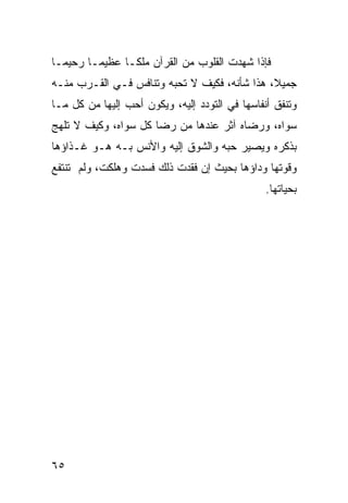 ‫ﻓﺈﺫﺍ ﺸﻬﺩﺕ ﺍﻟﻘﻠﻭﺏ ﻤﻥ ﺍﻟﻘﺭﺁﻥ ﻤﻠﻜـﺎ ﻋﻅﻴﻤـﺎ ﺭﺤﻴﻤـﺎ‬
‫ﹰ‬      ‫ﹰ‬      ‫ﹰ‬
‫ﺠﻤﻴ ﹰ، ﻫﺫﺍ ﺸﺄﻨﻪ، ﻓﻜﻴﻑ ﻻ ﺘﺤﺒﻪ ﻭﺘﻨﺎﻓﺱ ﻓـﻲ ﺍﻟﻘـﺭﺏ ﻤﻨـﻪ‬
                                              ‫ﻼ‬
‫ﻭﺘﻨﻔﻕ ﺃﻨﻔﺎﺴﻬﺎ ﻓﻲ ﺍﻟﺘﻭﺩﺩ ﺇﻟﻴﻪ، ﻭﻴﻜﻭﻥ ﺃﺤﺏ ﺇﻟﻴﻬﺎ ﻤﻥ ﻜل ﻤـﺎ‬
‫ﺴﻭﺍﻩ، ﻭﺭﻀﺎﻩ ﺁﺜﺭ ﻋﻨﺩﻫﺎ ﻤﻥ ﺭﻀﺎ ﻜل ﺴﻭﺍﻩ، ﻭﻜﻴﻑ ﻻ ﺘﻠﻬﺞ‬
‫ﺒﺫﻜﺭﻩ ﻭﻴﺼﻴﺭ ﺤﺒﻪ ﻭﺍﻟﺸﻭﻕ ﺇﻟﻴﻪ ﻭﺍﻷﻨﺱ ﺒـﻪ ﻫـﻭ ﻏـﺫﺍﺅﻫﺎ‬
‫ﻭﻗﻭﺘﻬﺎ ﻭﺩﺍﺅﻫﺎ ﺒﺤﻴﺙ ﺇﻥ ﻓﻘﺩﺕ ﺫﻟﻙ ﻓﺴﺩﺕ ﻭﻫﻠﻜﺕ، ﻭﻟﻡ ﺘﻨﺘﻔﻊ‬
                                                ‫ﺒﺤﻴﺎﺘﻬﺎ.‬




‫٥٦‬
 