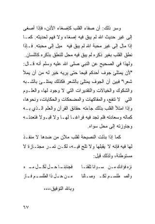 ‫ﻭﺴﺭ ﺫﻟﻙ: ﺃﻥ ﺼﻔﺎﺀ ﺍﻟﻘﻠﺏ ﻜﺈﺼﻐﺎﺀ ﺍﻷﺫﻥ، ﻓﺈﺫﺍ ﺃﺼﻐﻰ‬
‫ﺇﻟﻰ ﻏﻴﺭ ﺤﺩﻴﺙ ﺍﷲ ﻟﻡ ﻴﺒﻕ ﻓﻴﻪ ﺇﺼﻐﺎﺀ ﻭﻻ ﻓﻬﻡ ﻟﺤﺩﻴﺜﻪ. ﻜﻤـﺎ‬
‫ﺇﺫﺍ ﻤﺎل ﺇﻟﻰ ﻏﻴﺭ ﻤﺤﺒﺔ ﺍﷲ ﻟﻡ ﻴﺒﻕ ﻓﻴﻪ ﻤﻴل ﺇﻟﻰ ﻤﺤﺒﺘﻪ. ﻓـﺈﺫﺍ‬
‫ﻨﻁﻕ ﺍﻟﻘﻠﺏ ﺒﻐﻴﺭ ﺫﻜﺭﻩ ﻟﻡ ﻴﺒﻕ ﻓﻴﻪ ﻤﺤل ﻟﻠﻨﻁﻕ ﺒﺫﻜﺭﻩ ﻜﺎﻟﻠﺴﺎﻥ.‬
‫ﻭﻟﻬﺫﺍ ﻓﻲ ﺍﻟﺼﺤﻴﺢ ﻋﻥ ﺍﻟﻨﺒﻲ ﺼﻠﻰ ﺍﷲ ﻋﻠﻴﻪ ﻭﺴﻠﻡ ﺃﻨﻪ ﻗـﺎل:‬
‫"ﻷﻥ ﻴﻤﺘﻠﺊ ﺠﻭﻑ ﺃﺤﺩﻜﻡ ﻗﻴﺤﺎ ﺤﺘﻰ ﻴﺭﻴﻪ ﺨﻴﺭ ﻟﻪ ﻤﻥ ﺃﻥ ﻴﻤﻸ‬
                 ‫‪ ِ ‬‬   ‫ﹰ‬
‫ﺸﻌﺭﺍ" ﻓﺒﻴﻥ ﺃﻥ ﺍﻟﺠﻭﻑ ﻴﻤﺘﻠﺊ ﺒﺎﻟﺸﻌﺭ ﻓﻜﺫﻟﻙ ﻴﻤﺘﻠـﺊ ﺒﺎﻟﺸـﺒﻪ‬
                                                 ‫ﹰ‬
‫ﻭﺍﻟﺸﻜﻭﻙ ﻭﺍﻟﺨﻴﺎﻻﺕ ﻭﺍﻟﺘﻘﺩﻴﺭﺍﺕ ﺍﻟﺘﻲ ﻻ ﻭﺠﻭﺩ ﻟﻬﺎ، ﻭﺍﻟﻌﻠـﻭﻡ‬
‫ﺍﻟﺘﻲ ﻻ ﺘﻨﻔﻊ، ﻭﺍﻟﻤﻔﺎﻜﻬﺎﺕ ﻭﺍﻟﻤﻀﺤﻜﺎﺕ ﻭﺍﻟﺤﻜﺎﻴﺎﺕ، ﻭﻨﺤﻭﻫﺎ،‬
‫ﻭﺇﺫﺍ ﺍﻤﺘﻸ ﺍﻟﻘﻠﺏ ﺒﺫﻟﻙ ﺠﺎﺀﺘﻪ ﺤﻘﺎﺌﻕ ﺍﻟﻘﺭﺁﻥ ﻭﺍﻟﻌﻠﻡ ﺍﻟـﺫﻱ ﺒـﻪ‬
‫ﻜﻤﺎﻟﻪ ﻭﺴﻌﺎﺩﺘﻪ ﻓﻠﻡ ﺘﺠﺩ ﻓﻴﻪ ﻓﺭﺍﻏـﺎ ﻟﻬـﺎ ﻭﻻ ﻗﺒـﻭﻻ ﻓﺘﻌﺩﺘـﻪ‬
        ‫ﹰ‬             ‫ﹰ‬
                                 ‫ﻭﺠﺎﻭﺯﺘﻪ ﺇﻟﻰ ﻤﺤل ﺴﻭﺍﻩ.‬
‫ﻜﻤﺎ ﺇﺫﺍ ﺒﺫﻟﺕ ﺍﻟﻨﺼﻴﺤﺔ ﻟﻘﻠﺏ ﻤﻶﻥ ﻤﻥ ﻀﺩﻫﺎ ﻻ ﻤﻨﻔـﺫ‬
‫ﻟﻬﺎ ﻓﻴﻪ ﻓﺈﻨﻪ ﻻ ﻴﻘﺒﻠﻬﺎ ﻭﻻ ﺘﻠﺞ ﻓﻴـﻪ، ﻟﻜـﻥ ﺘﻤـﺭ ﻤﺠﺘـﺎﺯﺓ ﻻ‬
                                    ‫ﻤﺴﺘﻭﻁﻨﺔ، ﻭﻟﺫﻟﻙ ﻗﻴل:‬
‫ـﺎ ـﻞ ـﻞ ـﱰﻩ‬
  ‫ﻓﺠﻨﺎﺑﻨـ ﺣـ ﻟﻜـ ﻣـ‬           ‫ﻧﺰﻩ ﻓﺆﺍﺩﻙ ﻣـﻦ ﺳـﻮﺍﻧﺎ ﺗﻠﻘﻨـﺎ‬
‫ﻣ ـﻦ ﺣ ـﻞ ﺫﺍ ﺍﻟﻄﻠﺴ ـﻢ ﻓ ـﺎﺯ‬
  ‫ـ ـ‬              ‫ـ ـ‬        ‫ﻭﺍﻟﺼﱪ ﻃﻠﺴـﻢ ﻟﻜـﱰ ﻭﺻـﺎﻟﻨﺎ‬

           ‫ﻭﺒﺎﷲ ﺍﻟﺘﻭﻓﻴﻕ،،،،‬


‫٧٦‬
 