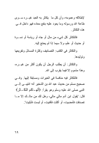 ‫ﻹﻁﻼﻗﻪ ﻭﻋﻤﻭﻤﻪ، ﻭﺃﻥ ﻜل ﻤﺎ ﻴﻜﺎﺜﺭ ﺒﻪ ﺍﻟﻌﺒﺩ ﻏﻴـﺭﻩ ﺴـﻭﻯ‬
‫ﻁﺎﻋﺔ ﺍﷲ ﻭﺭﺴﻭﻟﻪ ﻭﻤﺎ ﻴﻌﻭﺩ ﻋﻠﻴﻪ ﺒﻨﻔﻊ ﻤﻌﺎﺩﻩ ﻓﻬﻭ ﺩﺍﺨل ﻓـﻲ‬
                                              ‫ﻫﺫﻩ ﺍﻟﺘﻜﺎﺜﺭ.‬

‫ﻓﺎﻟﺘﻜﺎﺜﺭ ﻜل ﺸﻲﺀ ﻤﻥ ﻤﺎل ﺃﻭ ﺠﺎﻩ ﺃﻭ ﺭﻴﺎﺴﺔ ﺃﻭ ﻨﺴـﻭﺓ‬
               ‫ﺃﻭ ﺤﺩﻴﺙ ﺃﻭ ﻋﻠﻡ، ﻭﻻ ﺴﻴﻤﺎ ﺇﺫﺍ ﻟﻡ ﻴﺤﺘﺞ ﺇﻟﻴﻪ.‬

‫ﻭﺍﻟﺘﻜﺎﺜﺭ ﻓﻲ ﺍﻟﻜﺘﺏ: ﺍﻟﺘﺼﺎﻨﻴﻑ ﻭﻜﺜﺭﺓ ﺍﻟﻤﺴﺎﺌل ﻭﺘﻔﺭﻴﻌﻬﺎ‬
                                                 ‫ﻭﺘﻭﻟﻴﺩﻫﺎ.‬

‫ﻭﺍﻟﺘﻜﺎﺜﺭ: ﺃﻥ ﻴﻁﻠﺏ ﺍﻟﺭﺠل ﺃﻥ ﻴﻜﻭﻥ ﺃﻜﺜﺭ ﻤﻥ ﻏﻴـﺭﻩ،‬
                        ‫ﻭﻫﺫﺍ ﻤﺫﻤﻭﻡ ﺇﻻ ﻓﻴﻤﺎ ﻴﻘﺭﺏ ﺇﻟﻰ ﺍﷲ.‬

‫ﻓﺎﻟﺘﻜﺎﺜﺭ ﻓﻴﻪ ﻤﻨﺎﻓﺴﺔ ﻓﻲ ﺍﻟﺨﻴﺭﺍﺕ ﻭﻤﺴﺎﺒﻘﺔ ﺇﻟﻴﻬﺎ. ﻭﻓـﻲ‬
‫ﺼﺤﻴﺢ ﻤﺴﻠﻡ ﻤﻥ ﺤﺩﻴﺙ ﻋﺒﺩ ﺍﷲ ﺒﻥ ﺍﻟﺸﺨﻴﺭ ﺃﻨﻪ ﺍﻨﺘﻬـﻰ ﺇﻟـﻰ‬
‫ﺍﻟﻨﺒﻲ ﺼﻠﻰ ﺍﷲ ﻋﻠﻴﻪ ﻭﺴﻠﻡ ﻭﻫﻭ ﻴﻘﺭﺃ: ‪‬ﹶﺃﹾﻟ ‪‬ـﺎ ﹸ ‪ ‬ﺍﻟﺘﻜﹶـﺎﹸﺛﺮ‪‬‬
 ‫‪‬‬      ‫ﻬ ﻛﻢ ‪‬‬
‫ﻗﺎل: "ﻴﻘﻭل ﺍﺒﻥ ﺁﺩﻡ ﻤﺎﻟﻲ ﻤﺎﻟﻲ، ﻭﻫل ﻟﻙ ﻤﻥ ﻤﺎﻟـﻙ ﺇﻻ ﻤـﺎ‬
       ‫ﺘﺼﺩﻗﺕ ﻓﺄﻤﻀﻴﺕ، ﺃﻭ ﺃﻜﻠﺕ ﻓﺄﻓﻨﻴﺕ، ﺃﻭ ﻟﺒﺴﺕ ﻓﺄﺒﻠﻴﺕ".‬




‫٩٦‬
 