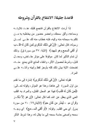 ‫:א‬

‫ﺇﺫﺍ ﺃﺭﺩﺕ ﺍﻻﻨﺘﻔﺎﻉ ﺒﺎﻟﻘﺭﺁﻥ ﻓﺎﺠﻤﻊ ﻗﻠﺒﻙ ﻋﻨـﺩ ﺘﻼﻭﺘـﻪ‬
‫ﻭﺴﻤﺎﻋﻪ، ﻭﺃﻟ ِ ﺴﻤﻌﻙ، ﻭﺍﺤﻀﺭ ﺤﻀﻭﺭ ﻤﻥ ﻴﺨﺎﻁﺒﻪ ﺒﻪ ﻤـﻥ‬
                                  ‫َ ﹾﻕ‬
‫ﺘﻜﻠﻡ ﺒﻪ ﺴﺒﺤﺎﻨﻪ ﻤﻨﻪ ﻭﺇﻟﻴﻪ، ﻓﺈﻨﻪ ﺨﻁﺎﺏ ﻤﻨﻪ ﻟﻙ ﻋﻠـﻰ ﻟﺴـﺎﻥ‬
‫ﺭﺴﻭﻟﻪ، ﻗﺎل ﺘﻌﺎﻟﻰ: ‪ِ‬ﺇﻥ ﻓِﻲ ﺫِﻟﻚ ﹶﻟﺬﻛﺮ‪‬ﻯ ِﻟﻤﻦ ﻛﹶﺎﻥ ﹶﻟ ‪ ‬ﻗﻠﹾـ ‪‬‬
‫‪ ‬ﹶ ﻪﹶ ﺐ‬                ‫ﱠ ﹶ ‪ِ ‬ﹾ‬
‫ﺃﻭ ﺃﻟﻘﻰ ﺍﻟﺴﻤﻊ ﻭ ‪‬ﻮ ﺷ ِﻴ ‪) ‬ﺍﻵﻴﺔ: ٧٣ ﻤﻥ ﺴﻭﺭﺓ ﻕ(. ﻭﺫﻟﻙ‬
                            ‫ﹶ ‪ ‬ﹶ ﹾ ﹶ ‪    ‬ﻫ ‪ ‬ﻬ ﺪ‬
‫ﺃﻥ ﺘﻤﺎﻡ ﺍﻟﺘﺄﺜﻴﺭ ﻟﻤﺎ ﻜﺎﻥ ﻤﻭﻗﻭﻓﺎ ﻋﻠﻰ ﻤﺅﺜﺭ ﻤﻘـﺘﺽ، ﻭﻤﺤـل‬
                      ‫ﹰ‬
‫ﻗﺎﺒل، ﻭﺸﺭﻁ ﻟﺤﺼﻭل ﺍﻷﺜﺭ، ﻭﺍﻨﺘﻔﺎﺀ ﺍﻟﻤﺎﻨﻊ ﺍﻟﺫﻱ ﻴﻤﻨﻊ ﻤﻨـﻪ،‬
‫ﺘﻀﻤﻨﺕ ﺍﻵﻴﺔ ﺒﻴﺎﻥ ﺫﻟﻙ ﻜﻠﻪ ﺒﺄﻭﺠﺯ ﻟﻔﻅ ﻭﺃﺒﻴﻨﻪ ﻭﺃﺩﻟـﻪ ﻋﻠـﻰ‬
                                                      ‫ﺍﻟﻤﺭﺍﺩ.‬

‫ﻓﻘﻭﻟﻪ ﺘﻌﺎﻟﻰ: ‪‬ﺇﻥ ِﻲ ﺫﻟﻚ ﻟﺬﻛ ‪‬ﻯ‪ ‬ﺇﺸﺎﺭﺓ ﺇﻟﻰ ﻤﺎ ﺘﻘﺩﻡ‬
                    ‫ِ ﱠ ﻓ ﹶِ ‪ ‬ﹶ ِ ﹾﺮ‬
‫ﻤﻥ ﺃﻭل ﺍﻟﺴﻭﺭﺓ ﺇﻟﻰ ﻫﺎﻫﻨﺎ، ﻭﻫﺫﺍ ﻫﻭ ﺍﻟﻤﺅﺜﺭ، ﻭﻗﻭﻟﻪ ﺘﻌـﺎﻟﻰ:‬
‫‪‬ﻟﻤﻦ ﹶﺎﻥ ﻟ ‪ ‬ﻗﻠ ‪ ‬ﻓﻬﺫﺍ ﻫﻭ ﺍﻟﻤﺤل ﺍﻟﻘﺎﺒل، ﻭﺍﻟﻤﺭﺍﺩ ﺒﻪ ﺍﻟﻘﻠﺏ‬
                                        ‫ِ ‪  ‬ﻛ ﹶ ﹶﻪ ﹶ ﹾﺐ‬
‫ﺍﻟﺤﻲ ﺍﻟﺫﻱ ﻴﻌﻘل ﻋﻥ ﺍﷲ، ﻜﻤﺎ ﻗﺎل ﺘﻌﺎﻟﻰ: ‪ِ‬ﺇﻥ ‪‬ﻮ ِﺇﻻ ﺫﻛﹾـ ‪‬‬
‫ﹾ ﻫ‪ ‬ﱠ ِ ﺮ‬
‫ﻭﻗﺮ‪‬ﺁ ﹲ ﻣﺒ ‪ ،‬ﻟ‪‬ﻨﺬﺭ ﻣﻦ ﹶﺎﻥ ﺣ‪‬ﺎ‪) ‬ﺍﻵﻴﺘﺎﻥ٩٦: ٠٧ ﻤﻥ ﺴﻭﺭﺓ‬
                        ‫‪ ‬ﹸ ﻥ ‪ِ‬ﲔ ِﻴ ‪    ِ ‬ﻛ ﹶ ‪‬ﻴ‬
‫ﻴﺱ(. ﺃﻱ ﺤﻲ ﺍﻟﻘﻠﺏ. ﻭﻗﻭﻟﻪ: ‪‬ﺃﻭ ﺃﻟ ﹶﻰ ﺍﻟ ‪‬ـﻤﻊ‪ ‬ﺃﻱ ﻭ ‪‬ـﻪ‬
  ‫ﺠ‬       ‫ﹶ ‪ ‬ﹶﹾﻘ ﺴ ‪ ‬‬
‫ﺴﻤﻌﻪ ﻭﺃﺼﻐﻰ ﺤﺎﺴﺔ ﺴﻤﻌﻪ ﺇﻟﻰ ﻤﺎ ﻴﻘﺎل ﻟﻪ، ﻭﻫﺫﺍ ﺸﺭﻁ ﺍﻟﺘﺄﺜﺭ‬

‫٧‬
 
