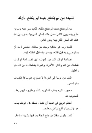 ‫:‬

‫ﻤﻥ ﻟﻡ ﻴﻨﺘﻔﻊ ﺒﻌﻴﻨﻪ ﻟﻡ ﻴﻨﺘﻔﻊ ﺒﺄﺫﻨﻪ، ﻟﻠﻌﺒﺩ ﺴﺘﺭ ﺒﻴﻨﻪ ﻭﺒـﻴﻥ‬
‫ﺍﷲ ﻭﺒﻴﻨﻪ ﻭﺒﻴﻥ ﺍﻟﻨﺎﺱ، ﻓﻤﻥ ﻫﺘﻙ ﺍﻟﺴﺘﺭ ﺍﻟﺫﻱ ﺒﻴﻨـﻪ ﻭﺒـﻴﻥ ﺍﷲ‬
                        ‫ﻫﺘﻙ ﺍﷲ ﺍﻟﺴﺘﺭ ﺍﻟﺫﻱ ﺒﻴﻨﻪ ﻭﺒﻴﻥ ﺍﻟﻨﺎﺱ.‬

‫ﻟﻠﻌﺒﺩ ﺭﺏ ﻫﻭ ﻤﻼﻗﻴﻪ ﻭﺒﻴﺕ ﻫﻭ ﺴﺎﻜﻨﻪ، ﻓﻴﻨﺒﻐﻲ ﻟـﻪ ﺃﻥ‬
         ‫ﻴﺴﺘﺭﻀﻲ ﺭﺒﻪ ﻗﺒل ﻟﻘﺎﺌﻪ، ﻭﻴﻌﻤﺭ ﺒﻴﺘﻪ ﻗﺒل ﺍﻨﺘﻘﺎﻟﻪ ﺇﻟﻴﻪ.‬

‫ﺇﻀﺎﻋﺔ ﺍﻟﻭﻗﺕ ﺃﺸﺩ ﻤﻥ ﺍﻟﻤﻭﺕ؛ ﻷﻥ ﺇﻀـﺎﻋﺔ ﺍﻟﻭﻗـﺕ‬
‫ﺘﻘﻁﻌﻙ ﻋﻥ ﺍﷲ ﻭﺍﻟﺩﺍﺭ ﺍﻵﺨﺭﺓ، ﻭﺍﻟﻤﻭﺕ ﻴﻘﻁﻌﻙ ﻋـﻥ ﺍﻟـﺩﻨﻴﺎ‬
                                                       ‫ﻭﺃﻫﻠﻬﺎ.‬

‫ﺍﻟﺩﻨﻴﺎ ﻤﻥ ﺃﻭﻟﻬﺎ ﺇﻟﻰ ﺁﺨﺭﻫﺎ ﻻ ﺘﺴﺎﻭﻱ ﻏﻡ ﺴﺎﻋﺔ ﻓﻜﻴـﻑ‬
                                                    ‫ﺒﻐﻡ ﺍﻟﻌﻤﺭ.‬

‫ﻤﺤﺒﻭﺏ ﺍﻟﻴﻭﻡ ﻴﻌﻘﺏ ﺍﻟﻤﻜﺭﻭﻩ ﻏﺩﺍ، ﻭﻤﻜﺭﻭﻩ ﺍﻟﻴﻭﻡ ﻴﻌﻘﺏ‬
                                              ‫ﺍﻟﻤﺤﺒﻭﺏ ﻏﺩﺍ.‬

‫ﺃﻋﻅﻡ ﺍﻟﺭﺒﺢ ﻓﻲ ﺍﻟﺩﻨﻴﺎ ﺃﻥ ﺘﺸﻐل ﻨﻔﺴﻙ ﻜل ﺍﻟﻭﻗﺕ ﺒﻤـﺎ‬
                          ‫ﻫﻭ ﺃﻭﻟﻰ ﺒﻬﺎ ﻭﺃﻨﻔﻊ ﻟﻬﺎ ﻓﻲ ﻤﻌﺎﺩﻫﺎ.‬

 ‫ﻜﻴﻑ ﻴﻜﻭﻥ ﻋﺎﻗﻼ ﻤﻥ ﺒﺎﻉ ﺍﻟﺠﻨﺔ ﺒﻤﺎ ﻓﻴﻬﺎ ﺒﺸﻬﻭﺓ ﺴﺎﻋﺔ.‬

‫٠٧‬
 