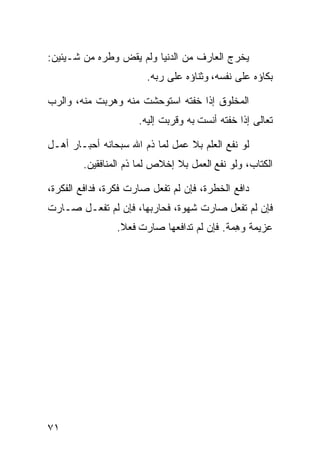 ‫ﻴﺨﺭﺝ ﺍﻟﻌﺎﺭﻑ ﻤﻥ ﺍﻟﺩﻨﻴﺎ ﻭﻟﻡ ﻴﻘﺽ ﻭﻁﺭﻩ ﻤﻥ ﺸـﻴﺌﻴﻥ:‬
                        ‫ﺒﻜﺎﺅﻩ ﻋﻠﻰ ﻨﻔﺴﻪ، ﻭﺜﻨﺎﺅﻩ ﻋﻠﻰ ﺭﺒﻪ.‬

‫ﺍﻟﻤﺨﻠﻭﻕ ﺇﺫﺍ ﺨﻔﺘﻪ ﺍﺴﺘﻭﺤﺸﺕ ﻤﻨﻪ ﻭﻫﺭﺒﺕ ﻤﻨﻪ، ﻭﺍﻟﺭﺏ‬
                      ‫ﺘﻌﺎﻟﻰ ﺇﺫﺍ ﺨﻔﺘﻪ ﺃﻨﺴﺕ ﺒﻪ ﻭﻗﺭﺒﺕ ﺇﻟﻴﻪ.‬

‫ﻟﻭ ﻨﻔﻊ ﺍﻟﻌﻠﻡ ﺒﻼ ﻋﻤل ﻟﻤﺎ ﺫﻡ ﺍﷲ ﺴﺒﺤﺎﻨﻪ ﺃﺤﺒـﺎﺭ ﺃﻫـل‬
        ‫ﺍﻟﻜﺘﺎﺏ، ﻭﻟﻭ ﻨﻔﻊ ﺍﻟﻌﻤل ﺒﻼ ﺇﺨﻼﺹ ﻟﻤﺎ ﺫﻡ ﺍﻟﻤﻨﺎﻓﻘﻴﻥ.‬

‫ﺩﺍﻓﻊ ﺍﻟﺨﻁﺭﺓ، ﻓﺈﻥ ﻟﻡ ﺘﻔﻌل ﺼﺎﺭﺕ ﻓﻜﺭﺓ، ﻓﺩﺍﻓﻊ ﺍﻟﻔﻜﺭﺓ،‬
‫ﻓﺈﻥ ﻟﻡ ﺘﻔﻌل ﺼﺎﺭﺕ ﺸﻬﻭﺓ، ﻓﺤﺎﺭﺒﻬﺎ، ﻓﺈﻥ ﻟﻡ ﺘﻔﻌـل ﺼـﺎﺭﺕ‬
                ‫ﻋﺯﻴﻤﺔ ﻭﻫ ‪‬ﺔ. ﻓﺈﻥ ﻟﻡ ﺘﺩﺍﻓﻌﻬﺎ ﺼﺎﺭﺕ ﻓﻌﻼ.‬
                                           ‫ِﻤ‬




‫١٧‬
 