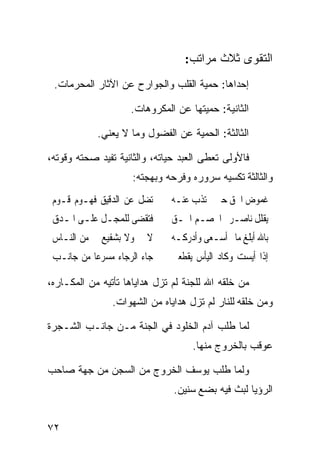 ‫ﺍﻟﺘﻘﻭﻯ ﺜﻼﺙ ﻤﺭﺍﺘﺏ:‬
 ‫ﺇﺤﺩﺍﻫﺎ: ﺤﻤﻴﺔ ﺍﻟﻘﻠﺏ ﻭﺍﻟﺠﻭﺍﺭﺡ ﻋﻥ ﺍﻵﺜﺎﺭ ﺍﻟﻤﺤﺭﻤﺎﺕ.‬

                    ‫ﺍﻟﺜﺎﻨﻴﺔ: ﺤﻤﻴﺘﻬﺎ ﻋﻥ ﺍﻟﻤﻜﺭﻭﻫﺎﺕ.‬

            ‫ﺍﻟﺜﺎﻟﺜﺔ: ﺍﻟﺤﻤﻴﺔ ﻋﻥ ﺍﻟﻔﻀﻭل ﻭﻤﺎ ﻻ ﻴﻌﻨﻲ.‬

‫ﻓﺎﻷﻭﻟﻰ ﺘﻌﻁﻰ ﺍﻟﻌﺒﺩ ﺤﻴﺎﺘﻪ، ﻭﺍﻟﺜﺎﻨﻴﺔ ﺘﻔﻴﺩ ﺼﺤﺘﻪ ﻭﻗﻭﺘﻪ،‬
                     ‫ﻭﺍﻟﺜﺎﻟﺜﺔ ﺘﻜﺴﻴﻪ ﺴﺭﻭﺭﻩ ﻭﻓﺭﺤﻪ ﻭﺒﻬﺠﺘﻪ:‬
 ‫ﺗﻀﻞ ﻋﻦ ﺍﻟﺪﻗﻴﻖ ﻓﻬـﻮﻡ ﻗـﻮﻡ‬     ‫ﻏﻤﻮﺽ ﺍﳊﻖ ﺣﲔ ﺗﺬﺏ ﻋﻨـﻪ‬
 ‫ﻓﺘﻘﻀﻰ ﻟﻠﻤﺠـﻞ ﻋﻠـﻰ ﺍﳌـﺪﻕ‬      ‫ﻳﻘﻠﻞ ﻧﺎﺻـﺮ ﺍﳋﺼـﻢ ﺍﶈـﻖ‬
 ‫ﻻ ﰊ ﻭﻻ ﺑﺸﻔﻴﻊ ﱄ ﻣﻦ ﺍﻟﻨـﺎﺱ‬     ‫ﺑﺎﷲ ﺃﺑﻠﻎ ﻣﺎ ﺃﺳـﻌﻰ ﻭﺃﺩﺭﻛـﻪ‬
 ‫ﺟﺎﺀ ﺍﻟﺮﺟﺎﺀ ﻣﺴﺮﻋﺎ ﻣﻦ ﺟﺎﻧـﺐ‬
          ‫ﹰ‬                   ‫ﺇﺫﺍ ﺃﻳﺴﺖ ﻭﻛﺎﺩ ﺍﻟﻴﺄﺱ ﻳﻘﻄﻌﲏ‬

‫ﻤﻥ ﺨﻠﻘﻪ ﺍﷲ ﻟﻠﺠﻨﺔ ﻟﻡ ﺘﺯل ﻫﺩﺍﻴﺎﻫﺎ ﺘﺄﺘﻴﻪ ﻤﻥ ﺍﻟﻤﻜـﺎﺭﻩ،‬
                ‫ﻭﻤﻥ ﺨﻠﻘﻪ ﻟﻠﻨﺎﺭ ﻟﻡ ﺘﺯل ﻫﺩﺍﻴﺎﻩ ﻤﻥ ﺍﻟﺸﻬﻭﺍﺕ.‬

‫ﻟﻤﺎ ﻁﻠﺏ ﺁﺩﻡ ﺍﻟﺨﻠﻭﺩ ﻓﻲ ﺍﻟﺠﻨﺔ ﻤـﻥ ﺠﺎﻨـﺏ ﺍﻟﺸـﺠﺭﺓ‬
                                    ‫ﻋﻭﻗﺏ ﺒﺎﻟﺨﺭﻭﺝ ﻤﻨﻬﺎ.‬

‫ﻭﻟﻤﺎ ﻁﻠﺏ ﻴﻭﺴﻑ ﺍﻟﺨﺭﻭﺝ ﻤﻥ ﺍﻟﺴﺠﻥ ﻤﻥ ﺠﻬﺔ ﺼﺎﺤﺏ‬
                               ‫ﺍﻟﺭﺅﻴﺎ ﻟﺒﺙ ﻓﻴﻪ ﺒﻀﻊ ﺴﻨﻴﻥ.‬


‫٢٧‬
 