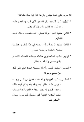 ‫ﺇﺫﺍ ﺠﺭﻯ ﻋﻠﻰ ﺍﻟﻌﺒﺩ ﻤﻘﺩﻭﺭ ﻴﻜﺭﻫﻪ ﻓﻠﻪ ﻓﻴﻪ ﺴﺘﺔ ﻤﺸﺎﻫﺩ:‬

‫* ﺍﻷﻭل: ﻤﺸﻬﺩ ﺍﻟﺘﻭﺤﻴﺩ ﻭﺃﻥ ﺍﷲ ﻫﻭ ﺍﻟﺫﻱ ﻗﺩﺭﻩ ﻭﺸﺎﺀﻩ ﻭﺨﻠﻘﻪ،‬
             ‫ﻭﻤﺎ ﺸﺎﺀ ﺍﷲ ﻜﺎﻥ ﻭﻤﺎ ﻟﻡ ﻴﺸﺄ ﻟﻡ ﻴﻜﻥ.‬

‫* ﺍﻟﺜﺎﻨﻲ: ﻤﺸﻬﺩ ﺍﻟﻌﺩل، ﻭﺃﻨﻪ ﻤﺎﺽ ﻓﻴﻪ ﺤﻜﻤـﻪ ﻋـﺩل ﻓﻴـﻪ‬
                                       ‫ﻗﻀﺎﺅﻩ.‬

‫* ﺍﻟﺜﺎﻟﺙ: ﻤﺸﻬﺩ ﺍﻟﺭﺤﻤﺔ ﻭﺃﻥ ﺭﺤﻤﺘﻪ ﻓﻲ ﻫﺫﺍ ﺍﻟﻤﻘﺩﻭﺭ ﻏﺎﻟﺒـﺔ‬
                 ‫ﻟﻐﻀﺒﻪ ﻭﺍﻨﺘﻘﺎﻤﻪ ﻭﺭﺤﻤﺘﻪ ﺤﺸﻭﻩ.‬

‫* ﺍﻟﺭﺍﺒﻊ: ﻤﺸﻬﺩ ﺍﻟﺤﻜﻤﺔ ﻭﺃﻥ ﺤﻜﻤﺘﻪ ﺴﺒﺤﺎﻨﻪ ﺍﻗﺘﻀﺕ ﺫﻟﻙ، ﻟﻡ‬
                   ‫ﻴﻘﺩﺭﻩ ﺴﺩﻯ ﻭﻻ ﻗﻀﺎﻩ ﻋﺒﺜﺎ.‬
                    ‫ﹰ‬

‫* ﺍﻟﺨﺎﻤﺱ: ﻤﺸﻬﺩ ﺍﻟﺤﻤﺩ ﻭﺃﻥ ﻟﻪ ﺴﺒﺤﺎﻨﻪ ﺍﻟﺤﻤﺩ ﺍﻟﺘﺎﻡ ﻋﻠﻰ ﺫﻟﻙ‬
                           ‫ﻤﻥ ﺠﻤﻴﻊ ﻭﺠﻭﻫﻪ.‬

‫* ﺍﻟﺴﺎﺩﺱ: ﻤﺸﻬﺩ ﺍﻟﻌﺒﻭﺩﻴﺔ ﻭﺃﻨﻪ ﻋﺒﺩ ﻤﺤﺽ ﻤﻥ ﻜـل ﻭﺠـﻪ‬
‫ﺘﺠﺭﻱ ﻋﻠﻴﻪ ﺃﺤﻜﺎﻡ ﺴﻴﺩﻩ ﻭﺃﻗﻀﻴﺘﻪ ﺒﺤﻜﻡ ﻜﻭﻨﻪ ﻤﻠﻜﻪ‬
‫ﻭﻋﺒﺩﻩ، ﻓﻴﺼﺭﻓﻪ ﺘﺤﺕ ﺃﺤﻜﺎﻤﻪ ﺍﻟﻘﺩﺭﻴﺔ ﻜﻤﺎ ﻴﺼﺭﻓﻪ‬
‫ﺘﺤﺕ ﺃﺤﻜﺎﻤﻪ ﺍﻟﺩﻴﻨﻴﺔ ﻓﻬﻭ ﻤﺤـل ﻟﺠﺭﻴـﺎﻥ ﻫـﺫﻩ‬
                               ‫ﺍﻷﺤﻜﺎﻡ ﻋﻠﻴﻪ.‬



‫٣٧‬
 