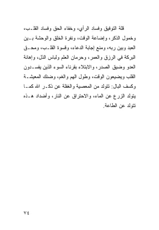 ‫ﻗﻠﺔ ﺍﻟﺘﻭﻓﻴﻕ ﻭﻓﺴﺎﺩ ﺍﻟﺭﺃﻱ، ﻭﺨﻔﺎﺀ ﺍﻟﺤﻕ ﻭﻓﺴﺎﺩ ﺍﻟﻘﻠـﺏ،‬
‫ﻭﺨﻤﻭل ﺍﻟﺫﻜﺭ، ﻭﺇﻀﺎﻋﺔ ﺍﻟﻭﻗﺕ، ﻭﻨﻔﺭﺓ ﺍﻟﺨﻠﻕ ﻭﺍﻟﻭﺤﺸﺔ ﺒـﻴﻥ‬
‫ﺍﻟﻌﺒﺩ ﻭﺒﻴﻥ ﺭﺒﻪ، ﻭﻤﻨﻊ ﺇﺠﺎﺒﺔ ﺍﻟﺩﻋﺎﺀ، ﻭﻗﺴﻭﺓ ﺍﻟﻘﻠـﺏ، ﻭﻤﺤـﻕ‬
‫ﺍﻟﺒﺭﻜﺔ ﻓﻲ ﺍﻟﺭﺯﻕ ﻭﺍﻟﻌﻤﺭ، ﻭﺤﺭﻤﺎﻥ ﺍﻟﻌﻠﻡ ﻭﻟﺒﺎﺱ ﺍﻟﺫل، ﻭﺇﻫﺎﻨﺔ‬
‫ﺍﻟﻌﺩﻭ ﻭﻀﻴﻕ ﺍﻟﺼﺩﺭ، ﻭﺍﻻﺒﺘﻼﺀ ﺒﻘﺭﻨﺎﺀ ﺍﻟﺴﻭﺀ ﺍﻟﺫﻴﻥ ﻴﻔﺴـﺩﻭﻥ‬
‫ﺍﻟﻘﻠﺏ ﻭﻴﻀﻴﻌﻭﻥ ﺍﻟﻭﻗﺕ، ﻭﻁﻭل ﺍﻟﻬﻡ ﻭﺍﻟﻐﻡ، ﻭﻀﻨﻙ ﺍﻟﻤﻌﻴﺸـﺔ‬
‫ﻭﻜﺴﻑ ﺍﻟﺒﺎل: ﺘﺘﻭﻟﺩ ﻤﻥ ﺍﻟﻤﻌﺼﻴﺔ ﻭﺍﻟﻐﻔﻠﺔ ﻋﻥ ﺫﻜـﺭ ﺍﷲ ﻜﻤـﺎ‬
‫ﻴﺘﻭﻟﺩ ﺍﻟﺯﺭﻉ ﻋﻥ ﺍﻟﻤﺎﺀ، ﻭﺍﻻﺤﺘﺭﺍﻕ ﻋﻥ ﺍﻟﻨﺎﺭ، ﻭﺃﻀﺩﺍﺩ ﻫـﺫﻩ‬
                                       ‫ﺘﺘﻭﻟﺩ ﻋﻥ ﺍﻟﻁﺎﻋﺔ.‬




‫٤٧‬
 