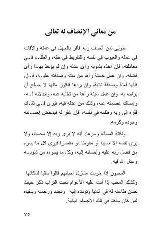 ‫א‬

‫ﻁﻭﺒﻰ ﻟﻤﻥ ﺃﻨﺼﻑ ﺭﺒﻪ ﻓﺄﻗﺭ ﺒﺎﻟﺠﻬل ﻓﻲ ﻋﻤﻠﻪ ﻭﺍﻵﻓﺎﺕ‬
‫ﻓﻲ ﻋﻤﻠﻪ ﻭﺍﻟﻌﻴﻭﺏ ﻓﻲ ﻨﻔﺴﻪ ﻭﺍﻟﺘﻔﺭﻴﻁ ﻓﻲ ﺤﻘﻪ، ﻭﺍﻟﻅﻠـﻡ ﻓـﻲ‬
‫ﻤﻌﺎﻤﻠﺘﻪ، ﻓﺈﻥ ﺁﺨﺫﻩ ﺒﺫﻨﻭﺒﻪ ﺭﺃﻯ ﻋﺩﻟﻪ ﻭﺇﻥ ﻟﻡ ﻴﺅﺨﺫ ﺒﻬـﺎ ﺭﺃﻯ‬
‫ﻓﻀﻠﻪ، ﻭﺇﻥ ﻋﻤل ﺤﺴﻨﺔ ﺭﺁﻫﺎ ﻤﻥ ﻤﻨﺘﻪ ﻭﺼﺩﻗﺘﻪ ﻋﻠﻴـﻪ، ﻓـﺈﻥ‬
‫ﻗﺒﻠﻬﺎ ﻓﻤﻨﺔ ﻭﺼﺩﻗﺔ ﺜﺎﻨﻴﺔ، ﻭﺇﻥ ﺭﺩﻫﺎ ﻓﻠﻜﻭﻥ ﻤﺜﻠﻬﺎ ﻻ ﻴﺼﻠﺢ ﺃﻥ‬
‫ﻴﻭﺍﺠﻪ ﺒﻪ، ﻭﺇﻥ ﻋﻤل ﺴﻴﺌﺔ ﺭﺁﻫﺎ ﻤﻥ ﺘﺨﻠﻴﻪ ﻋﻨﻪ، ﻭﺨﺫﻻﻨﻪ ﻟـﻪ،‬
‫ﻭﺇﻤﺴﺎﻙ ﻋﺼﻤﺘﻪ ﻋﻨﻪ، ﻭﺫﻟﻙ ﻤﻥ ﻋﺩﻟﻪ ﻓﻴﻪ، ﻓﻴﺭﻯ ﻓـﻲ ﺫﻟـﻙ‬
‫ﻓﻘﺭﻩ ﺇﻟﻰ ﺭﺒﻪ ﻭﻅﻠﻤﻪ ﻓﻲ ﻨﻔﺴﻪ، ﻓﺈﻥ ﻏﻔﺭ ﻟﻪ ﻓﺒﻤﺤﺽ ﺇﺤﺴـﺎﻨﻪ‬
                                          ‫ﻭﺠﻭﺩﻩ ﻭﻜﺭﻤﻪ.‬

‫ﻭﻨﻜﺘﺔ ﺍﻟﻤﺴﺄﻟﺔ ﻭﺴﺭﻫﺎ: ﺃﻨﻪ ﻻ ﻴﺭﻯ ﺭﺒﻪ ﺇﻻ ﻤﺤﺴﻨﹰ، ﻭﻻ‬
    ‫ﺎ‬
‫ﻴﺭﻯ ﻨﻔﺴﻪ ﺇﻻ ﻤﺴﻴﺌﺎ ﺃﻭ ﻤﻔﺭﻁﺎ ﺃﻭ ﻤﻘﺼﺭﺍ ﻓﻴﺭﻯ ﻜل ﻤﺎ ﻴﺴﺭﻩ‬
                ‫ﹰ‬        ‫ﹰ‬        ‫ﹰ‬
‫ﻤﻥ ﻓﻀل ﺭﺒﻪ ﻋﻠﻴﻪ ﻭﺇﺤﺴﺎﻨﻪ ﺇﻟﻴﻪ، ﻭﻜل ﻤﺎ ﻴﺴﻭﺀﻩ ﻤﻥ ﺫﻨﻭﺒـﻪ‬
                                          ‫ﻭﻋﺩل ﺍﷲ ﻓﻴﻪ.‬

‫ﺍﻟﻤﺤﺒﻭﻥ ﺇﺫﺍ ﺨﺭﺒﺕ ﻤﻨﺎﺯل ﺃﺤﺒﺎﺌﻬﻡ ﻗﺎﻟﻭﺍ ﺴﻘﻴﺎ ﻟﺴﻜﺎﻨﻬﺎ.‬
         ‫ﹰ‬
‫ﻭﻜﺫﻟﻙ ﺍﻟﻤﺤﺏ ﺇﺫﺍ ﺃﺘﺕ ﻋﻠﻴﻪ ﺍﻷﻋﻭﺍﻡ ﺘﺤﺕ ﺍﻟﺘﺭﺍﺏ ﺫﻜﺭ ﺤﻴﻨﺌﺫ‬
‫ﺤﺴﻥ ﻁﺎﻋﺘﻪ ﻟﻪ ﻓﻲ ﺍﻟﺩﻨﻴﺎ ﻭﺘﻭﺩﺩﻩ ﺇﻟﻴﻪ ﻭﺘﺠﺩﺩ ﻭﺭﺤﻤﺘﻪ ﻭﺴﻘﻴﺎﻩ‬
                    ‫ﻟﻤﻥ ﻜﺎﻥ ﺴﺎﻜﻨﺎ ﻓﻲ ﺘﻠﻙ ﺍﻷﺠﺴﺎﻡ ﺍﻟﺒﺎﻟﻴﺔ.‬
                                           ‫ﹰ‬

‫٥٧‬
 