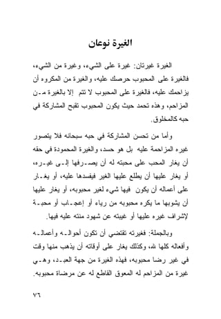 ‫א‬

‫ﺍﻟﻐﻴﺭﺓ ﻏﻴﺭﺘﺎﻥ: ﻏﻴﺭﺓ ﻋﻠﻰ ﺍﻟﺸﻲﺀ، ﻭﻏﻴﺭﺓ ﻤﻥ ﺍﻟﺸﻲﺀ،‬
‫ﻓﺎﻟﻐﻴﺭﺓ ﻋﻠﻰ ﺍﻟﻤﺤﺒﻭﺏ ﺤﺭﺼﻙ ﻋﻠﻴﻪ، ﻭﺍﻟﻐﻴﺭﺓ ﻤﻥ ﺍﻟﻤﻜﺭﻭﻩ ﺃﻥ‬
‫ﻴﺯﺍﺤﻤﻙ ﻋﻠﻴﻪ، ﻓﺎﻟﻐﻴﺭﺓ ﻋﻠﻰ ﺍﻟﻤﺤﺒﻭﺏ ﻻ ﺘﺘﻡ ﺇﻻ ﺒﺎﻟﻐﻴﺭﺓ ﻤـﻥ‬
‫ﺍﻟﻤﺯﺍﺤﻡ، ﻭﻫﺫﻩ ﺘﺤﻤﺩ ﺤﻴﺙ ﻴﻜﻭﻥ ﺍﻟﻤﺤﺒﻭﺏ ﺘﻘﺒﺢ ﺍﻟﻤﺸﺎﺭﻜﺔ ﻓﻲ‬
                                          ‫ﺤﺒﻪ ﻜﺎﻟﻤﺨﻠﻭﻕ.‬

‫ﻭﺃﻤﺎ ﻤﻥ ﺘﺤﺴﻥ ﺍﻟﻤﺸﺎﺭﻜﺔ ﻓﻲ ﺤﺒﻪ ﺴﺒﺤﺎﻨﻪ ﻓﻼ ﻴﺘﺼﻭﺭ‬
‫ﻏﻴﺭﻩ ﺍﻟﻤﺯﺍﺤﻤﺔ ﻋﻠﻴﻪ ﺒل ﻫﻭ ﺤﺴﺩ، ﻭﺍﻟﻐﻴﺭﺓ ﺍﻟﻤﺤﻤﻭﺩﺓ ﻓﻲ ﺤﻘﻪ‬
‫ﺃﻥ ﻴﻐﺎﺭ ﺍﻟﻤﺤﺏ ﻋﻠﻰ ﻤﺤﺒﺘﻪ ﻟﻪ ﺃﻥ ﻴﺼـﺭﻓﻬﺎ ﺇﻟـﻰ ﻏﻴـﺭﻩ،‬
‫ﺃﻭ ﻴﻐﺎﺭ ﻋﻠﻴﻬﺎ ﺃﻥ ﻴﻁﻠﻊ ﻋﻠﻴﻬﺎ ﺍﻟﻐﻴﺭ ﻓﻴﻔﺴﺩﻫﺎ ﻋﻠﻴﻪ، ﺃﻭ ﻴﻐـﺎﺭ‬
‫ﻋﻠﻰ ﺃﻋﻤﺎﻟﻪ ﺃﻥ ﻴﻜﻭﻥ ﻓﻴﻬﺎ ﺸﻲﺀ ﻟﻐﻴﺭ ﻤﺤﺒﻭﺒﻪ، ﺃﻭ ﻴﻐﺎﺭ ﻋﻠﻴﻬﺎ‬
‫ﺃﻥ ﻴﺸﻭﺒﻬﺎ ﻤﺎ ﻴﻜﺭﻩ ﻤﺤﺒﻭﺒﻪ ﻤﻥ ﺭﻴﺎﺀ ﺃﻭ ﺇﻋﺠـﺎﺏ ﺃﻭ ﻤﺤﺒـﺔ‬
     ‫ﻹﺸﺭﺍﻑ ﻏﻴﺭﻩ ﻋﻠﻴﻬﺎ ﺃﻭ ﻏﻴﺒﺘﻪ ﻋﻥ ﺸﻬﻭﺩ ﻤﻨﺘﻪ ﻋﻠﻴﻪ ﻓﻴﻬﺎ.‬

‫ﻭﺒﺎﻟﺠﻤﻠﺔ: ﻓﻐﻴﺭﺘﻪ ﺘﻘﺘﻀﻲ ﺃﻥ ﺘﻜﻭﻥ ﺃﺤﻭﺍﻟـﻪ ﻭﺃﻋﻤﺎﻟـﻪ‬
‫ﻭﺃﻓﻌﺎﻟﻪ ﻜﻠﻬﺎ ﷲ، ﻭﻜﺫﻟﻙ ﻴﻐﺎﺭ ﻋﻠﻰ ﺃﻭﻗﺎﺘﻪ ﺃﻥ ﻴﺫﻫﺏ ﻤﻨﻬﺎ ﻭﻗﺕ‬
‫ﻓﻲ ﻏﻴﺭ ﺭﻀﺎ ﻤﺤﺒﻭﺒﻪ، ﻓﻬﺫﻩ ﺍﻟﻐﻴﺭﺓ ﻤﻥ ﺠﻬﺔ ﺍﻟﻌﺒـﺩ، ﻭﻫـﻲ‬
‫ﻏﻴﺭﺓ ﻤﻥ ﺍﻟﻤﺯﺍﺤﻡ ﻟﻪ ﺍﻟﻤﻌﻭﻕ ﺍﻟﻘﺎﻁﻊ ﻟﻪ ﻋﻥ ﻤﺭﻀﺎﺓ ﻤﺤﺒﻭﺒﻪ.‬

‫٦٧‬
 